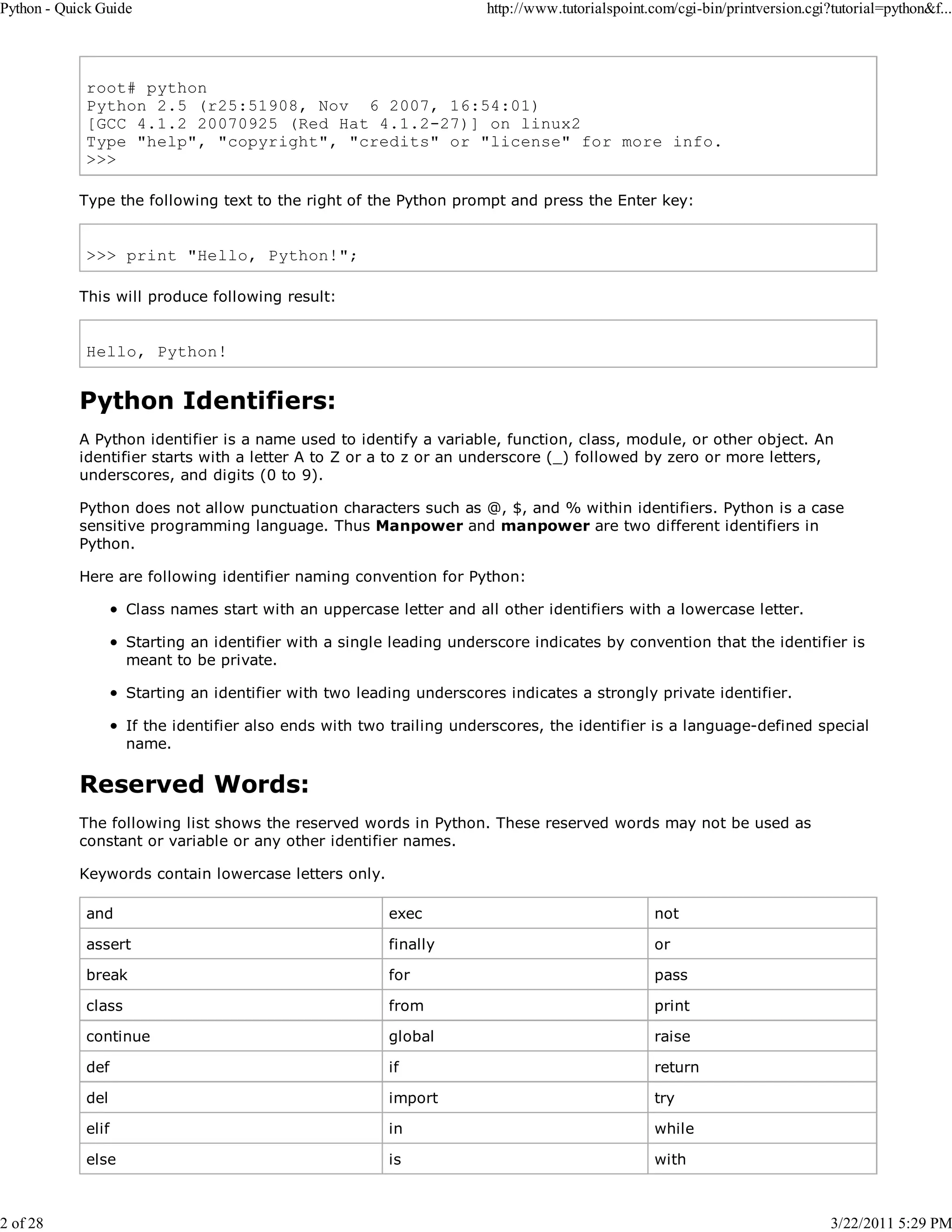 Python - Quick Guide 2 of 28 http://www.tutorialspoint.com/cgi-bin/printversion.cgi?tutorial=python&f... root# python Python 2.5 (r25:51908, Nov 6 2007, 16:54:01) [GCC 4.1.2 20070925 (Red Hat 4.1.2-27)] on linux2 Type "help", "copyright", "credits" or "license" for more info. >>> Type the following text to the right of the Python prompt and press the Enter key: >>> print "Hello, Python!"; This will produce following result: Hello, Python! Python Identifiers: A Python identifier is a name used to identify a variable, function, class, module, or other object. An identifier starts with a letter A to Z or a to z or an underscore (_) followed by zero or more letters, underscores, and digits (0 to 9). Python does not allow punctuation characters such as @, $, and % within identifiers. Python is a case sensitive programming language. Thus Manpower and manpower are two different identifiers in Python. Here are following identifier naming convention for Python: Class names start with an uppercase letter and all other identifiers with a lowercase letter. Starting an identifier with a single leading underscore indicates by convention that the identifier is meant to be private. Starting an identifier with two leading underscores indicates a strongly private identifier. If the identifier also ends with two trailing underscores, the identifier is a language-defined special name. Reserved Words: The following list shows the reserved words in Python. These reserved words may not be used as constant or variable or any other identifier names. Keywords contain lowercase letters only. and exec not assert finally or break for pass class from print continue global raise def if return del import try elif in while else is with 3/22/2011 5:29 PM 