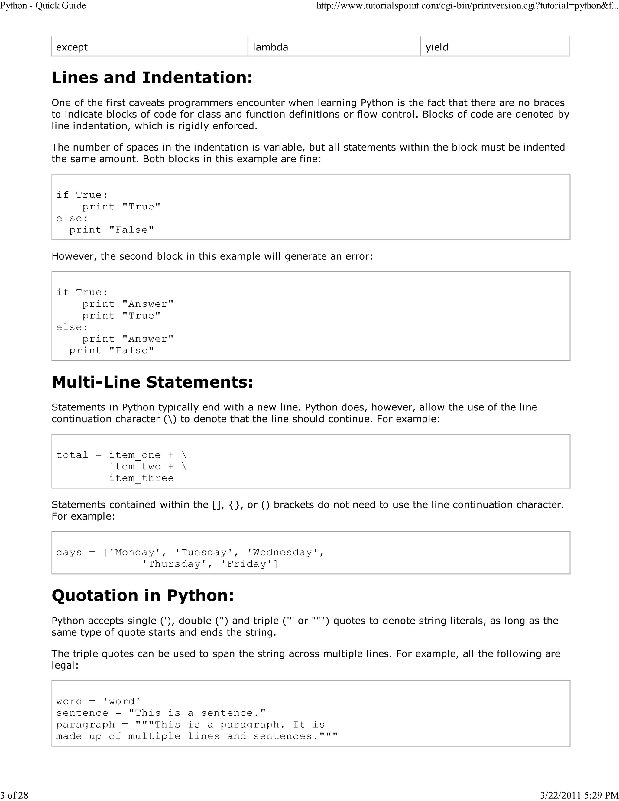 Python - Quick Guide 3 of 28 except http://www.tutorialspoint.com/cgi-bin/printversion.cgi?tutorial=python&f... lambda yield Lines and Indentation: One of the first caveats programmers encounter when learning Python is the fact that there are no braces to indicate blocks of code for class and function definitions or flow control. Blocks of code are denoted by line indentation, which is rigidly enforced. The number of spaces in the indentation is variable, but all statements within the block must be indented the same amount. Both blocks in this example are fine: if True: print "True" else: print "False" However, the second block in this example will generate an error: if True: print "Answer" print "True" else: print "Answer" print "False" Multi-Line Statements: Statements in Python typically end with a new line. Python does, however, allow the use of the line continuation character () to denote that the line should continue. For example: total = item_one + item_two + item_three Statements contained within the [], {}, or () brackets do not need to use the line continuation character. For example: days = ['Monday', 'Tuesday', 'Wednesday', 'Thursday', 'Friday'] Quotation in Python: Python accepts single ('), double (") and triple (''' or """) quotes to denote string literals, as long as the same type of quote starts and ends the string. The triple quotes can be used to span the string across multiple lines. For example, all the following are legal: word = 'word' sentence = "This is a sentence." paragraph = """This is a paragraph. It is made up of multiple lines and sentences.""" 3/22/2011 5:29 PM 