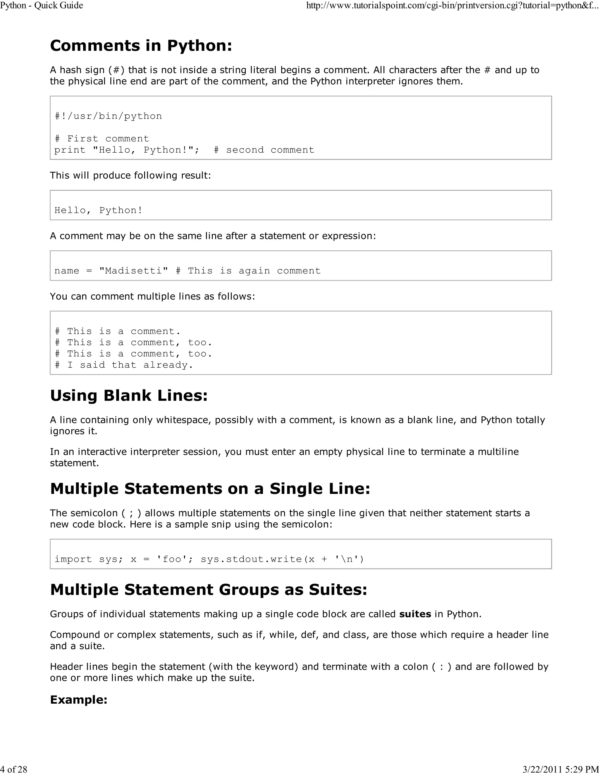 Python - Quick Guide 4 of 28 http://www.tutorialspoint.com/cgi-bin/printversion.cgi?tutorial=python&f... Comments in Python: A hash sign (#) that is not inside a string literal begins a comment. All characters after the # and up to the physical line end are part of the comment, and the Python interpreter ignores them. #!/usr/bin/python # First comment print "Hello, Python!"; # second comment This will produce following result: Hello, Python! A comment may be on the same line after a statement or expression: name = "Madisetti" # This is again comment You can comment multiple lines as follows: # # # # This is a comment. This is a comment, too. This is a comment, too. I said that already. Using Blank Lines: A line containing only whitespace, possibly with a comment, is known as a blank line, and Python totally ignores it. In an interactive interpreter session, you must enter an empty physical line to terminate a multiline statement. Multiple Statements on a Single Line: The semicolon ( ; ) allows multiple statements on the single line given that neither statement starts a new code block. Here is a sample snip using the semicolon: import sys; x = 'foo'; sys.stdout.write(x + 'n') Multiple Statement Groups as Suites: Groups of individual statements making up a single code block are called suites in Python. Compound or complex statements, such as if, while, def, and class, are those which require a header line and a suite. Header lines begin the statement (with the keyword) and terminate with a colon ( : ) and are followed by one or more lines which make up the suite. Example: 3/22/2011 5:29 PM 