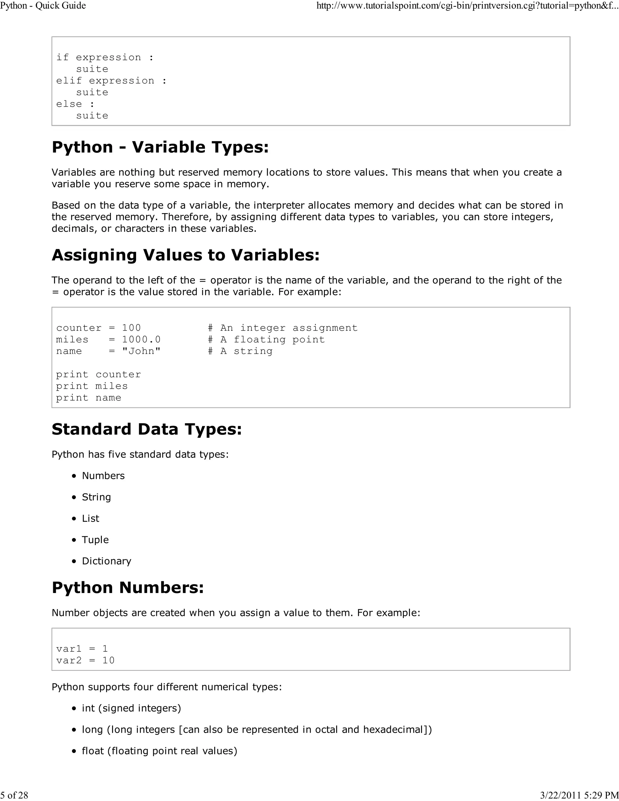Python - Quick Guide 5 of 28 http://www.tutorialspoint.com/cgi-bin/printversion.cgi?tutorial=python&f... if expression : suite elif expression : suite else : suite Python - Variable Types: Variables are nothing but reserved memory locations to store values. This means that when you create a variable you reserve some space in memory. Based on the data type of a variable, the interpreter allocates memory and decides what can be stored in the reserved memory. Therefore, by assigning different data types to variables, you can store integers, decimals, or characters in these variables. Assigning Values to Variables: The operand to the left of the = operator is the name of the variable, and the operand to the right of the = operator is the value stored in the variable. For example: counter = 100 miles = 1000.0 name = "John" # An integer assignment # A floating point # A string print counter print miles print name Standard Data Types: Python has five standard data types: Numbers String List Tuple Dictionary Python Numbers: Number objects are created when you assign a value to them. For example: var1 = 1 var2 = 10 Python supports four different numerical types: int (signed integers) long (long integers [can also be represented in octal and hexadecimal]) float (floating point real values) 3/22/2011 5:29 PM 