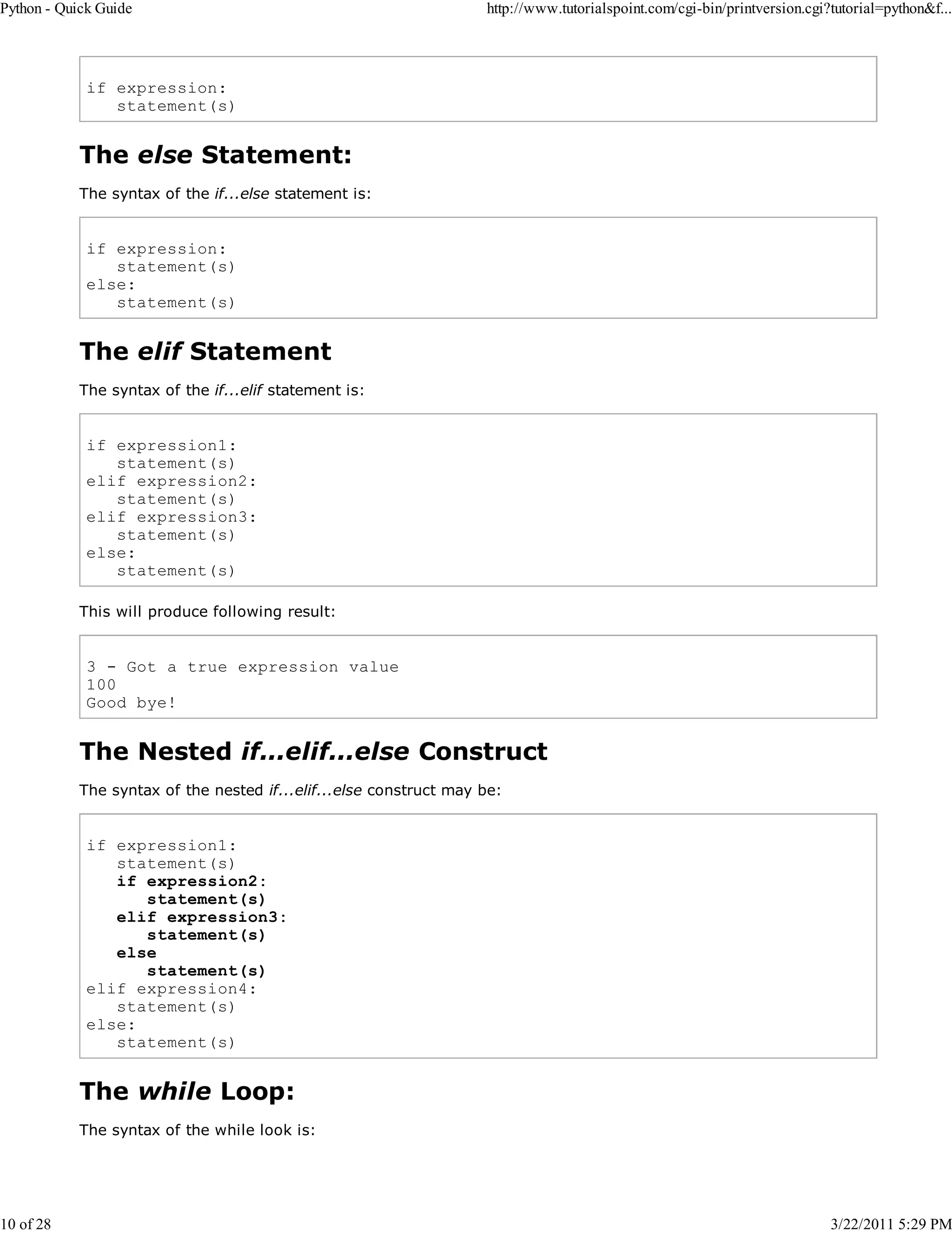 Python - Quick Guide 10 of 28 http://www.tutorialspoint.com/cgi-bin/printversion.cgi?tutorial=python&f... if expression: statement(s) The else Statement: The syntax of the if...else statement is: if expression: statement(s) else: statement(s) The elif Statement The syntax of the if...elif statement is: if expression1: statement(s) elif expression2: statement(s) elif expression3: statement(s) else: statement(s) This will produce following result: 3 - Got a true expression value 100 Good bye! The Nested if...elif...else Construct The syntax of the nested if...elif...else construct may be: if expression1: statement(s) if expression2: statement(s) elif expression3: statement(s) else statement(s) elif expression4: statement(s) else: statement(s) The while Loop: The syntax of the while look is: 3/22/2011 5:29 PM 