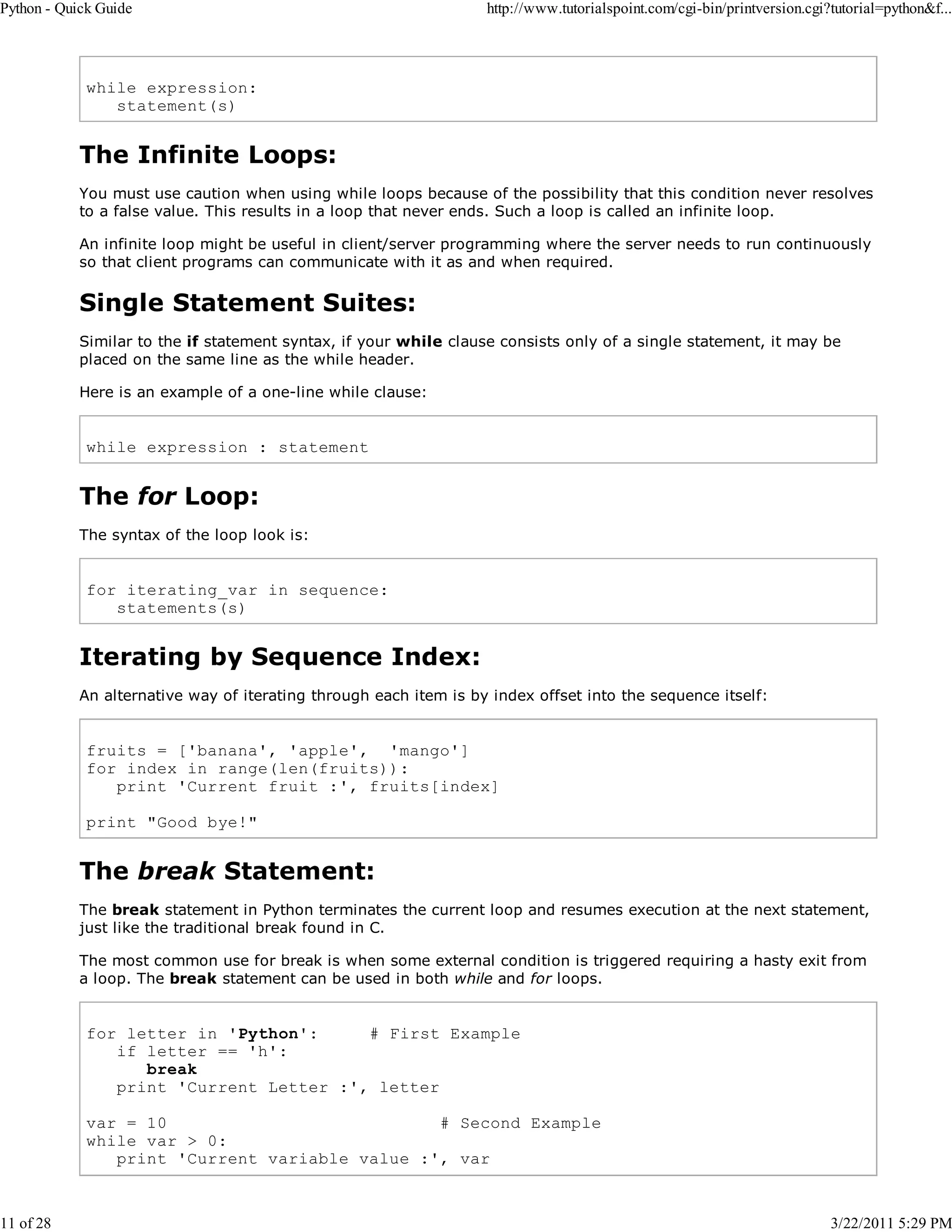 Python - Quick Guide 11 of 28 http://www.tutorialspoint.com/cgi-bin/printversion.cgi?tutorial=python&f... while expression: statement(s) The Infinite Loops: You must use caution when using while loops because of the possibility that this condition never resolves to a false value. This results in a loop that never ends. Such a loop is called an infinite loop. An infinite loop might be useful in client/server programming where the server needs to run continuously so that client programs can communicate with it as and when required. Single Statement Suites: Similar to the if statement syntax, if your while clause consists only of a single statement, it may be placed on the same line as the while header. Here is an example of a one-line while clause: while expression : statement The for Loop: The syntax of the loop look is: for iterating_var in sequence: statements(s) Iterating by Sequence Index: An alternative way of iterating through each item is by index offset into the sequence itself: fruits = ['banana', 'apple', 'mango'] for index in range(len(fruits)): print 'Current fruit :', fruits[index] print "Good bye!" The break Statement: The break statement in Python terminates the current loop and resumes execution at the next statement, just like the traditional break found in C. The most common use for break is when some external condition is triggered requiring a hasty exit from a loop. The break statement can be used in both while and for loops. for letter in 'Python': # First Example if letter == 'h': break print 'Current Letter :', letter var = 10 # Second Example while var > 0: print 'Current variable value :', var 3/22/2011 5:29 PM 
