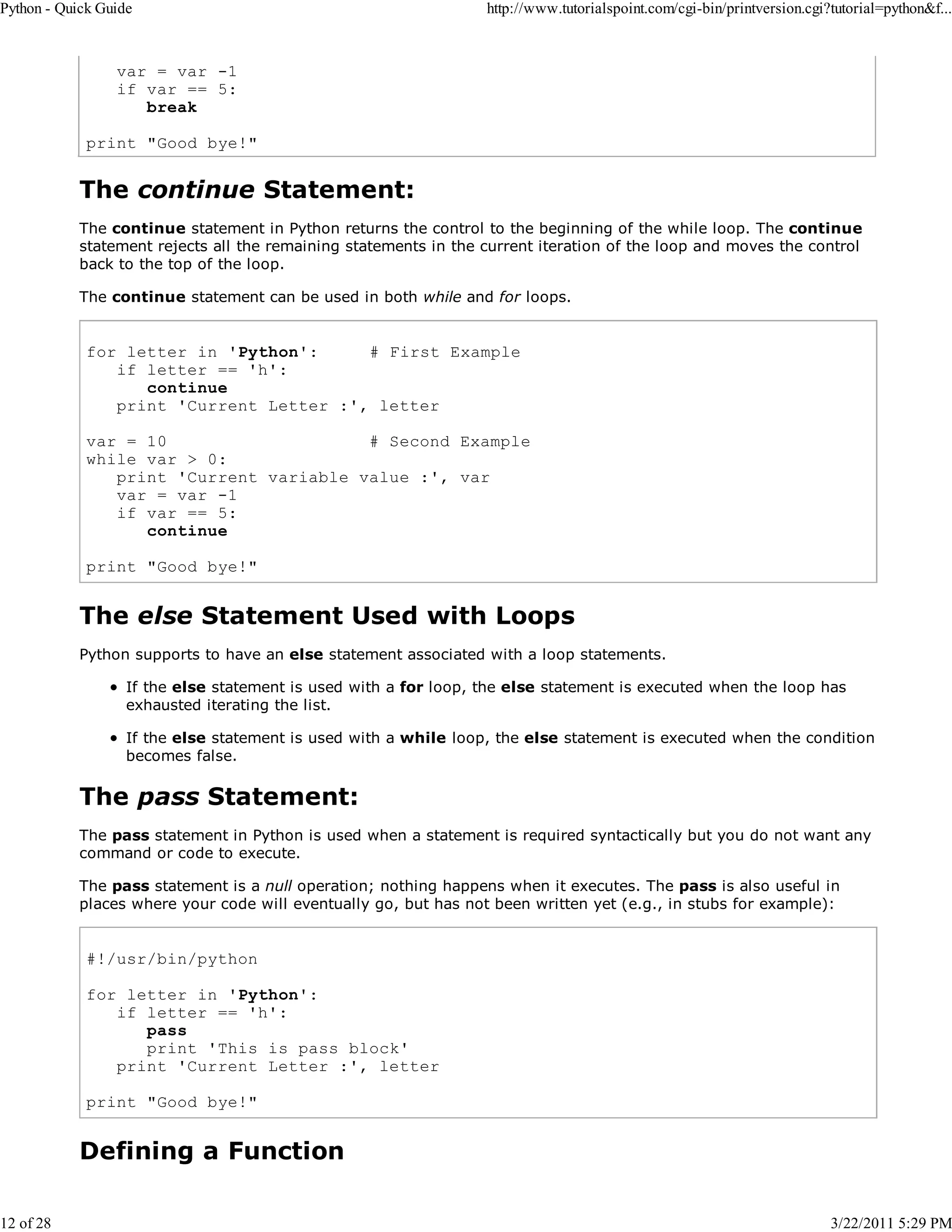 Python - Quick Guide 12 of 28 http://www.tutorialspoint.com/cgi-bin/printversion.cgi?tutorial=python&f... var = var -1 if var == 5: break print "Good bye!" The continue Statement: The continue statement in Python returns the control to the beginning of the while loop. The continue statement rejects all the remaining statements in the current iteration of the loop and moves the control back to the top of the loop. The continue statement can be used in both while and for loops. for letter in 'Python': # First Example if letter == 'h': continue print 'Current Letter :', letter var = 10 # Second Example while var > 0: print 'Current variable value :', var var = var -1 if var == 5: continue print "Good bye!" The else Statement Used with Loops Python supports to have an else statement associated with a loop statements. If the else statement is used with a for loop, the else statement is executed when the loop has exhausted iterating the list. If the else statement is used with a while loop, the else statement is executed when the condition becomes false. The pass Statement: The pass statement in Python is used when a statement is required syntactically but you do not want any command or code to execute. The pass statement is a null operation; nothing happens when it executes. The pass is also useful in places where your code will eventually go, but has not been written yet (e.g., in stubs for example): #!/usr/bin/python for letter in 'Python': if letter == 'h': pass print 'This is pass block' print 'Current Letter :', letter print "Good bye!" Defining a Function 3/22/2011 5:29 PM 