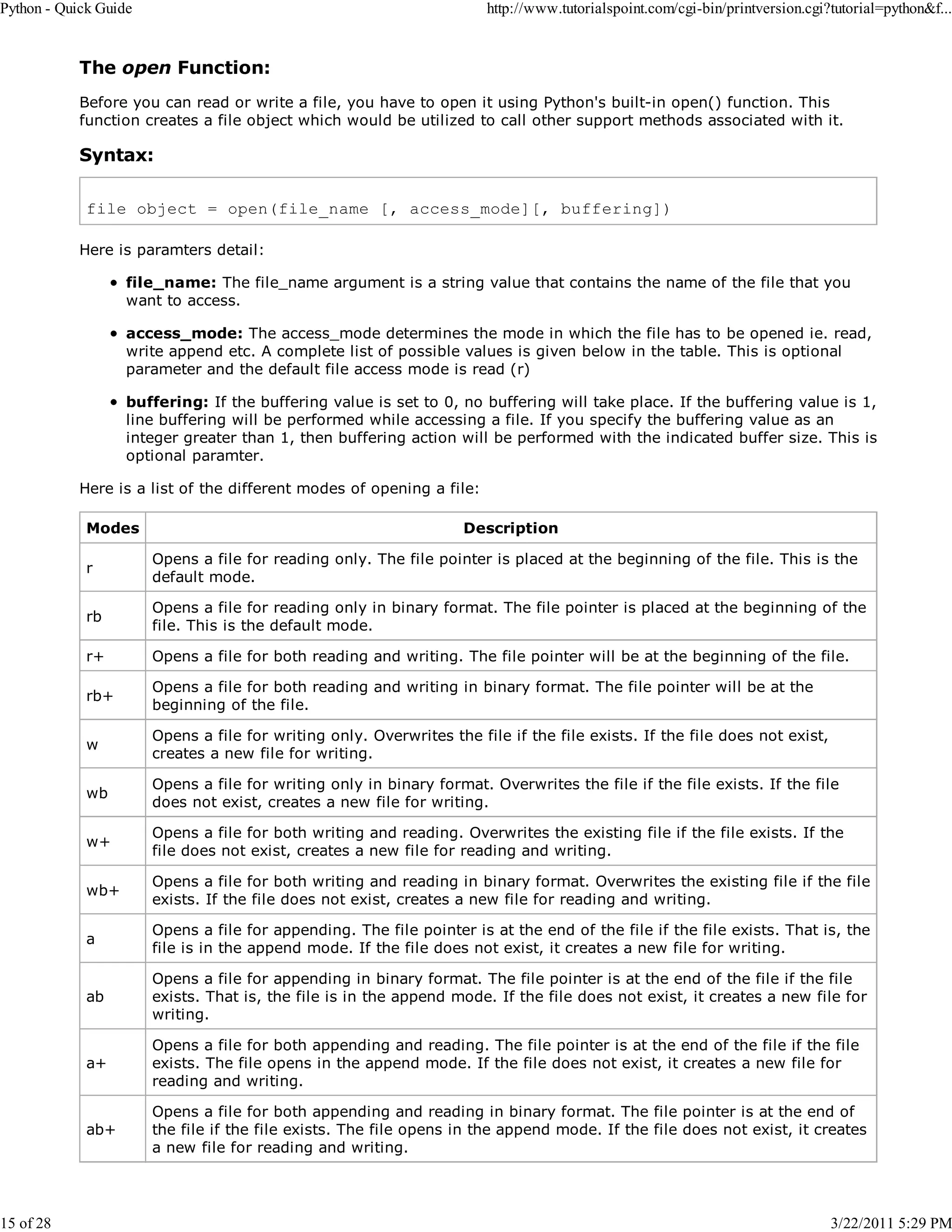 Python - Quick Guide 15 of 28 http://www.tutorialspoint.com/cgi-bin/printversion.cgi?tutorial=python&f... The open Function: Before you can read or write a file, you have to open it using Python's built-in open() function. This function creates a file object which would be utilized to call other support methods associated with it. Syntax: file object = open(file_name [, access_mode][, buffering]) Here is paramters detail: file_name: The file_name argument is a string value that contains the name of the file that you want to access. access_mode: The access_mode determines the mode in which the file has to be opened ie. read, write append etc. A complete list of possible values is given below in the table. This is optional parameter and the default file access mode is read (r) buffering: If the buffering value is set to 0, no buffering will take place. If the buffering value is 1, line buffering will be performed while accessing a file. If you specify the buffering value as an integer greater than 1, then buffering action will be performed with the indicated buffer size. This is optional paramter. Here is a list of the different modes of opening a file: Modes Description r Opens a file for reading only. The file pointer is placed at the beginning of the file. This is the default mode. rb Opens a file for reading only in binary format. The file pointer is placed at the beginning of the file. This is the default mode. r+ Opens a file for both reading and writing. The file pointer will be at the beginning of the file. rb+ Opens a file for both reading and writing in binary format. The file pointer will be at the beginning of the file. w Opens a file for writing only. Overwrites the file if the file exists. If the file does not exist, creates a new file for writing. wb Opens a file for writing only in binary format. Overwrites the file if the file exists. If the file does not exist, creates a new file for writing. w+ Opens a file for both writing and reading. Overwrites the existing file if the file exists. If the file does not exist, creates a new file for reading and writing. wb+ Opens a file for both writing and reading in binary format. Overwrites the existing file if the file exists. If the file does not exist, creates a new file for reading and writing. a Opens a file for appending. The file pointer is at the end of the file if the file exists. That is, the file is in the append mode. If the file does not exist, it creates a new file for writing. ab Opens a file for appending in binary format. The file pointer is at the end of the file if the file exists. That is, the file is in the append mode. If the file does not exist, it creates a new file for writing. a+ Opens a file for both appending and reading. The file pointer is at the end of the file if the file exists. The file opens in the append mode. If the file does not exist, it creates a new file for reading and writing. ab+ Opens a file for both appending and reading in binary format. The file pointer is at the end of the file if the file exists. The file opens in the append mode. If the file does not exist, it creates a new file for reading and writing. 3/22/2011 5:29 PM 