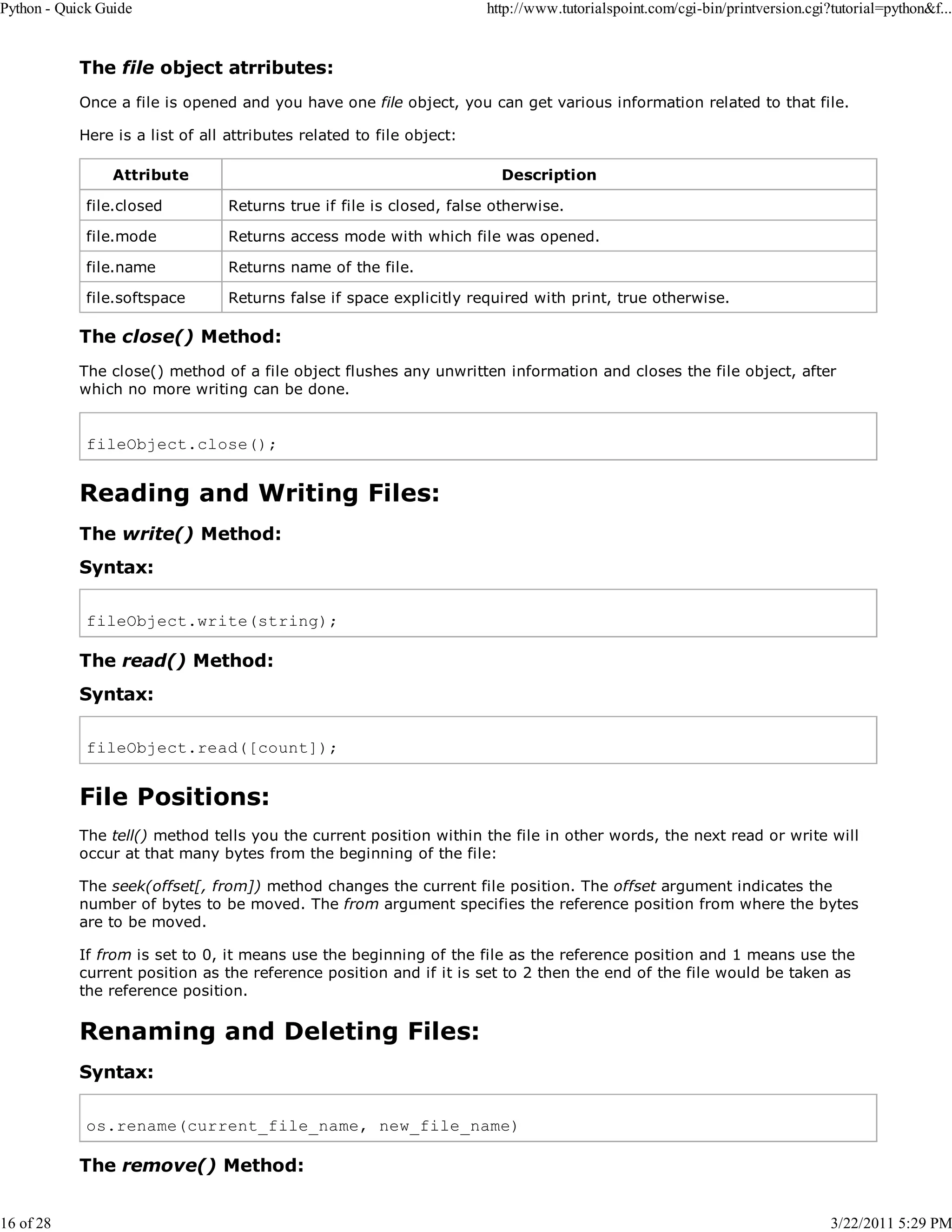Python - Quick Guide 16 of 28 http://www.tutorialspoint.com/cgi-bin/printversion.cgi?tutorial=python&f... The file object atrributes: Once a file is opened and you have one file object, you can get various information related to that file. Here is a list of all attributes related to file object: Attribute Description file.closed Returns true if file is closed, false otherwise. file.mode Returns access mode with which file was opened. file.name Returns name of the file. file.softspace Returns false if space explicitly required with print, true otherwise. The close() Method: The close() method of a file object flushes any unwritten information and closes the file object, after which no more writing can be done. fileObject.close(); Reading and Writing Files: The write() Method: Syntax: fileObject.write(string); The read() Method: Syntax: fileObject.read([count]); File Positions: The tell() method tells you the current position within the file in other words, the next read or write will occur at that many bytes from the beginning of the file: The seek(offset[, from]) method changes the current file position. The offset argument indicates the number of bytes to be moved. The from argument specifies the reference position from where the bytes are to be moved. If from is set to 0, it means use the beginning of the file as the reference position and 1 means use the current position as the reference position and if it is set to 2 then the end of the file would be taken as the reference position. Renaming and Deleting Files: Syntax: os.rename(current_file_name, new_file_name) The remove() Method: 3/22/2011 5:29 PM 