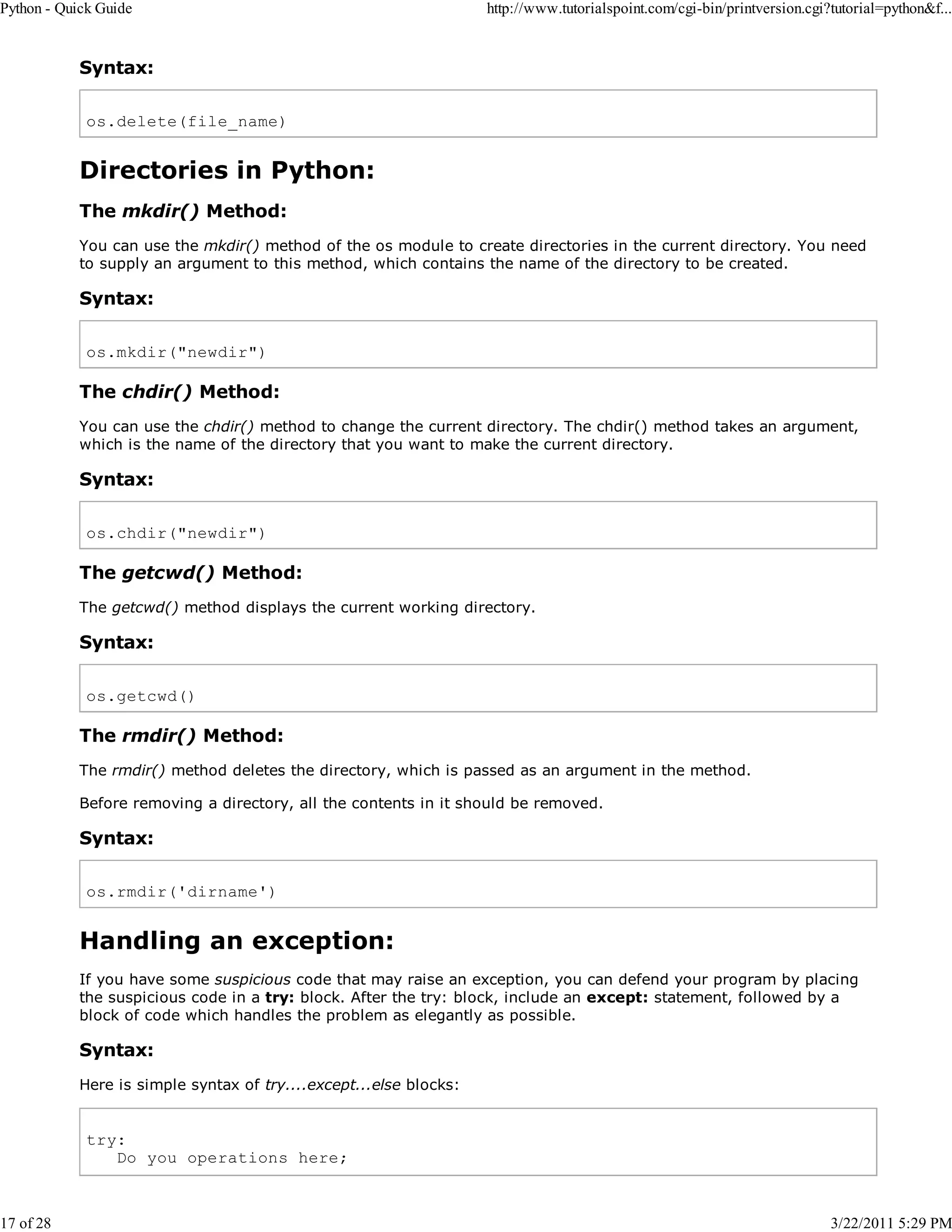 Python - Quick Guide 17 of 28 http://www.tutorialspoint.com/cgi-bin/printversion.cgi?tutorial=python&f... Syntax: os.delete(file_name) Directories in Python: The mkdir() Method: You can use the mkdir() method of the os module to create directories in the current directory. You need to supply an argument to this method, which contains the name of the directory to be created. Syntax: os.mkdir("newdir") The chdir() Method: You can use the chdir() method to change the current directory. The chdir() method takes an argument, which is the name of the directory that you want to make the current directory. Syntax: os.chdir("newdir") The getcwd() Method: The getcwd() method displays the current working directory. Syntax: os.getcwd() The rmdir() Method: The rmdir() method deletes the directory, which is passed as an argument in the method. Before removing a directory, all the contents in it should be removed. Syntax: os.rmdir('dirname') Handling an exception: If you have some suspicious code that may raise an exception, you can defend your program by placing the suspicious code in a try: block. After the try: block, include an except: statement, followed by a block of code which handles the problem as elegantly as possible. Syntax: Here is simple syntax of try....except...else blocks: try: Do you operations here; 3/22/2011 5:29 PM 