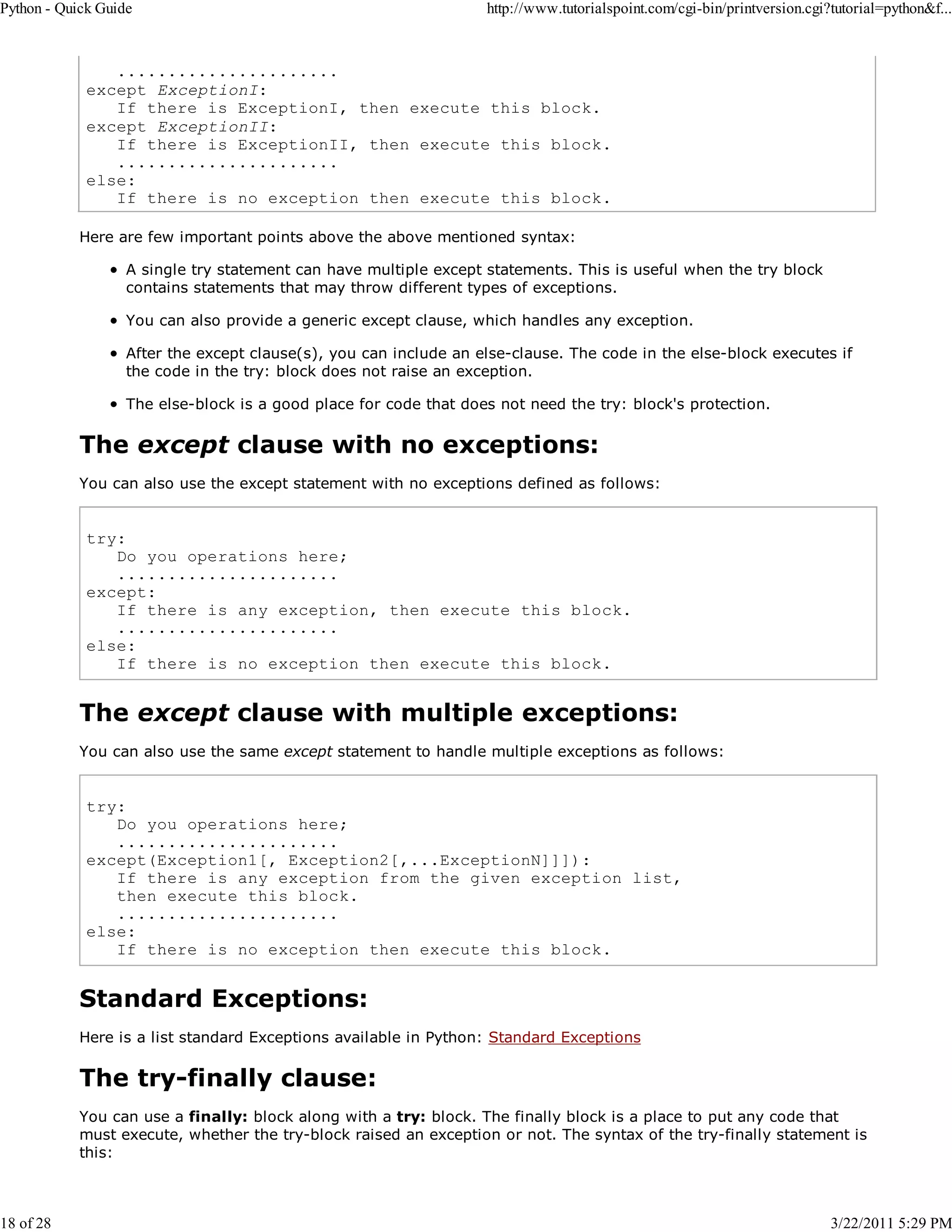 Python - Quick Guide 18 of 28 http://www.tutorialspoint.com/cgi-bin/printversion.cgi?tutorial=python&f... ...................... except ExceptionI: If there is ExceptionI, then execute this block. except ExceptionII: If there is ExceptionII, then execute this block. ...................... else: If there is no exception then execute this block. Here are few important points above the above mentioned syntax: A single try statement can have multiple except statements. This is useful when the try block contains statements that may throw different types of exceptions. You can also provide a generic except clause, which handles any exception. After the except clause(s), you can include an else-clause. The code in the else-block executes if the code in the try: block does not raise an exception. The else-block is a good place for code that does not need the try: block's protection. The except clause with no exceptions: You can also use the except statement with no exceptions defined as follows: try: Do you operations here; ...................... except: If there is any exception, then execute this block. ...................... else: If there is no exception then execute this block. The except clause with multiple exceptions: You can also use the same except statement to handle multiple exceptions as follows: try: Do you operations here; ...................... except(Exception1[, Exception2[,...ExceptionN]]]): If there is any exception from the given exception list, then execute this block. ...................... else: If there is no exception then execute this block. Standard Exceptions: Here is a list standard Exceptions available in Python: Standard Exceptions The try-finally clause: You can use a finally: block along with a try: block. The finally block is a place to put any code that must execute, whether the try-block raised an exception or not. The syntax of the try-finally statement is this: 3/22/2011 5:29 PM 