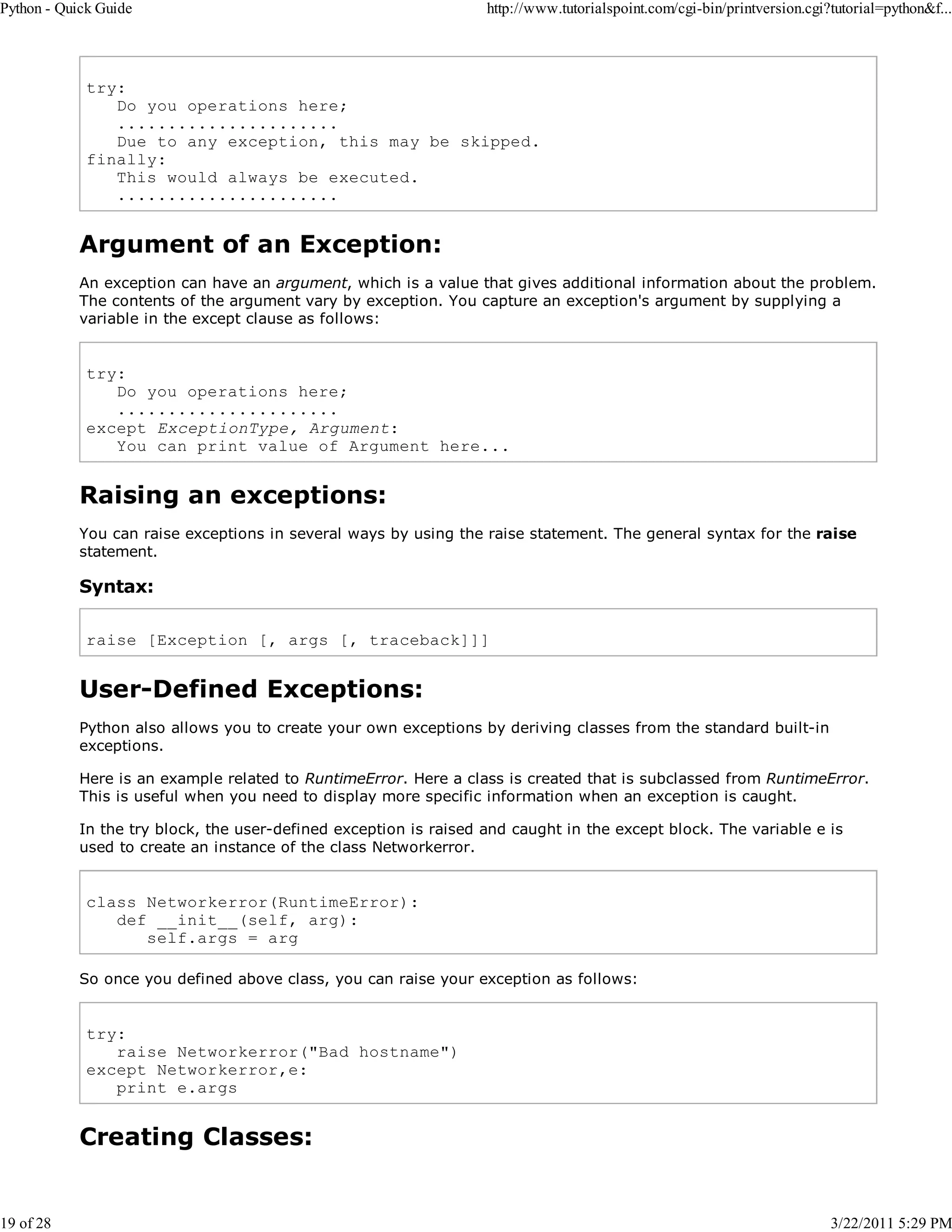 Python - Quick Guide 19 of 28 http://www.tutorialspoint.com/cgi-bin/printversion.cgi?tutorial=python&f... try: Do you operations here; ...................... Due to any exception, this may be skipped. finally: This would always be executed. ...................... Argument of an Exception: An exception can have an argument, which is a value that gives additional information about the problem. The contents of the argument vary by exception. You capture an exception's argument by supplying a variable in the except clause as follows: try: Do you operations here; ...................... except ExceptionType, Argument: You can print value of Argument here... Raising an exceptions: You can raise exceptions in several ways by using the raise statement. The general syntax for the raise statement. Syntax: raise [Exception [, args [, traceback]]] User-Defined Exceptions: Python also allows you to create your own exceptions by deriving classes from the standard built-in exceptions. Here is an example related to RuntimeError. Here a class is created that is subclassed from RuntimeError. This is useful when you need to display more specific information when an exception is caught. In the try block, the user-defined exception is raised and caught in the except block. The variable e is used to create an instance of the class Networkerror. class Networkerror(RuntimeError): def __init__(self, arg): self.args = arg So once you defined above class, you can raise your exception as follows: try: raise Networkerror("Bad hostname") except Networkerror,e: print e.args Creating Classes: 3/22/2011 5:29 PM 