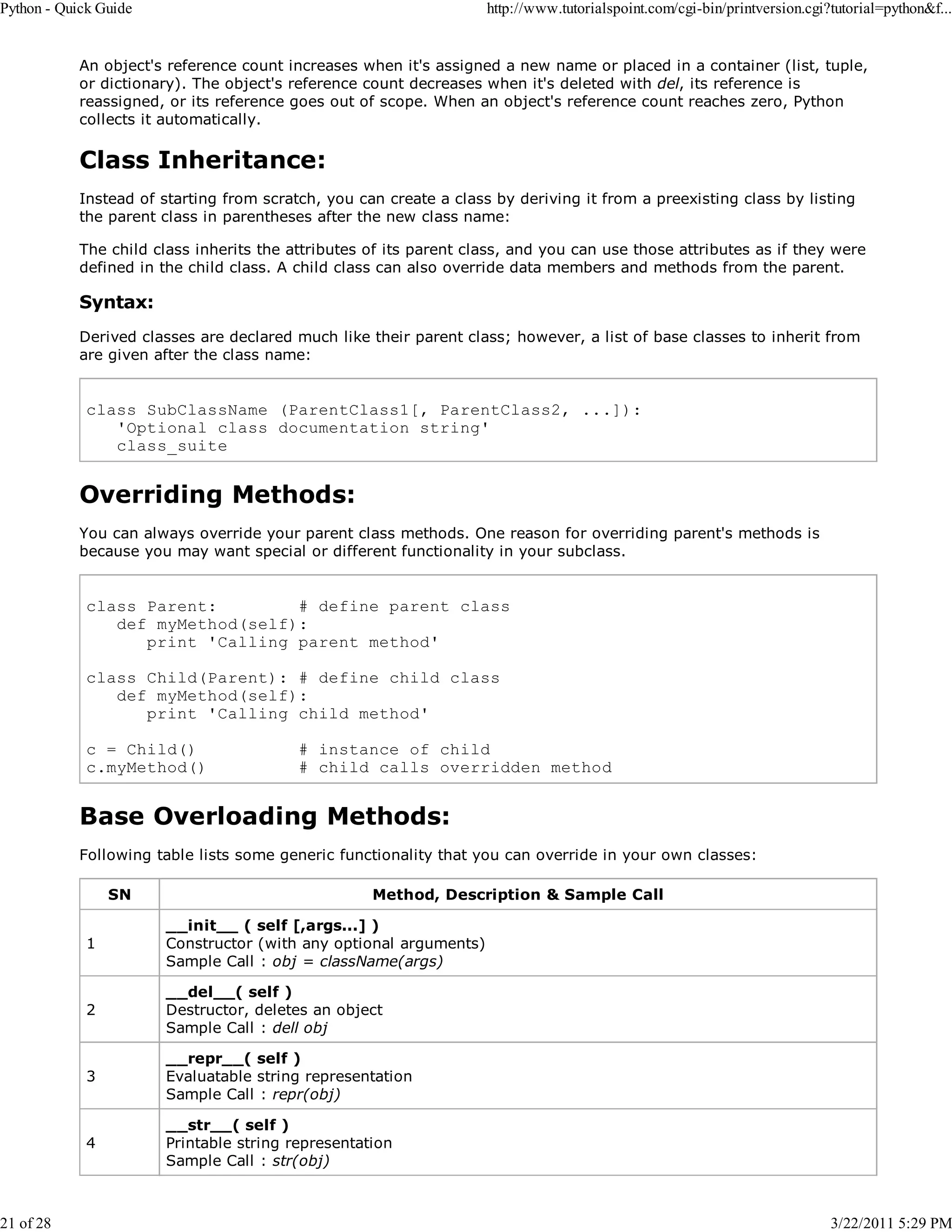Python - Quick Guide 21 of 28 http://www.tutorialspoint.com/cgi-bin/printversion.cgi?tutorial=python&f... An object's reference count increases when it's assigned a new name or placed in a container (list, tuple, or dictionary). The object's reference count decreases when it's deleted with del, its reference is reassigned, or its reference goes out of scope. When an object's reference count reaches zero, Python collects it automatically. Class Inheritance: Instead of starting from scratch, you can create a class by deriving it from a preexisting class by listing the parent class in parentheses after the new class name: The child class inherits the attributes of its parent class, and you can use those attributes as if they were defined in the child class. A child class can also override data members and methods from the parent. Syntax: Derived classes are declared much like their parent class; however, a list of base classes to inherit from are given after the class name: class SubClassName (ParentClass1[, ParentClass2, ...]): 'Optional class documentation string' class_suite Overriding Methods: You can always override your parent class methods. One reason for overriding parent's methods is because you may want special or different functionality in your subclass. class Parent: # define parent class def myMethod(self): print 'Calling parent method' class Child(Parent): # define child class def myMethod(self): print 'Calling child method' c = Child() c.myMethod() # instance of child # child calls overridden method Base Overloading Methods: Following table lists some generic functionality that you can override in your own classes: SN Method, Description & Sample Call 1 __init__ ( self [,args...] ) Constructor (with any optional arguments) Sample Call : obj = className(args) 2 __del__( self ) Destructor, deletes an object Sample Call : dell obj 3 __repr__( self ) Evaluatable string representation Sample Call : repr(obj) 4 __str__( self ) Printable string representation Sample Call : str(obj) 3/22/2011 5:29 PM 