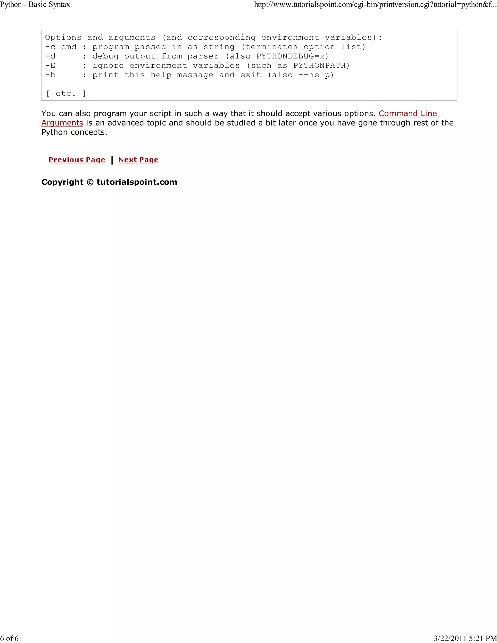 Python - Basic Syntax 6 of 6 http://www.tutorialspoint.com/cgi-bin/printversion.cgi?tutorial=python&f... Options and arguments (and corresponding environment variables): -c cmd : program passed in as string (terminates option list) -d : debug output from parser (also PYTHONDEBUG=x) -E : ignore environment variables (such as PYTHONPATH) -h : print this help message and exit (also --help) [ etc. ] You can also program your script in such a way that it should accept various options. Command Line Arguments is an advanced topic and should be studied a bit later once you have gone through rest of the Python concepts. Copyright © tutorialspoint.com 3/22/2011 5:21 PM 