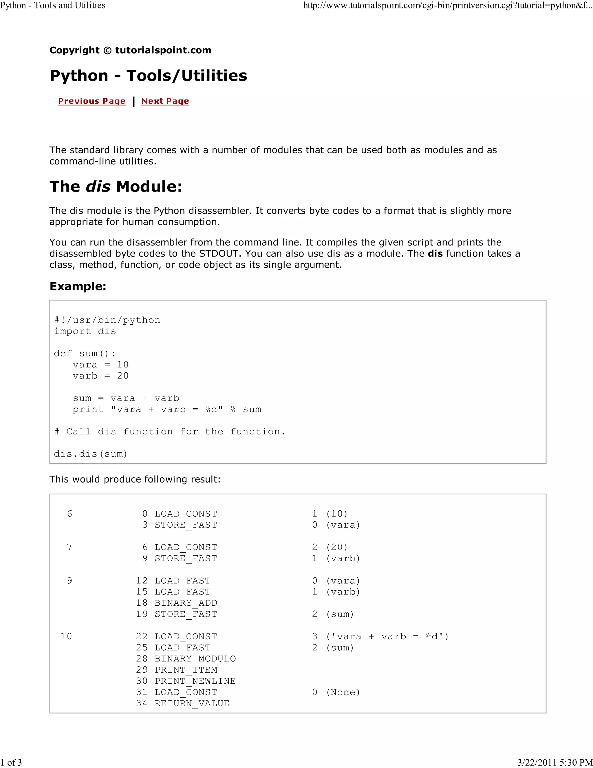 Python - Tools and Utilities 1 of 3 http://www.tutorialspoint.com/cgi-bin/printversion.cgi?tutorial=python&f... Copyright © tutorialspoint.com Python - Tools/Utilities The standard library comes with a number of modules that can be used both as modules and as command-line utilities. The dis Module: The dis module is the Python disassembler. It converts byte codes to a format that is slightly more appropriate for human consumption. You can run the disassembler from the command line. It compiles the given script and prints the disassembled byte codes to the STDOUT. You can also use dis as a module. The dis function takes a class, method, function, or code object as its single argument. Example: #!/usr/bin/python import dis def sum(): vara = 10 varb = 20 sum = vara + varb print "vara + varb = %d" % sum # Call dis function for the function. dis.dis(sum) This would produce following result: 6 0 LOAD_CONST 3 STORE_FAST 1 (10) 0 (vara) 7 6 LOAD_CONST 9 STORE_FAST 2 (20) 1 (varb) 9 10 12 15 18 19 LOAD_FAST LOAD_FAST BINARY_ADD STORE_FAST 0 (vara) 1 (varb) 22 25 28 29 30 31 34 LOAD_CONST LOAD_FAST BINARY_MODULO PRINT_ITEM PRINT_NEWLINE LOAD_CONST RETURN_VALUE 3 ('vara + varb = %d') 2 (sum) 2 (sum) 0 (None) 3/22/2011 5:30 PM 