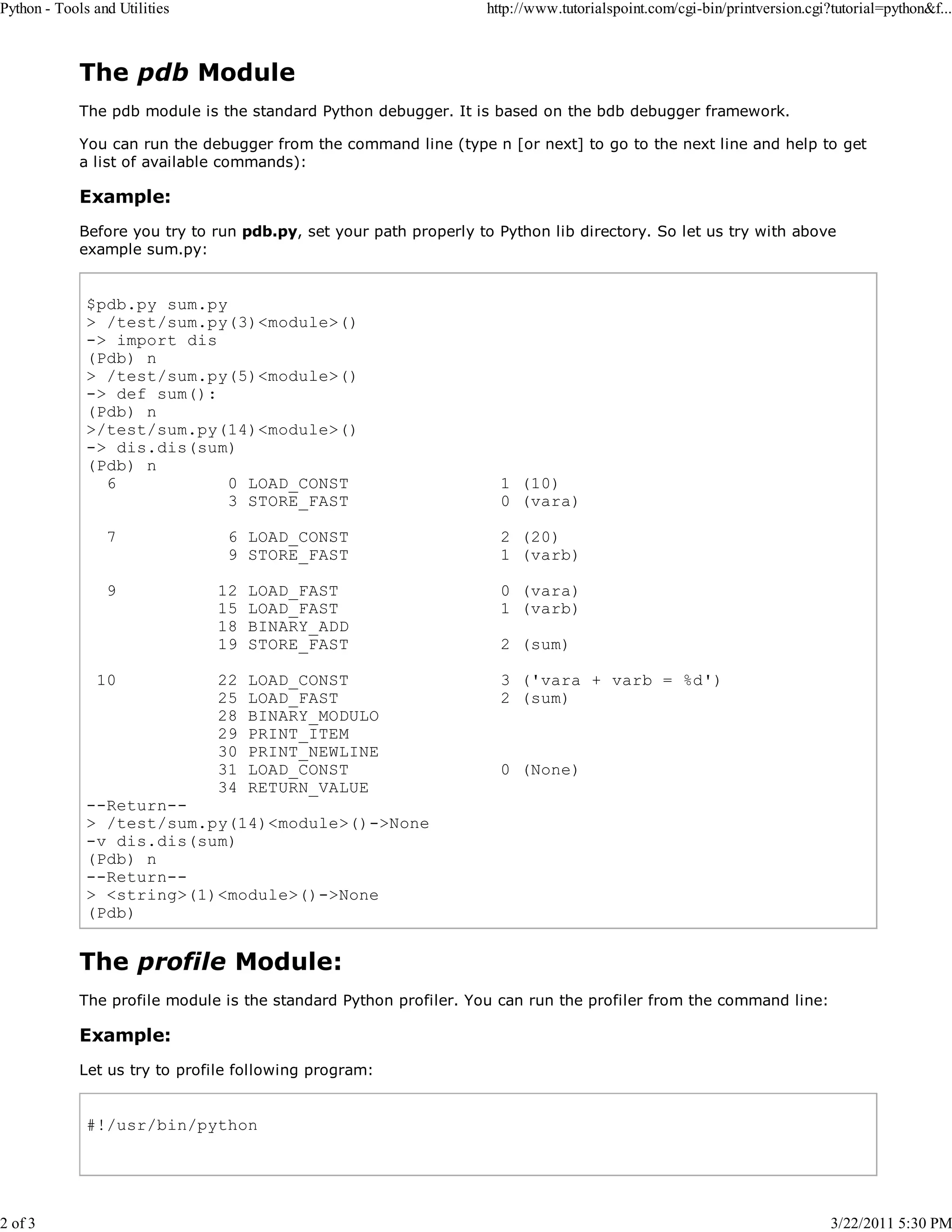 Python - Tools and Utilities 2 of 3 http://www.tutorialspoint.com/cgi-bin/printversion.cgi?tutorial=python&f... The pdb Module The pdb module is the standard Python debugger. It is based on the bdb debugger framework. You can run the debugger from the command line (type n [or next] to go to the next line and help to get a list of available commands): Example: Before you try to run pdb.py, set your path properly to Python lib directory. So let us try with above example sum.py: $pdb.py sum.py > /test/sum.py(3)<module>() -> import dis (Pdb) n > /test/sum.py(5)<module>() -> def sum(): (Pdb) n >/test/sum.py(14)<module>() -> dis.dis(sum) (Pdb) n 6 0 LOAD_CONST 3 STORE_FAST 7 9 10 6 LOAD_CONST 9 STORE_FAST 1 (10) 0 (vara) 2 (20) 1 (varb) 12 15 18 19 LOAD_FAST LOAD_FAST BINARY_ADD STORE_FAST 0 (vara) 1 (varb) 22 25 28 29 30 31 34 LOAD_CONST LOAD_FAST BINARY_MODULO PRINT_ITEM PRINT_NEWLINE LOAD_CONST RETURN_VALUE 3 ('vara + varb = %d') 2 (sum) 2 (sum) 0 (None) --Return-> /test/sum.py(14)<module>()->None -v dis.dis(sum) (Pdb) n --Return-> <string>(1)<module>()->None (Pdb) The profile Module: The profile module is the standard Python profiler. You can run the profiler from the command line: Example: Let us try to profile following program: #!/usr/bin/python 3/22/2011 5:30 PM 
