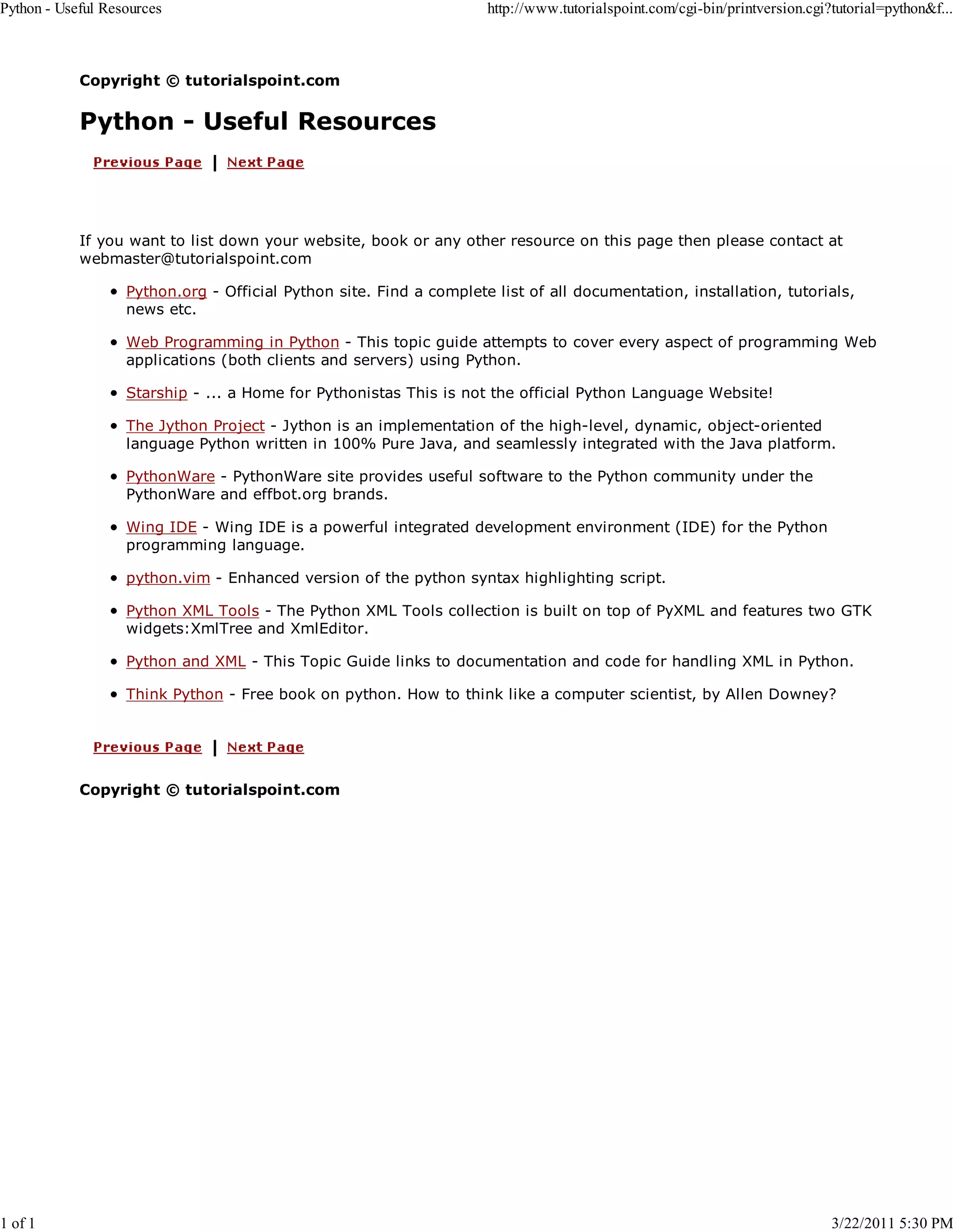 Python - Useful Resources 1 of 1 http://www.tutorialspoint.com/cgi-bin/printversion.cgi?tutorial=python&f... Copyright © tutorialspoint.com Python - Useful Resources If you want to list down your website, book or any other resource on this page then please contact at webmaster@tutorialspoint.com Python.org - Official Python site. Find a complete list of all documentation, installation, tutorials, news etc. Web Programming in Python - This topic guide attempts to cover every aspect of programming Web applications (both clients and servers) using Python. Starship - ... a Home for Pythonistas This is not the official Python Language Website! The Jython Project - Jython is an implementation of the high-level, dynamic, object-oriented language Python written in 100% Pure Java, and seamlessly integrated with the Java platform. PythonWare - PythonWare site provides useful software to the Python community under the PythonWare and effbot.org brands. Wing IDE - Wing IDE is a powerful integrated development environment (IDE) for the Python programming language. python.vim - Enhanced version of the python syntax highlighting script. Python XML Tools - The Python XML Tools collection is built on top of PyXML and features two GTK widgets:XmlTree and XmlEditor. Python and XML - This Topic Guide links to documentation and code for handling XML in Python. Think Python - Free book on python. How to think like a computer scientist, by Allen Downey? Copyright © tutorialspoint.com 3/22/2011 5:30 PM 