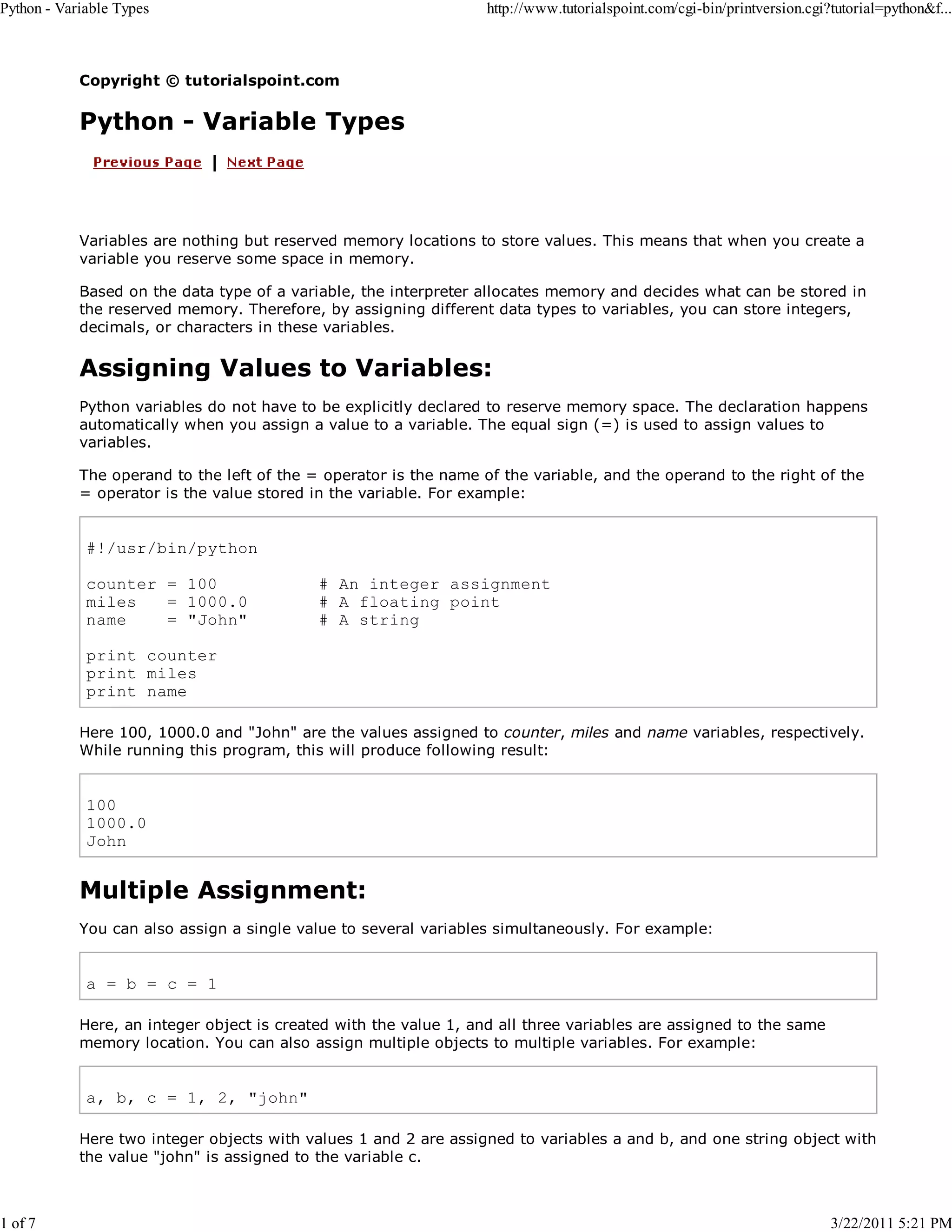 Python - Variable Types 1 of 7 http://www.tutorialspoint.com/cgi-bin/printversion.cgi?tutorial=python&f... Copyright © tutorialspoint.com Python - Variable Types Variables are nothing but reserved memory locations to store values. This means that when you create a variable you reserve some space in memory. Based on the data type of a variable, the interpreter allocates memory and decides what can be stored in the reserved memory. Therefore, by assigning different data types to variables, you can store integers, decimals, or characters in these variables. Assigning Values to Variables: Python variables do not have to be explicitly declared to reserve memory space. The declaration happens automatically when you assign a value to a variable. The equal sign (=) is used to assign values to variables. The operand to the left of the = operator is the name of the variable, and the operand to the right of the = operator is the value stored in the variable. For example: #!/usr/bin/python counter = 100 miles = 1000.0 name = "John" # An integer assignment # A floating point # A string print counter print miles print name Here 100, 1000.0 and "John" are the values assigned to counter, miles and name variables, respectively. While running this program, this will produce following result: 100 1000.0 John Multiple Assignment: You can also assign a single value to several variables simultaneously. For example: a = b = c = 1 Here, an integer object is created with the value 1, and all three variables are assigned to the same memory location. You can also assign multiple objects to multiple variables. For example: a, b, c = 1, 2, "john" Here two integer objects with values 1 and 2 are assigned to variables a and b, and one string object with the value "john" is assigned to the variable c. 3/22/2011 5:21 PM 
