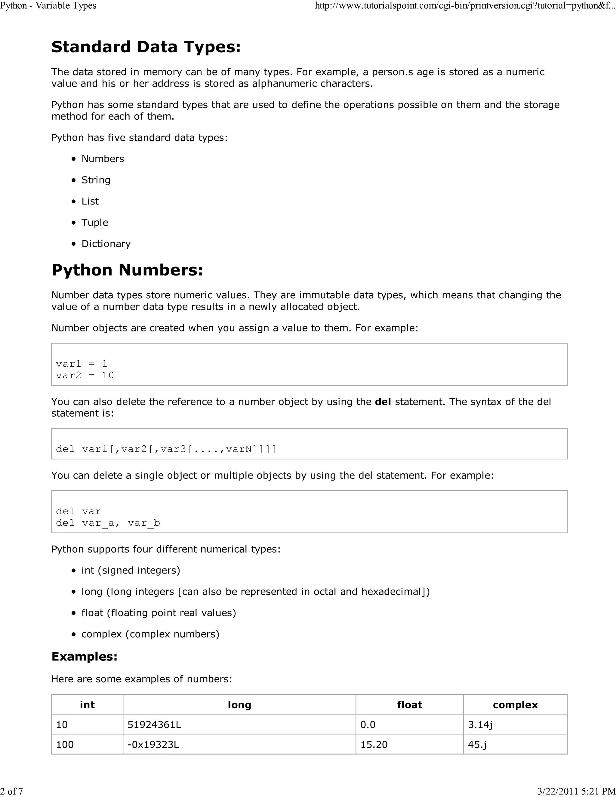 Python - Variable Types 2 of 7 http://www.tutorialspoint.com/cgi-bin/printversion.cgi?tutorial=python&f... Standard Data Types: The data stored in memory can be of many types. For example, a person.s age is stored as a numeric value and his or her address is stored as alphanumeric characters. Python has some standard types that are used to define the operations possible on them and the storage method for each of them. Python has five standard data types: Numbers String List Tuple Dictionary Python Numbers: Number data types store numeric values. They are immutable data types, which means that changing the value of a number data type results in a newly allocated object. Number objects are created when you assign a value to them. For example: var1 = 1 var2 = 10 You can also delete the reference to a number object by using the del statement. The syntax of the del statement is: del var1[,var2[,var3[....,varN]]]] You can delete a single object or multiple objects by using the del statement. For example: del var del var_a, var_b Python supports four different numerical types: int (signed integers) long (long integers [can also be represented in octal and hexadecimal]) float (floating point real values) complex (complex numbers) Examples: Here are some examples of numbers: int long float complex 10 51924361L 0.0 3.14j 100 -0x19323L 15.20 45.j 3/22/2011 5:21 PM 