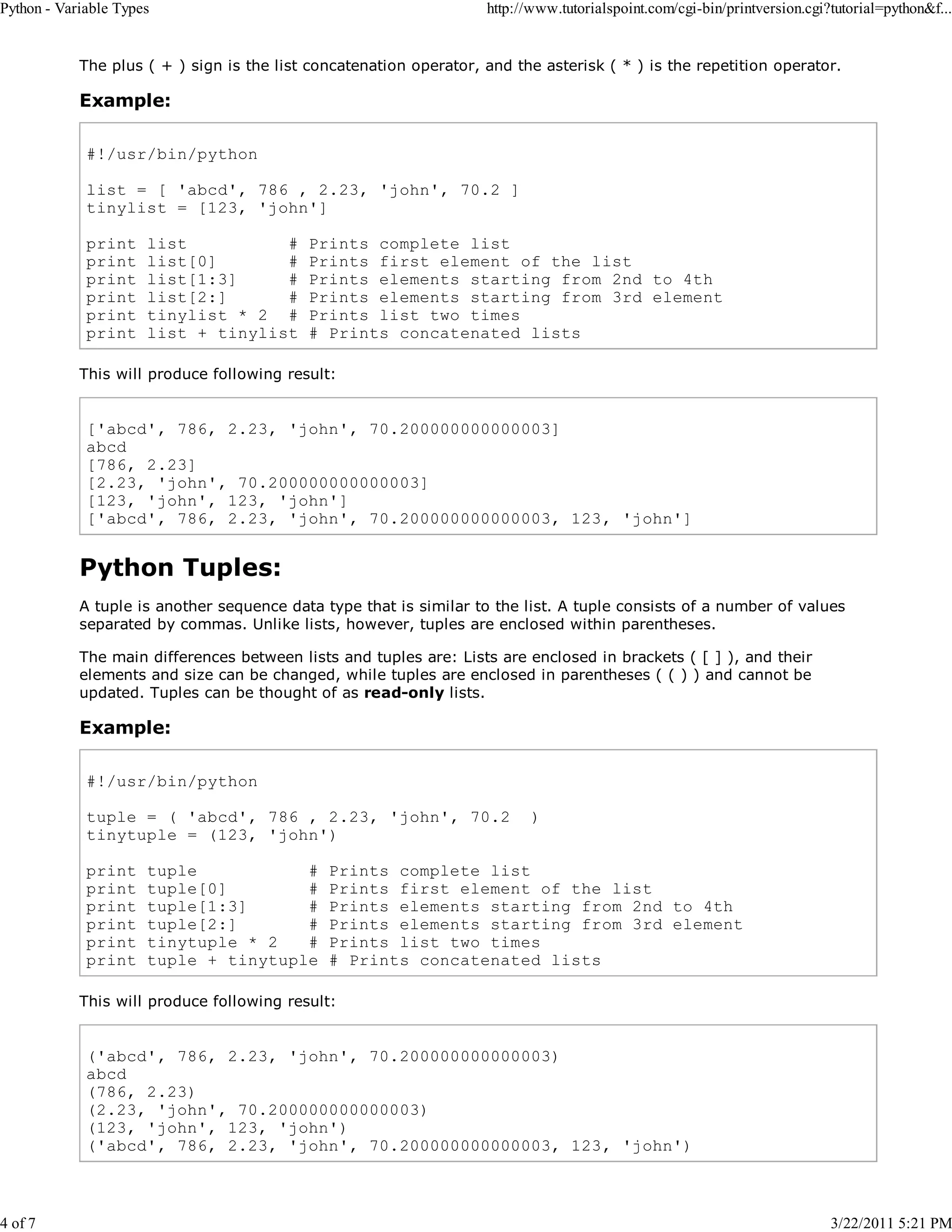 Python - Variable Types 4 of 7 http://www.tutorialspoint.com/cgi-bin/printversion.cgi?tutorial=python&f... The plus ( + ) sign is the list concatenation operator, and the asterisk ( * ) is the repetition operator. Example: #!/usr/bin/python list = [ 'abcd', 786 , 2.23, 'john', 70.2 ] tinylist = [123, 'john'] print print print print print print list # list[0] # list[1:3] # list[2:] # tinylist * 2 # list + tinylist Prints complete list Prints first element of the list Prints elements starting from 2nd to 4th Prints elements starting from 3rd element Prints list two times # Prints concatenated lists This will produce following result: ['abcd', 786, 2.23, 'john', 70.200000000000003] abcd [786, 2.23] [2.23, 'john', 70.200000000000003] [123, 'john', 123, 'john'] ['abcd', 786, 2.23, 'john', 70.200000000000003, 123, 'john'] Python Tuples: A tuple is another sequence data type that is similar to the list. A tuple consists of a number of values separated by commas. Unlike lists, however, tuples are enclosed within parentheses. The main differences between lists and tuples are: Lists are enclosed in brackets ( [ ] ), and their elements and size can be changed, while tuples are enclosed in parentheses ( ( ) ) and cannot be updated. Tuples can be thought of as read-only lists. Example: #!/usr/bin/python tuple = ( 'abcd', 786 , 2.23, 'john', 70.2 tinytuple = (123, 'john') print print print print print print tuple # tuple[0] # tuple[1:3] # tuple[2:] # tinytuple * 2 # tuple + tinytuple ) Prints complete list Prints first element of the list Prints elements starting from 2nd to 4th Prints elements starting from 3rd element Prints list two times # Prints concatenated lists This will produce following result: ('abcd', 786, 2.23, 'john', 70.200000000000003) abcd (786, 2.23) (2.23, 'john', 70.200000000000003) (123, 'john', 123, 'john') ('abcd', 786, 2.23, 'john', 70.200000000000003, 123, 'john') 3/22/2011 5:21 PM 