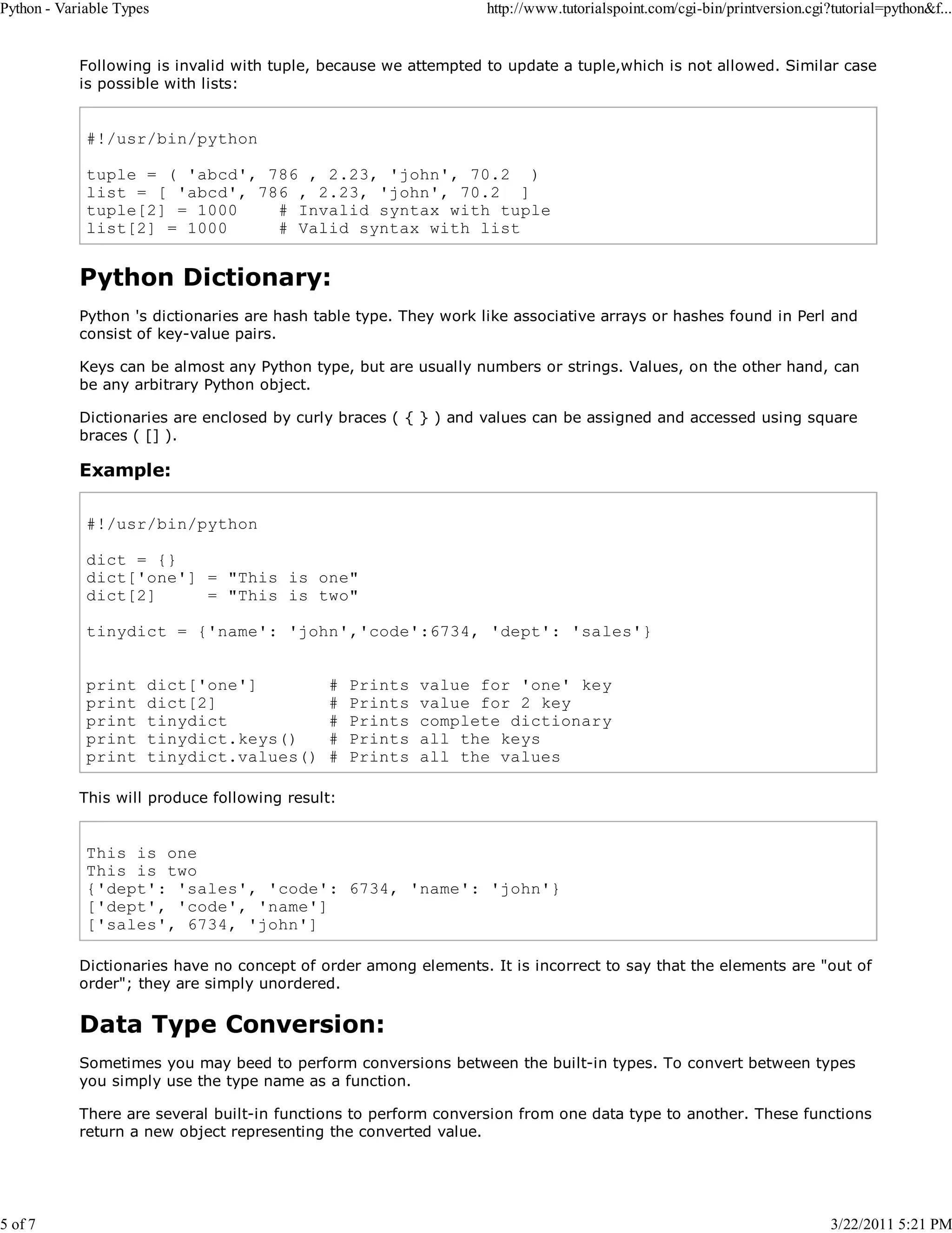 Python - Variable Types 5 of 7 http://www.tutorialspoint.com/cgi-bin/printversion.cgi?tutorial=python&f... Following is invalid with tuple, because we attempted to update a tuple,which is not allowed. Similar case is possible with lists: #!/usr/bin/python tuple = ( 'abcd', 786 , 2.23, 'john', 70.2 ) list = [ 'abcd', 786 , 2.23, 'john', 70.2 ] tuple[2] = 1000 # Invalid syntax with tuple list[2] = 1000 # Valid syntax with list Python Dictionary: Python 's dictionaries are hash table type. They work like associative arrays or hashes found in Perl and consist of key-value pairs. Keys can be almost any Python type, but are usually numbers or strings. Values, on the other hand, can be any arbitrary Python object. Dictionaries are enclosed by curly braces ( { } ) and values can be assigned and accessed using square braces ( [] ). Example: #!/usr/bin/python dict = {} dict['one'] = "This is one" dict[2] = "This is two" tinydict = {'name': 'john','code':6734, 'dept': 'sales'} print print print print print dict['one'] dict[2] tinydict tinydict.keys() tinydict.values() # # # # # Prints Prints Prints Prints Prints value for 'one' key value for 2 key complete dictionary all the keys all the values This will produce following result: This is one This is two {'dept': 'sales', 'code': 6734, 'name': 'john'} ['dept', 'code', 'name'] ['sales', 6734, 'john'] Dictionaries have no concept of order among elements. It is incorrect to say that the elements are "out of order"; they are simply unordered. Data Type Conversion: Sometimes you may beed to perform conversions between the built-in types. To convert between types you simply use the type name as a function. There are several built-in functions to perform conversion from one data type to another. These functions return a new object representing the converted value. 3/22/2011 5:21 PM 