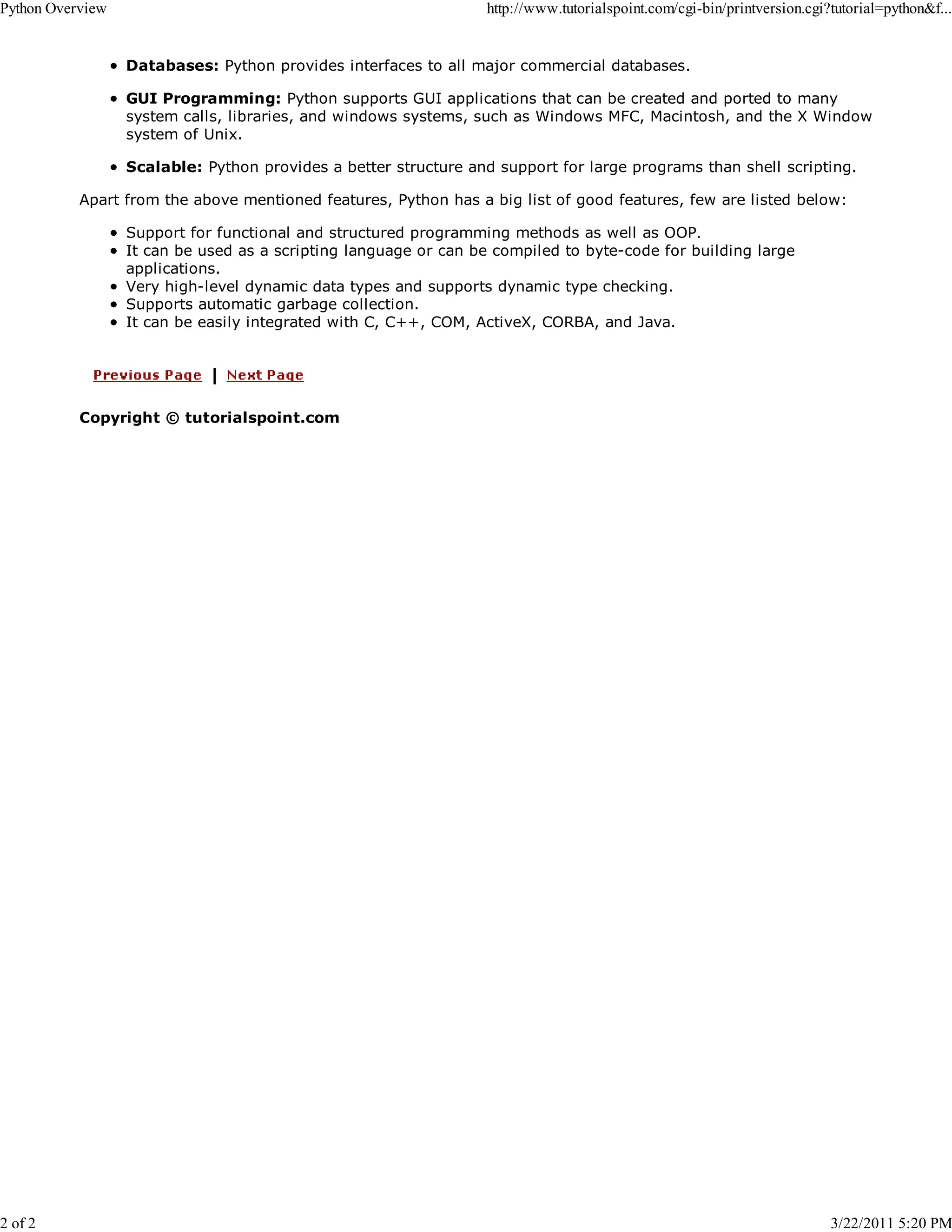Python Overview 2 of 2 http://www.tutorialspoint.com/cgi-bin/printversion.cgi?tutorial=python&f... Databases: Python provides interfaces to all major commercial databases. GUI Programming: Python supports GUI applications that can be created and ported to many system calls, libraries, and windows systems, such as Windows MFC, Macintosh, and the X Window system of Unix. Scalable: Python provides a better structure and support for large programs than shell scripting. Apart from the above mentioned features, Python has a big list of good features, few are listed below: Support for functional and structured programming methods as well as OOP. It can be used as a scripting language or can be compiled to byte-code for building large applications. Very high-level dynamic data types and supports dynamic type checking. Supports automatic garbage collection. It can be easily integrated with C, C++, COM, ActiveX, CORBA, and Java. Copyright © tutorialspoint.com 3/22/2011 5:20 PM 