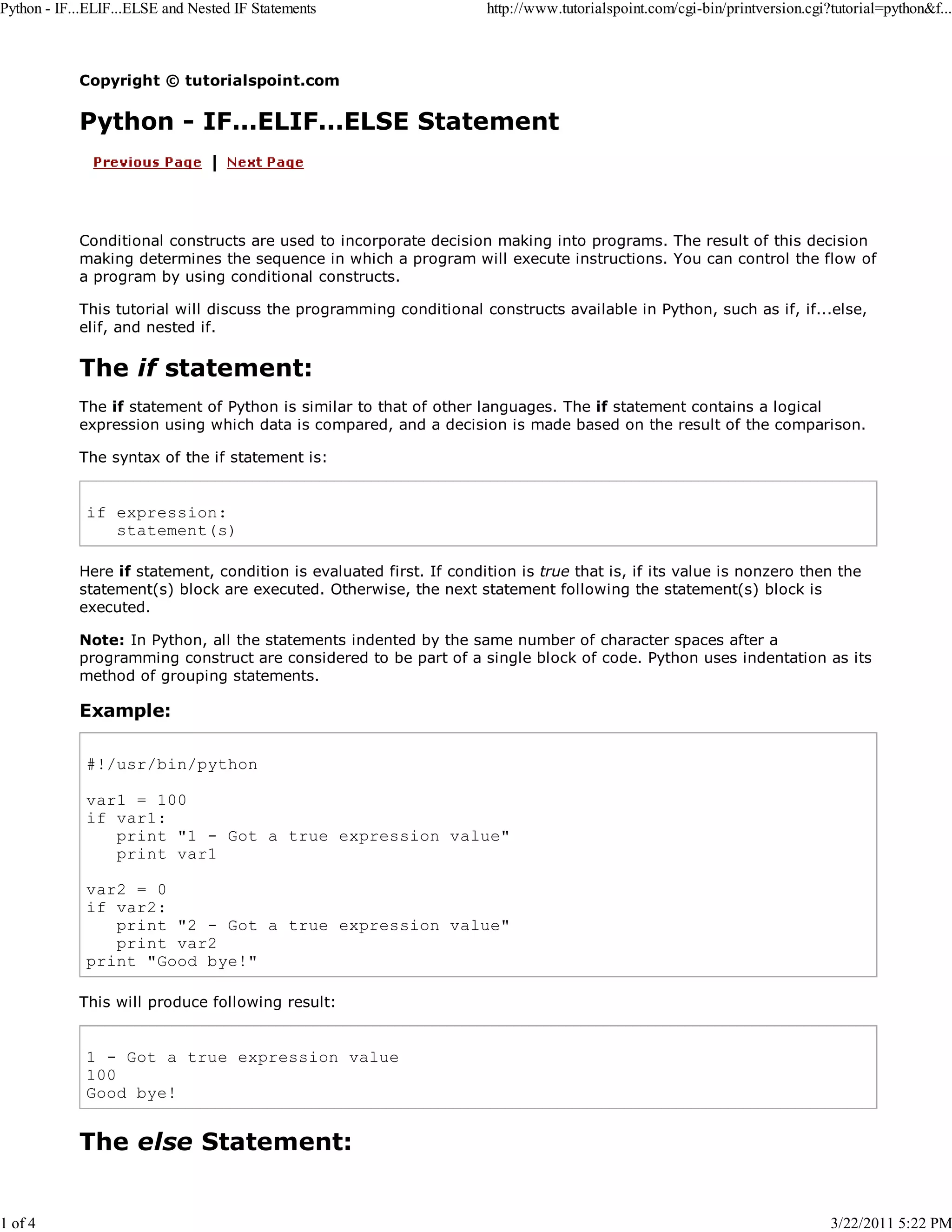 Python - IF...ELIF...ELSE and Nested IF Statements 1 of 4 http://www.tutorialspoint.com/cgi-bin/printversion.cgi?tutorial=python&f... Copyright © tutorialspoint.com Python - IF...ELIF...ELSE Statement Conditional constructs are used to incorporate decision making into programs. The result of this decision making determines the sequence in which a program will execute instructions. You can control the flow of a program by using conditional constructs. This tutorial will discuss the programming conditional constructs available in Python, such as if, if...else, elif, and nested if. The if statement: The if statement of Python is similar to that of other languages. The if statement contains a logical expression using which data is compared, and a decision is made based on the result of the comparison. The syntax of the if statement is: if expression: statement(s) Here if statement, condition is evaluated first. If condition is true that is, if its value is nonzero then the statement(s) block are executed. Otherwise, the next statement following the statement(s) block is executed. Note: In Python, all the statements indented by the same number of character spaces after a programming construct are considered to be part of a single block of code. Python uses indentation as its method of grouping statements. Example: #!/usr/bin/python var1 = 100 if var1: print "1 - Got a true expression value" print var1 var2 = 0 if var2: print "2 - Got a true expression value" print var2 print "Good bye!" This will produce following result: 1 - Got a true expression value 100 Good bye! The else Statement: 3/22/2011 5:22 PM 