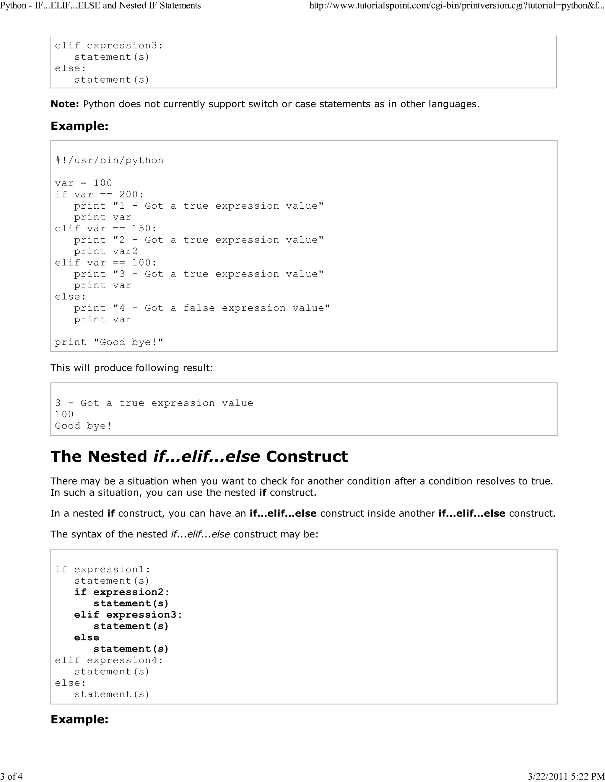 Python - IF...ELIF...ELSE and Nested IF Statements 3 of 4 http://www.tutorialspoint.com/cgi-bin/printversion.cgi?tutorial=python&f... elif expression3: statement(s) else: statement(s) Note: Python does not currently support switch or case statements as in other languages. Example: #!/usr/bin/python var = 100 if var == 200: print "1 - Got print var elif var == 150: print "2 - Got print var2 elif var == 100: print "3 - Got print var else: print "4 - Got print var a true expression value" a true expression value" a true expression value" a false expression value" print "Good bye!" This will produce following result: 3 - Got a true expression value 100 Good bye! The Nested if...elif...else Construct There may be a situation when you want to check for another condition after a condition resolves to true. In such a situation, you can use the nested if construct. In a nested if construct, you can have an if...elif...else construct inside another if...elif...else construct. The syntax of the nested if...elif...else construct may be: if expression1: statement(s) if expression2: statement(s) elif expression3: statement(s) else statement(s) elif expression4: statement(s) else: statement(s) Example: 3/22/2011 5:22 PM 