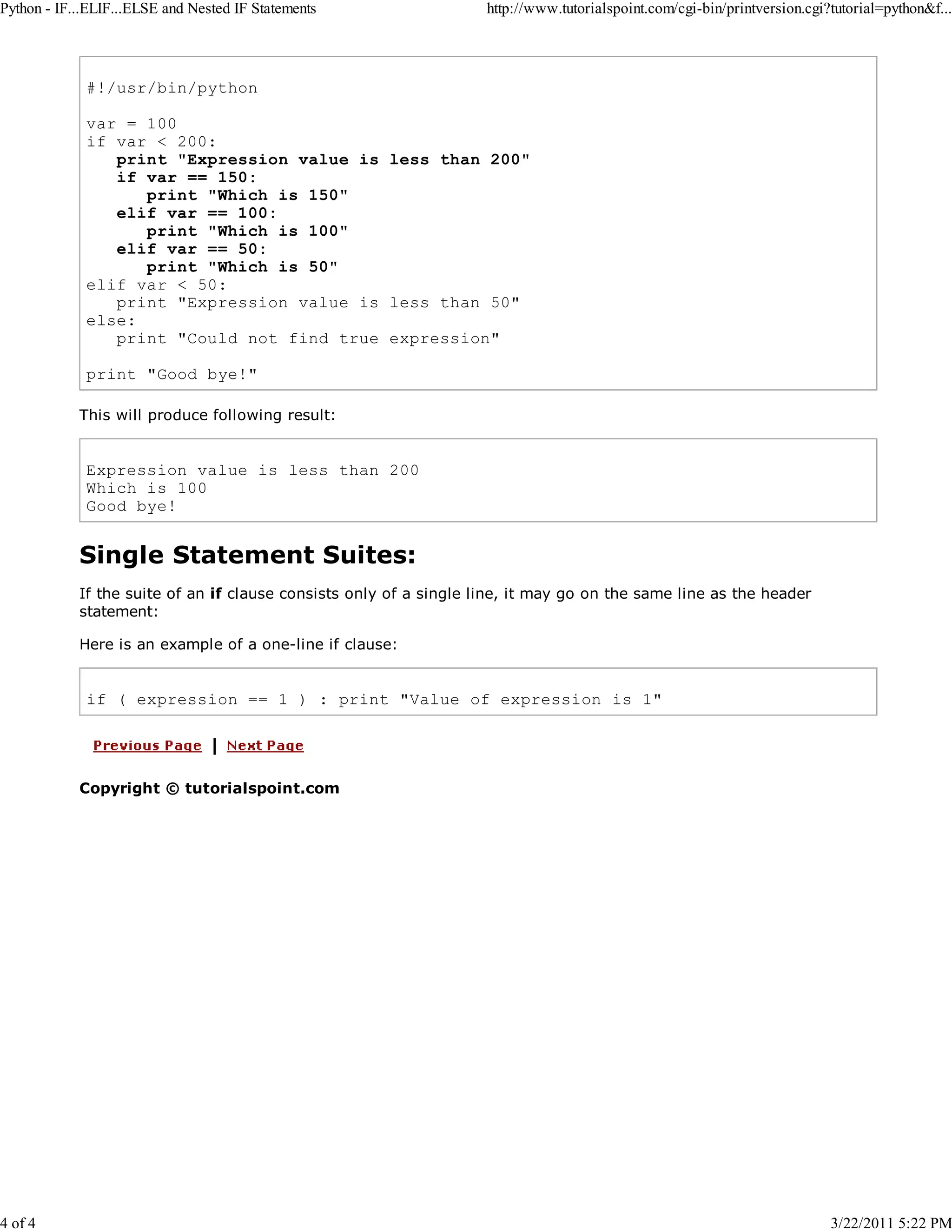 Python - IF...ELIF...ELSE and Nested IF Statements 4 of 4 http://www.tutorialspoint.com/cgi-bin/printversion.cgi?tutorial=python&f... #!/usr/bin/python var = 100 if var < 200: print "Expression value is less than 200" if var == 150: print "Which is 150" elif var == 100: print "Which is 100" elif var == 50: print "Which is 50" elif var < 50: print "Expression value is less than 50" else: print "Could not find true expression" print "Good bye!" This will produce following result: Expression value is less than 200 Which is 100 Good bye! Single Statement Suites: If the suite of an if clause consists only of a single line, it may go on the same line as the header statement: Here is an example of a one-line if clause: if ( expression == 1 ) : print "Value of expression is 1" Copyright © tutorialspoint.com 3/22/2011 5:22 PM 