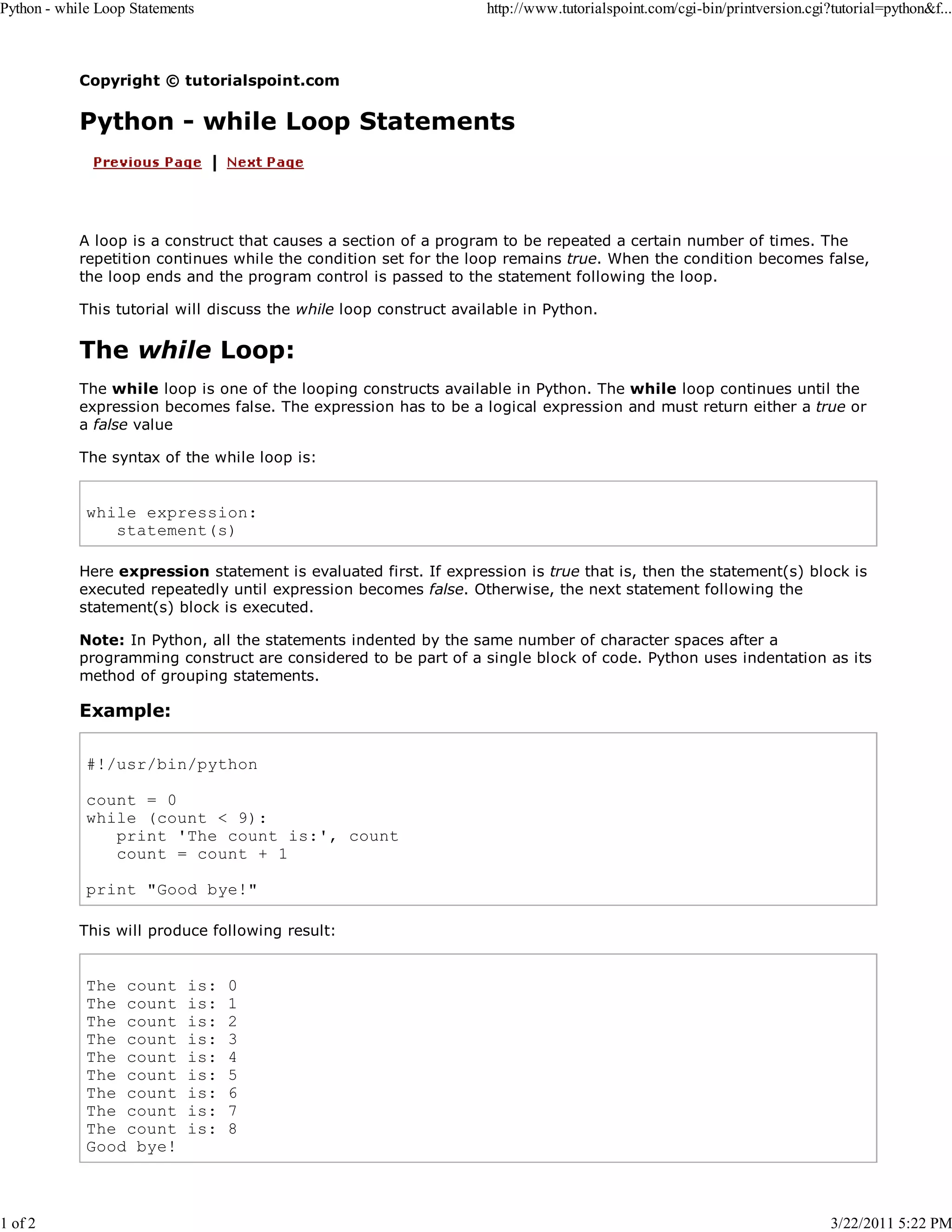 Python - while Loop Statements 1 of 2 http://www.tutorialspoint.com/cgi-bin/printversion.cgi?tutorial=python&f... Copyright © tutorialspoint.com Python - while Loop Statements A loop is a construct that causes a section of a program to be repeated a certain number of times. The repetition continues while the condition set for the loop remains true. When the condition becomes false, the loop ends and the program control is passed to the statement following the loop. This tutorial will discuss the while loop construct available in Python. The while Loop: The while loop is one of the looping constructs available in Python. The while loop continues until the expression becomes false. The expression has to be a logical expression and must return either a true or a false value The syntax of the while loop is: while expression: statement(s) Here expression statement is evaluated first. If expression is true that is, then the statement(s) block is executed repeatedly until expression becomes false. Otherwise, the next statement following the statement(s) block is executed. Note: In Python, all the statements indented by the same number of character spaces after a programming construct are considered to be part of a single block of code. Python uses indentation as its method of grouping statements. Example: #!/usr/bin/python count = 0 while (count < 9): print 'The count is:', count count = count + 1 print "Good bye!" This will produce following result: The count The count The count The count The count The count The count The count The count Good bye! is: is: is: is: is: is: is: is: is: 0 1 2 3 4 5 6 7 8 3/22/2011 5:22 PM 