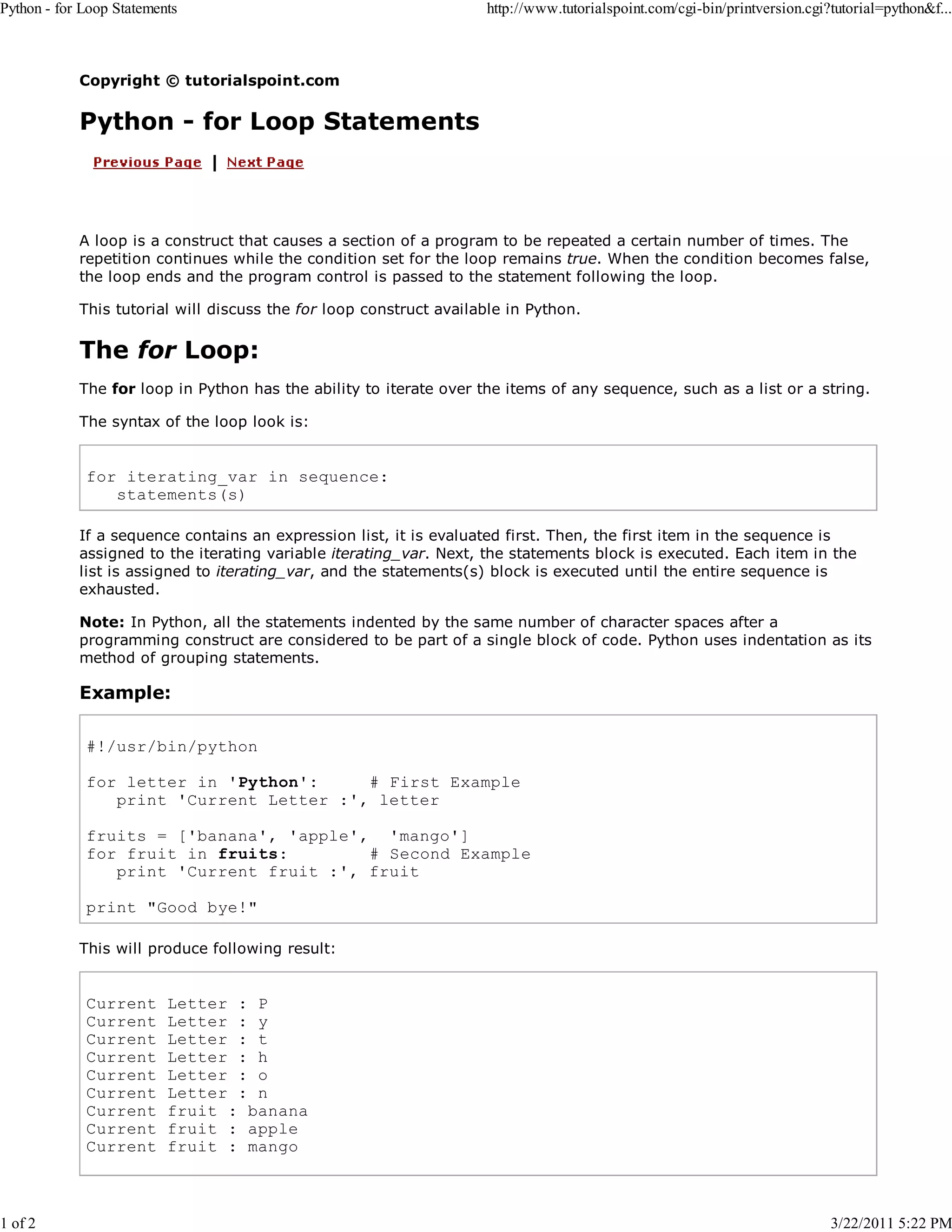 Python - for Loop Statements 1 of 2 http://www.tutorialspoint.com/cgi-bin/printversion.cgi?tutorial=python&f... Copyright © tutorialspoint.com Python - for Loop Statements A loop is a construct that causes a section of a program to be repeated a certain number of times. The repetition continues while the condition set for the loop remains true. When the condition becomes false, the loop ends and the program control is passed to the statement following the loop. This tutorial will discuss the for loop construct available in Python. The for Loop: The for loop in Python has the ability to iterate over the items of any sequence, such as a list or a string. The syntax of the loop look is: for iterating_var in sequence: statements(s) If a sequence contains an expression list, it is evaluated first. Then, the first item in the sequence is assigned to the iterating variable iterating_var. Next, the statements block is executed. Each item in the list is assigned to iterating_var, and the statements(s) block is executed until the entire sequence is exhausted. Note: In Python, all the statements indented by the same number of character spaces after a programming construct are considered to be part of a single block of code. Python uses indentation as its method of grouping statements. Example: #!/usr/bin/python for letter in 'Python': # First Example print 'Current Letter :', letter fruits = ['banana', 'apple', 'mango'] for fruit in fruits: # Second Example print 'Current fruit :', fruit print "Good bye!" This will produce following result: Current Current Current Current Current Current Current Current Current Letter : P Letter : y Letter : t Letter : h Letter : o Letter : n fruit : banana fruit : apple fruit : mango 3/22/2011 5:22 PM 