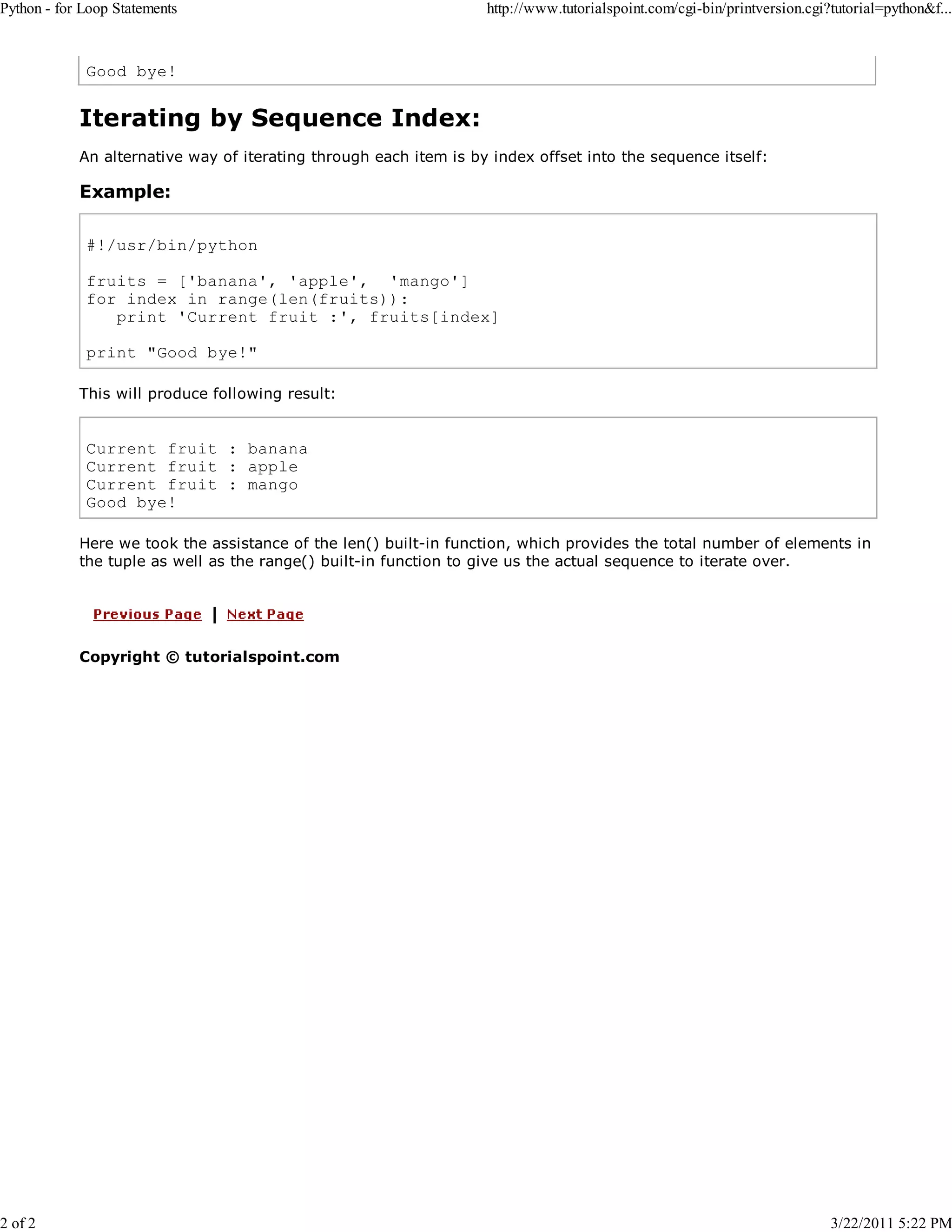 Python - for Loop Statements 2 of 2 http://www.tutorialspoint.com/cgi-bin/printversion.cgi?tutorial=python&f... Good bye! Iterating by Sequence Index: An alternative way of iterating through each item is by index offset into the sequence itself: Example: #!/usr/bin/python fruits = ['banana', 'apple', 'mango'] for index in range(len(fruits)): print 'Current fruit :', fruits[index] print "Good bye!" This will produce following result: Current fruit : banana Current fruit : apple Current fruit : mango Good bye! Here we took the assistance of the len() built-in function, which provides the total number of elements in the tuple as well as the range() built-in function to give us the actual sequence to iterate over. Copyright © tutorialspoint.com 3/22/2011 5:22 PM 