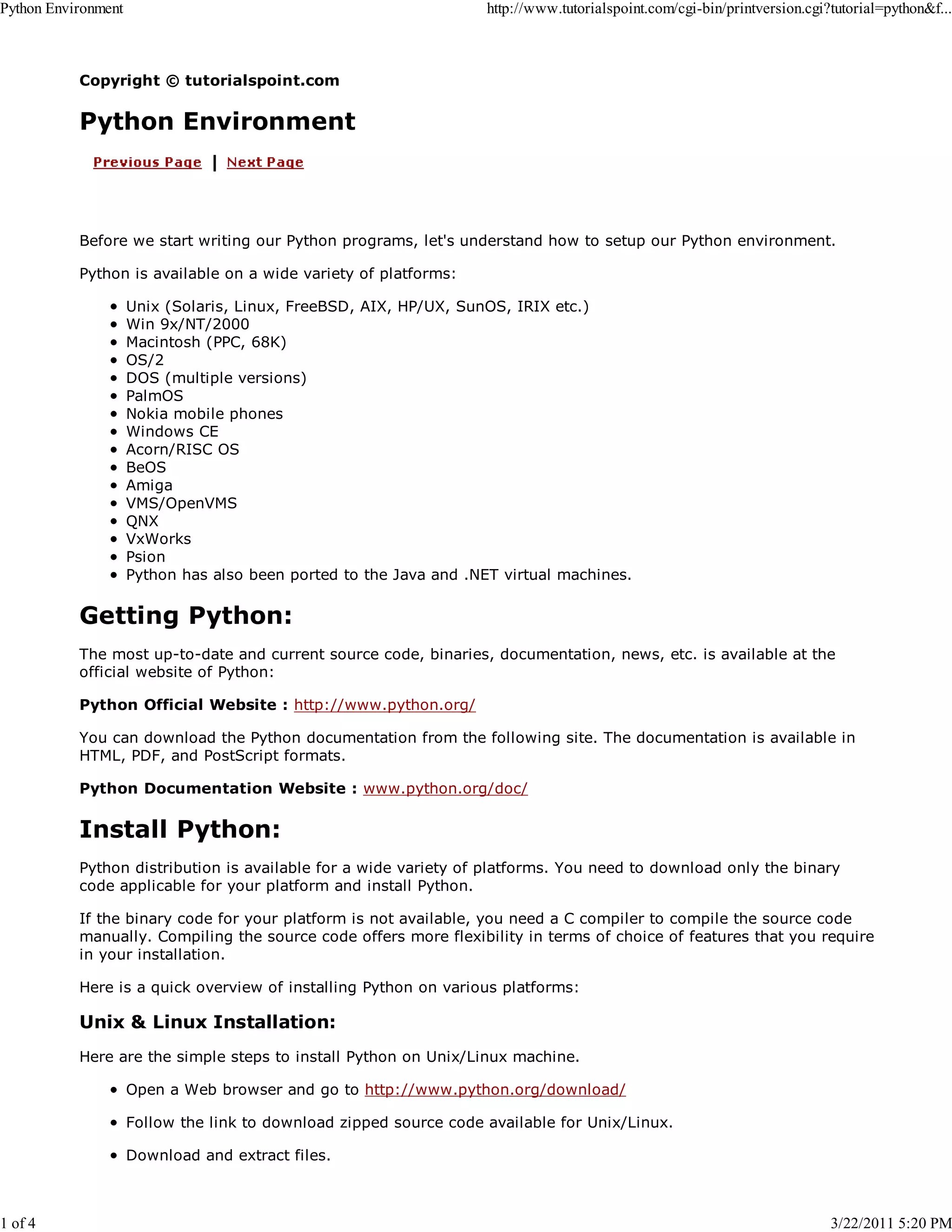 Python Environment 1 of 4 http://www.tutorialspoint.com/cgi-bin/printversion.cgi?tutorial=python&f... Copyright © tutorialspoint.com Python Environment Before we start writing our Python programs, let's understand how to setup our Python environment. Python is available on a wide variety of platforms: Unix (Solaris, Linux, FreeBSD, AIX, HP/UX, SunOS, IRIX etc.) Win 9x/NT/2000 Macintosh (PPC, 68K) OS/2 DOS (multiple versions) PalmOS Nokia mobile phones Windows CE Acorn/RISC OS BeOS Amiga VMS/OpenVMS QNX VxWorks Psion Python has also been ported to the Java and .NET virtual machines. Getting Python: The most up-to-date and current source code, binaries, documentation, news, etc. is available at the official website of Python: Python Official Website : http://www.python.org/ You can download the Python documentation from the following site. The documentation is available in HTML, PDF, and PostScript formats. Python Documentation Website : www.python.org/doc/ Install Python: Python distribution is available for a wide variety of platforms. You need to download only the binary code applicable for your platform and install Python. If the binary code for your platform is not available, you need a C compiler to compile the source code manually. Compiling the source code offers more flexibility in terms of choice of features that you require in your installation. Here is a quick overview of installing Python on various platforms: Unix & Linux Installation: Here are the simple steps to install Python on Unix/Linux machine. Open a Web browser and go to http://www.python.org/download/ Follow the link to download zipped source code available for Unix/Linux. Download and extract files. 3/22/2011 5:20 PM 