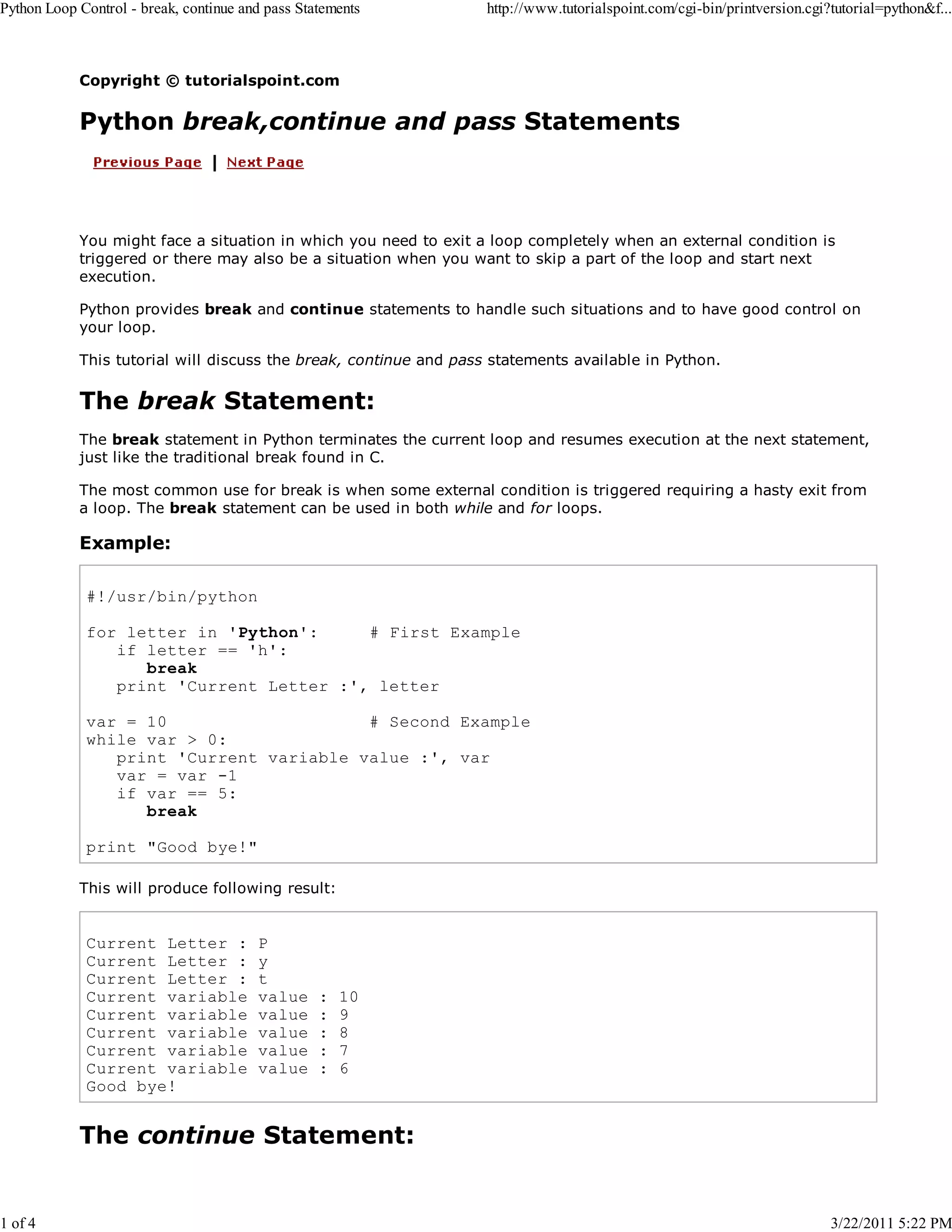 Python Loop Control - break, continue and pass Statements 1 of 4 http://www.tutorialspoint.com/cgi-bin/printversion.cgi?tutorial=python&f... Copyright © tutorialspoint.com Python break,continue and pass Statements You might face a situation in which you need to exit a loop completely when an external condition is triggered or there may also be a situation when you want to skip a part of the loop and start next execution. Python provides break and continue statements to handle such situations and to have good control on your loop. This tutorial will discuss the break, continue and pass statements available in Python. The break Statement: The break statement in Python terminates the current loop and resumes execution at the next statement, just like the traditional break found in C. The most common use for break is when some external condition is triggered requiring a hasty exit from a loop. The break statement can be used in both while and for loops. Example: #!/usr/bin/python for letter in 'Python': # First Example if letter == 'h': break print 'Current Letter :', letter var = 10 # Second Example while var > 0: print 'Current variable value :', var var = var -1 if var == 5: break print "Good bye!" This will produce following result: Current Letter : Current Letter : Current Letter : Current variable Current variable Current variable Current variable Current variable Good bye! P y t value value value value value : : : : : 10 9 8 7 6 The continue Statement: 3/22/2011 5:22 PM 