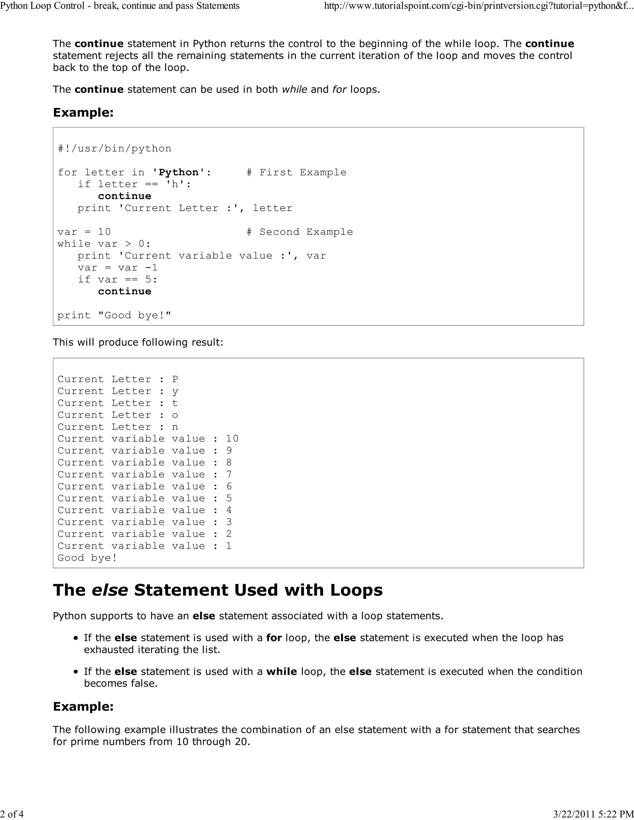 Python Loop Control - break, continue and pass Statements 2 of 4 http://www.tutorialspoint.com/cgi-bin/printversion.cgi?tutorial=python&f... The continue statement in Python returns the control to the beginning of the while loop. The continue statement rejects all the remaining statements in the current iteration of the loop and moves the control back to the top of the loop. The continue statement can be used in both while and for loops. Example: #!/usr/bin/python for letter in 'Python': # First Example if letter == 'h': continue print 'Current Letter :', letter var = 10 # Second Example while var > 0: print 'Current variable value :', var var = var -1 if var == 5: continue print "Good bye!" This will produce following result: Current Letter : Current Letter : Current Letter : Current Letter : Current Letter : Current variable Current variable Current variable Current variable Current variable Current variable Current variable Current variable Current variable Current variable Good bye! P y t o n value value value value value value value value value value : : : : : : : : : : 10 9 8 7 6 5 4 3 2 1 The else Statement Used with Loops Python supports to have an else statement associated with a loop statements. If the else statement is used with a for loop, the else statement is executed when the loop has exhausted iterating the list. If the else statement is used with a while loop, the else statement is executed when the condition becomes false. Example: The following example illustrates the combination of an else statement with a for statement that searches for prime numbers from 10 through 20. 3/22/2011 5:22 PM 