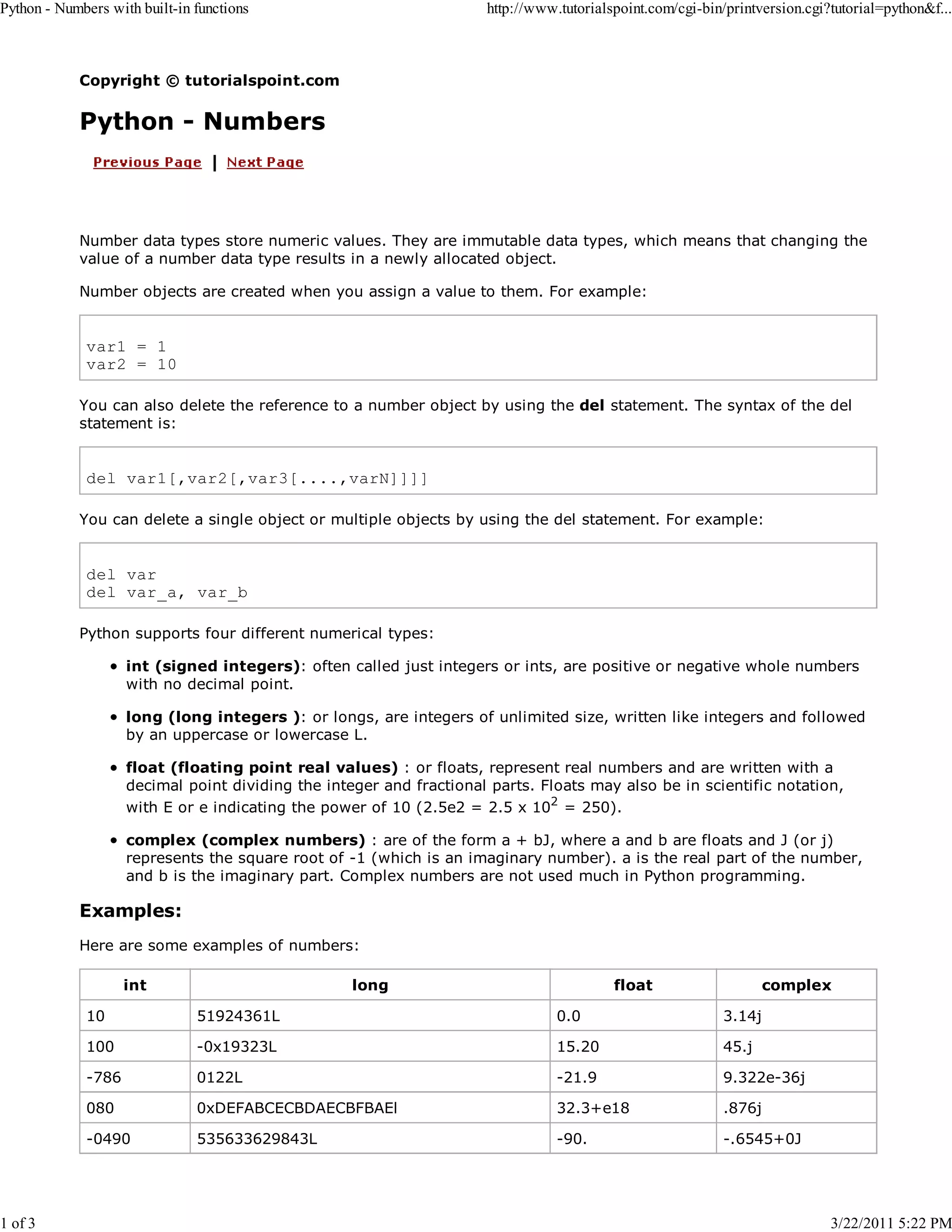 Python - Numbers with built-in functions 1 of 3 http://www.tutorialspoint.com/cgi-bin/printversion.cgi?tutorial=python&f... Copyright © tutorialspoint.com Python - Numbers Number data types store numeric values. They are immutable data types, which means that changing the value of a number data type results in a newly allocated object. Number objects are created when you assign a value to them. For example: var1 = 1 var2 = 10 You can also delete the reference to a number object by using the del statement. The syntax of the del statement is: del var1[,var2[,var3[....,varN]]]] You can delete a single object or multiple objects by using the del statement. For example: del var del var_a, var_b Python supports four different numerical types: int (signed integers): often called just integers or ints, are positive or negative whole numbers with no decimal point. long (long integers ): or longs, are integers of unlimited size, written like integers and followed by an uppercase or lowercase L. float (floating point real values) : or floats, represent real numbers and are written with a decimal point dividing the integer and fractional parts. Floats may also be in scientific notation, with E or e indicating the power of 10 (2.5e2 = 2.5 x 102 = 250). complex (complex numbers) : are of the form a + bJ, where a and b are floats and J (or j) represents the square root of -1 (which is an imaginary number). a is the real part of the number, and b is the imaginary part. Complex numbers are not used much in Python programming. Examples: Here are some examples of numbers: int long float complex 10 51924361L 0.0 3.14j 100 -0x19323L 15.20 45.j -786 0122L -21.9 9.322e-36j 080 0xDEFABCECBDAECBFBAEl 32.3+e18 .876j -0490 535633629843L -90. -.6545+0J 3/22/2011 5:22 PM 