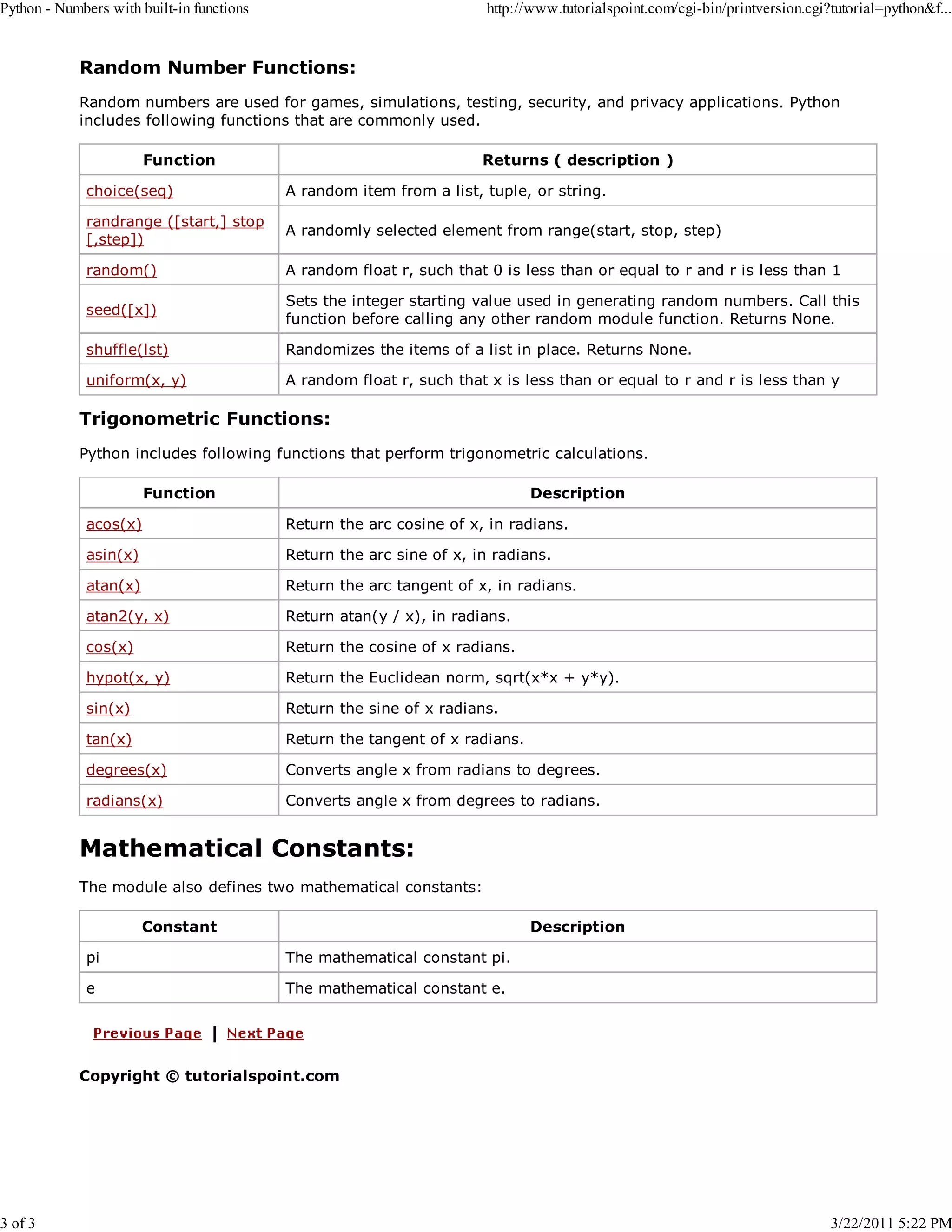 Python - Numbers with built-in functions 3 of 3 http://www.tutorialspoint.com/cgi-bin/printversion.cgi?tutorial=python&f... Random Number Functions: Random numbers are used for games, simulations, testing, security, and privacy applications. Python includes following functions that are commonly used. Function Returns ( description ) choice(seq) A random item from a list, tuple, or string. randrange ([start,] stop [,step]) A randomly selected element from range(start, stop, step) random() A random float r, such that 0 is less than or equal to r and r is less than 1 seed([x]) Sets the integer starting value used in generating random numbers. Call this function before calling any other random module function. Returns None. shuffle(lst) Randomizes the items of a list in place. Returns None. uniform(x, y) A random float r, such that x is less than or equal to r and r is less than y Trigonometric Functions: Python includes following functions that perform trigonometric calculations. Function Description acos(x) Return the arc cosine of x, in radians. asin(x) Return the arc sine of x, in radians. atan(x) Return the arc tangent of x, in radians. atan2(y, x) Return atan(y / x), in radians. cos(x) Return the cosine of x radians. hypot(x, y) Return the Euclidean norm, sqrt(x*x + y*y). sin(x) Return the sine of x radians. tan(x) Return the tangent of x radians. degrees(x) Converts angle x from radians to degrees. radians(x) Converts angle x from degrees to radians. Mathematical Constants: The module also defines two mathematical constants: Constant Description pi The mathematical constant pi. e The mathematical constant e. Copyright © tutorialspoint.com 3/22/2011 5:22 PM 