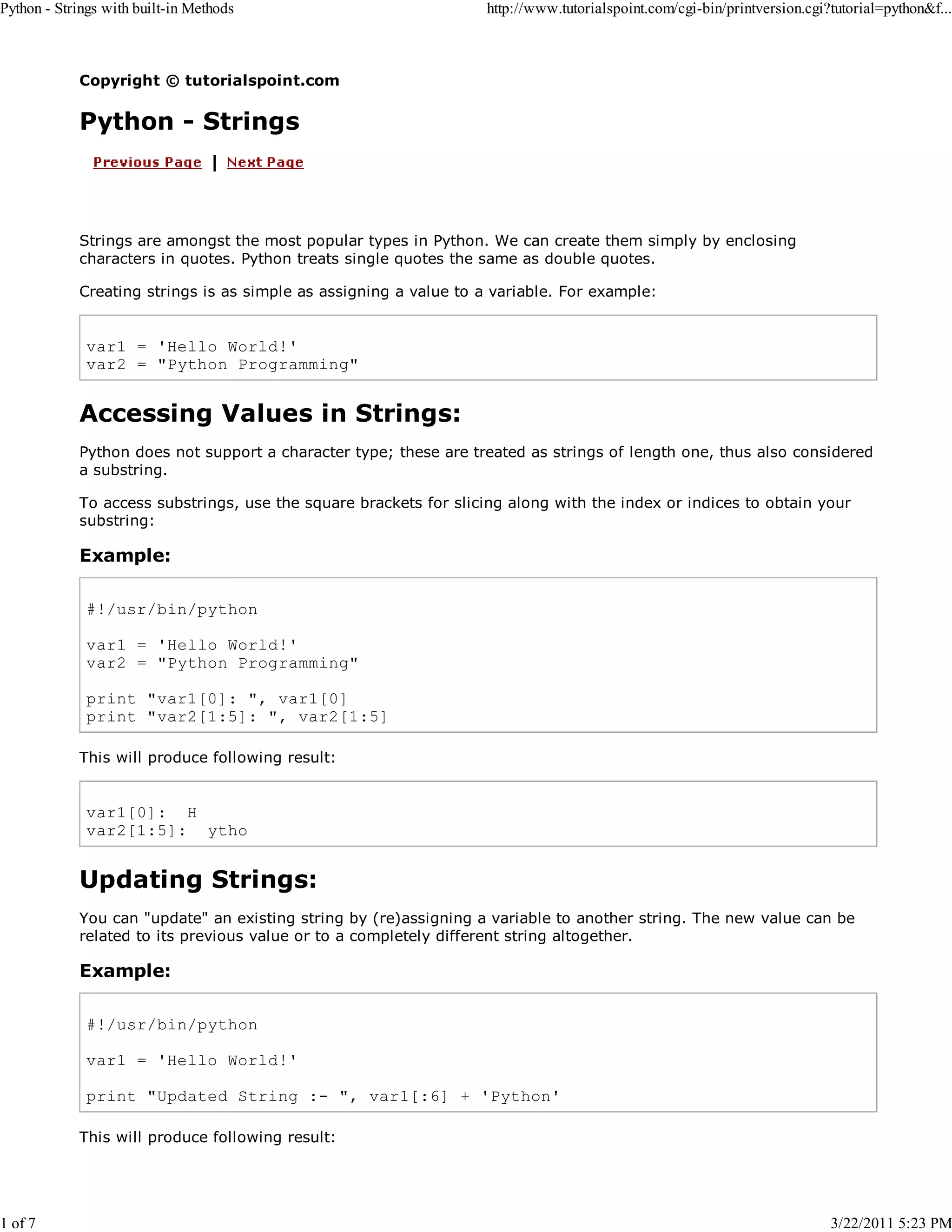 Python - Strings with built-in Methods 1 of 7 http://www.tutorialspoint.com/cgi-bin/printversion.cgi?tutorial=python&f... Copyright © tutorialspoint.com Python - Strings Strings are amongst the most popular types in Python. We can create them simply by enclosing characters in quotes. Python treats single quotes the same as double quotes. Creating strings is as simple as assigning a value to a variable. For example: var1 = 'Hello World!' var2 = "Python Programming" Accessing Values in Strings: Python does not support a character type; these are treated as strings of length one, thus also considered a substring. To access substrings, use the square brackets for slicing along with the index or indices to obtain your substring: Example: #!/usr/bin/python var1 = 'Hello World!' var2 = "Python Programming" print "var1[0]: ", var1[0] print "var2[1:5]: ", var2[1:5] This will produce following result: var1[0]: H var2[1:5]: ytho Updating Strings: You can "update" an existing string by (re)assigning a variable to another string. The new value can be related to its previous value or to a completely different string altogether. Example: #!/usr/bin/python var1 = 'Hello World!' print "Updated String :- ", var1[:6] + 'Python' This will produce following result: 3/22/2011 5:23 PM 