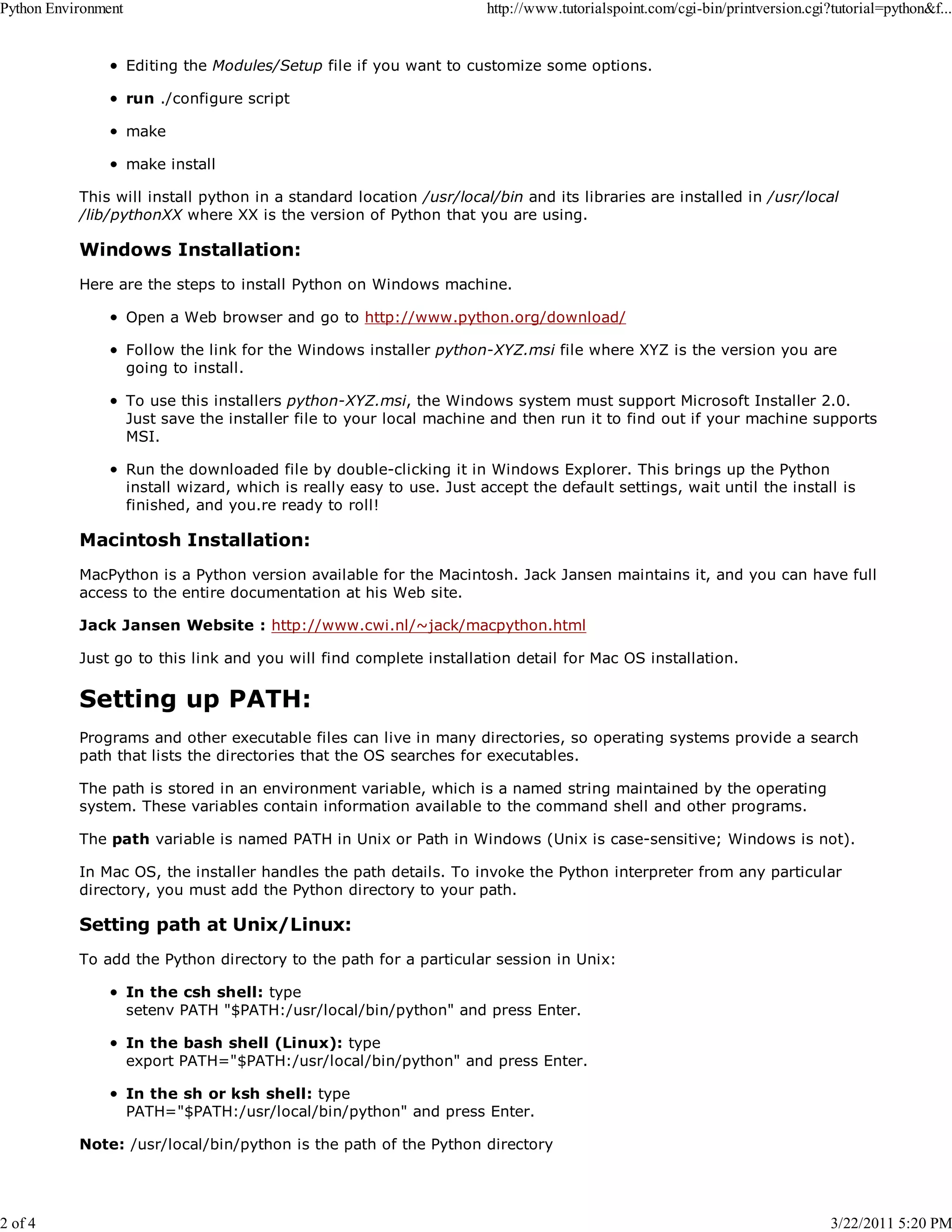 Python Environment 2 of 4 http://www.tutorialspoint.com/cgi-bin/printversion.cgi?tutorial=python&f... Editing the Modules/Setup file if you want to customize some options. run ./configure script make make install This will install python in a standard location /usr/local/bin and its libraries are installed in /usr/local /lib/pythonXX where XX is the version of Python that you are using. Windows Installation: Here are the steps to install Python on Windows machine. Open a Web browser and go to http://www.python.org/download/ Follow the link for the Windows installer python-XYZ.msi file where XYZ is the version you are going to install. To use this installers python-XYZ.msi, the Windows system must support Microsoft Installer 2.0. Just save the installer file to your local machine and then run it to find out if your machine supports MSI. Run the downloaded file by double-clicking it in Windows Explorer. This brings up the Python install wizard, which is really easy to use. Just accept the default settings, wait until the install is finished, and you.re ready to roll! Macintosh Installation: MacPython is a Python version available for the Macintosh. Jack Jansen maintains it, and you can have full access to the entire documentation at his Web site. Jack Jansen Website : http://www.cwi.nl/~jack/macpython.html Just go to this link and you will find complete installation detail for Mac OS installation. Setting up PATH: Programs and other executable files can live in many directories, so operating systems provide a search path that lists the directories that the OS searches for executables. The path is stored in an environment variable, which is a named string maintained by the operating system. These variables contain information available to the command shell and other programs. The path variable is named PATH in Unix or Path in Windows (Unix is case-sensitive; Windows is not). In Mac OS, the installer handles the path details. To invoke the Python interpreter from any particular directory, you must add the Python directory to your path. Setting path at Unix/Linux: To add the Python directory to the path for a particular session in Unix: In the csh shell: type setenv PATH "$PATH:/usr/local/bin/python" and press Enter. In the bash shell (Linux): type export PATH="$PATH:/usr/local/bin/python" and press Enter. In the sh or ksh shell: type PATH="$PATH:/usr/local/bin/python" and press Enter. Note: /usr/local/bin/python is the path of the Python directory 3/22/2011 5:20 PM 