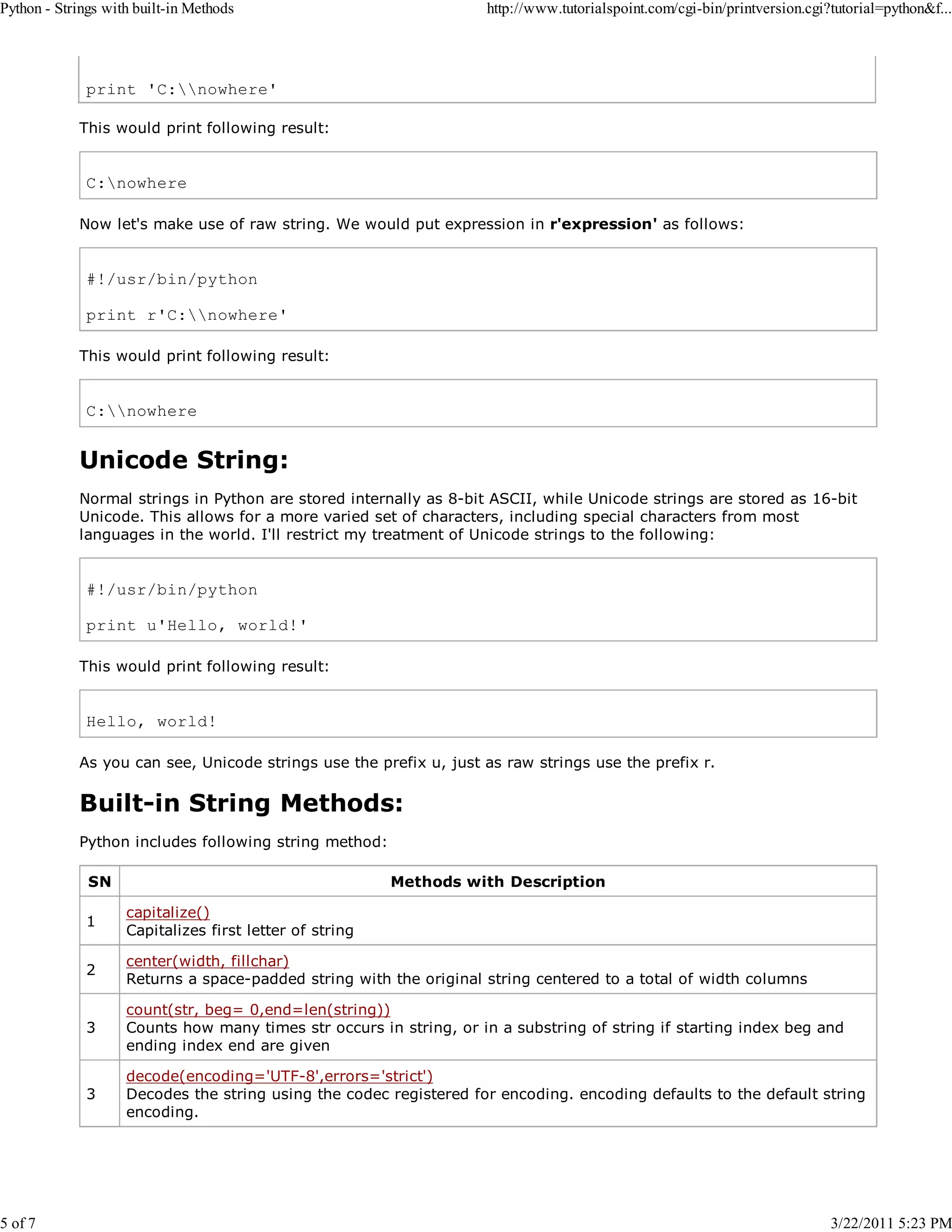 Python - Strings with built-in Methods 5 of 7 http://www.tutorialspoint.com/cgi-bin/printversion.cgi?tutorial=python&f... print 'C:nowhere' This would print following result: C:nowhere Now let's make use of raw string. We would put expression in r'expression' as follows: #!/usr/bin/python print r'C:nowhere' This would print following result: C:nowhere Unicode String: Normal strings in Python are stored internally as 8-bit ASCII, while Unicode strings are stored as 16-bit Unicode. This allows for a more varied set of characters, including special characters from most languages in the world. I'll restrict my treatment of Unicode strings to the following: #!/usr/bin/python print u'Hello, world!' This would print following result: Hello, world! As you can see, Unicode strings use the prefix u, just as raw strings use the prefix r. Built-in String Methods: Python includes following string method: SN Methods with Description 1 capitalize() Capitalizes first letter of string 2 center(width, fillchar) Returns a space-padded string with the original string centered to a total of width columns 3 count(str, beg= 0,end=len(string)) Counts how many times str occurs in string, or in a substring of string if starting index beg and ending index end are given 3 decode(encoding='UTF-8',errors='strict') Decodes the string using the codec registered for encoding. encoding defaults to the default string encoding. 3/22/2011 5:23 PM 