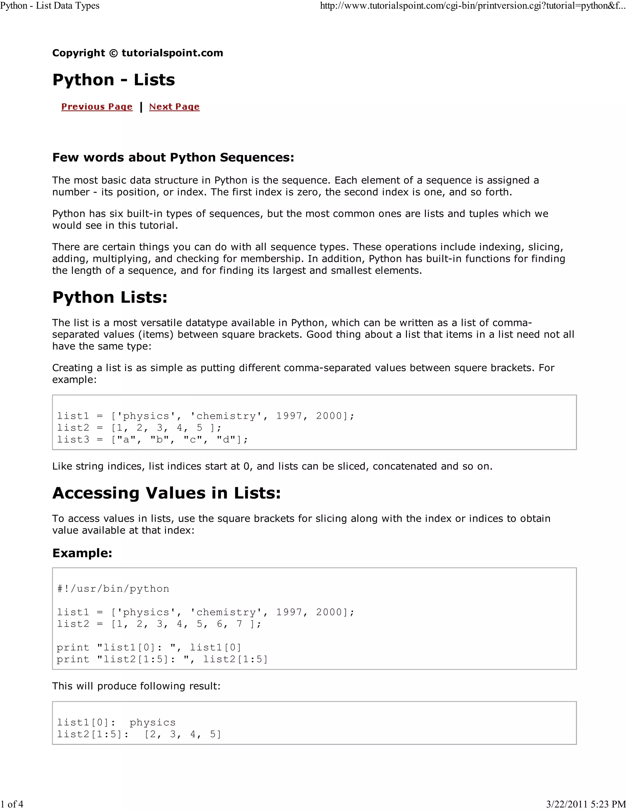 Python - List Data Types 1 of 4 http://www.tutorialspoint.com/cgi-bin/printversion.cgi?tutorial=python&f... Copyright © tutorialspoint.com Python - Lists Few words about Python Sequences: The most basic data structure in Python is the sequence. Each element of a sequence is assigned a number - its position, or index. The first index is zero, the second index is one, and so forth. Python has six built-in types of sequences, but the most common ones are lists and tuples which we would see in this tutorial. There are certain things you can do with all sequence types. These operations include indexing, slicing, adding, multiplying, and checking for membership. In addition, Python has built-in functions for finding the length of a sequence, and for finding its largest and smallest elements. Python Lists: The list is a most versatile datatype available in Python, which can be written as a list of commaseparated values (items) between square brackets. Good thing about a list that items in a list need not all have the same type: Creating a list is as simple as putting different comma-separated values between squere brackets. For example: list1 = ['physics', 'chemistry', 1997, 2000]; list2 = [1, 2, 3, 4, 5 ]; list3 = ["a", "b", "c", "d"]; Like string indices, list indices start at 0, and lists can be sliced, concatenated and so on. Accessing Values in Lists: To access values in lists, use the square brackets for slicing along with the index or indices to obtain value available at that index: Example: #!/usr/bin/python list1 = ['physics', 'chemistry', 1997, 2000]; list2 = [1, 2, 3, 4, 5, 6, 7 ]; print "list1[0]: ", list1[0] print "list2[1:5]: ", list2[1:5] This will produce following result: list1[0]: physics list2[1:5]: [2, 3, 4, 5] 3/22/2011 5:23 PM 