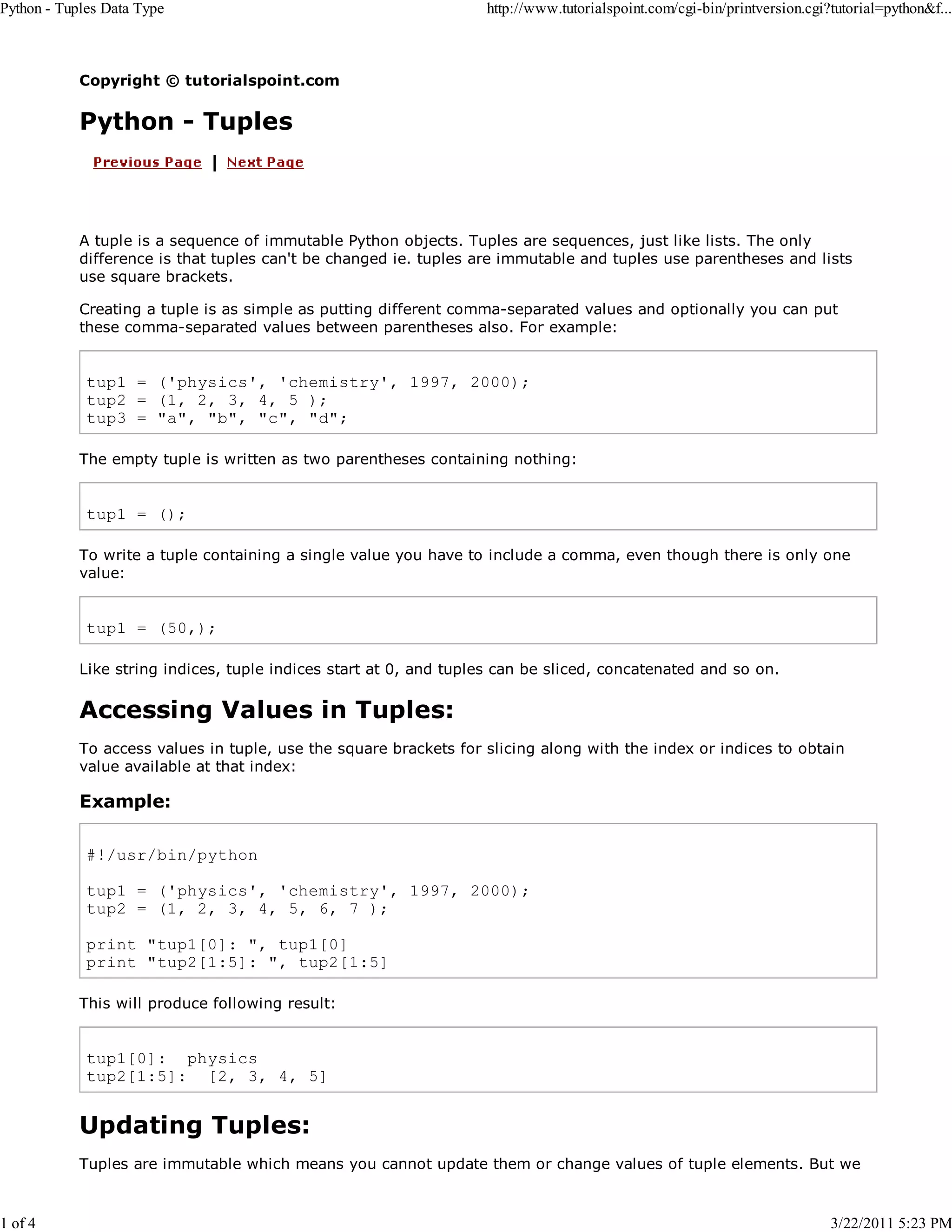 Python - Tuples Data Type 1 of 4 http://www.tutorialspoint.com/cgi-bin/printversion.cgi?tutorial=python&f... Copyright © tutorialspoint.com Python - Tuples A tuple is a sequence of immutable Python objects. Tuples are sequences, just like lists. The only difference is that tuples can't be changed ie. tuples are immutable and tuples use parentheses and lists use square brackets. Creating a tuple is as simple as putting different comma-separated values and optionally you can put these comma-separated values between parentheses also. For example: tup1 = ('physics', 'chemistry', 1997, 2000); tup2 = (1, 2, 3, 4, 5 ); tup3 = "a", "b", "c", "d"; The empty tuple is written as two parentheses containing nothing: tup1 = (); To write a tuple containing a single value you have to include a comma, even though there is only one value: tup1 = (50,); Like string indices, tuple indices start at 0, and tuples can be sliced, concatenated and so on. Accessing Values in Tuples: To access values in tuple, use the square brackets for slicing along with the index or indices to obtain value available at that index: Example: #!/usr/bin/python tup1 = ('physics', 'chemistry', 1997, 2000); tup2 = (1, 2, 3, 4, 5, 6, 7 ); print "tup1[0]: ", tup1[0] print "tup2[1:5]: ", tup2[1:5] This will produce following result: tup1[0]: physics tup2[1:5]: [2, 3, 4, 5] Updating Tuples: Tuples are immutable which means you cannot update them or change values of tuple elements. But we 3/22/2011 5:23 PM 