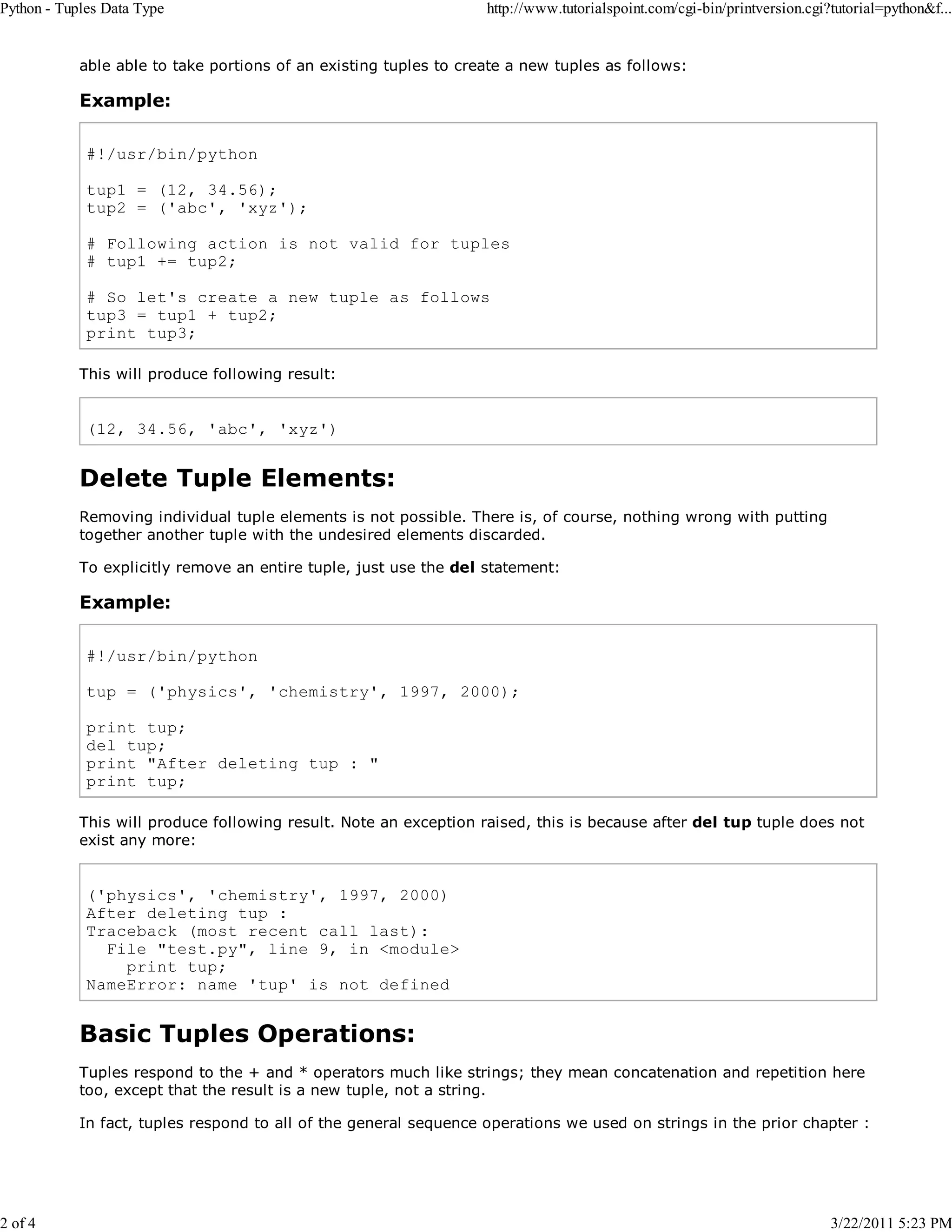 Python - Tuples Data Type 2 of 4 http://www.tutorialspoint.com/cgi-bin/printversion.cgi?tutorial=python&f... able able to take portions of an existing tuples to create a new tuples as follows: Example: #!/usr/bin/python tup1 = (12, 34.56); tup2 = ('abc', 'xyz'); # Following action is not valid for tuples # tup1 += tup2; # So let's create a new tuple as follows tup3 = tup1 + tup2; print tup3; This will produce following result: (12, 34.56, 'abc', 'xyz') Delete Tuple Elements: Removing individual tuple elements is not possible. There is, of course, nothing wrong with putting together another tuple with the undesired elements discarded. To explicitly remove an entire tuple, just use the del statement: Example: #!/usr/bin/python tup = ('physics', 'chemistry', 1997, 2000); print tup; del tup; print "After deleting tup : " print tup; This will produce following result. Note an exception raised, this is because after del tup tuple does not exist any more: ('physics', 'chemistry', 1997, 2000) After deleting tup : Traceback (most recent call last): File "test.py", line 9, in <module> print tup; NameError: name 'tup' is not defined Basic Tuples Operations: Tuples respond to the + and * operators much like strings; they mean concatenation and repetition here too, except that the result is a new tuple, not a string. In fact, tuples respond to all of the general sequence operations we used on strings in the prior chapter : 3/22/2011 5:23 PM 