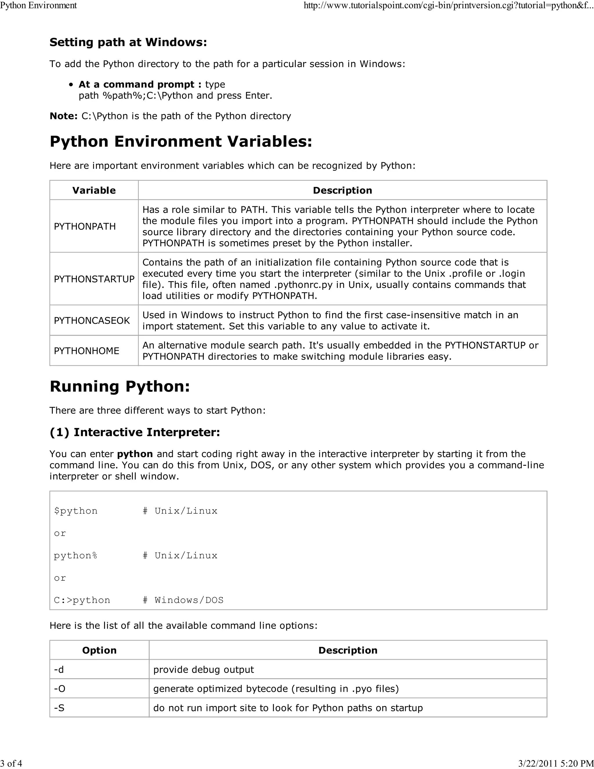 Python Environment 3 of 4 http://www.tutorialspoint.com/cgi-bin/printversion.cgi?tutorial=python&f... Setting path at Windows: To add the Python directory to the path for a particular session in Windows: At a command prompt : type path %path%;C:Python and press Enter. Note: C:Python is the path of the Python directory Python Environment Variables: Here are important environment variables which can be recognized by Python: Variable PYTHONPATH Description Has a role similar to PATH. This variable tells the Python interpreter where to locate the module files you import into a program. PYTHONPATH should include the Python source library directory and the directories containing your Python source code. PYTHONPATH is sometimes preset by the Python installer. Contains the path of an initialization file containing Python source code that is executed every time you start the interpreter (similar to the Unix .profile or .login PYTHONSTARTUP file). This file, often named .pythonrc.py in Unix, usually contains commands that load utilities or modify PYTHONPATH. PYTHONCASEOK Used in Windows to instruct Python to find the first case-insensitive match in an import statement. Set this variable to any value to activate it. PYTHONHOME An alternative module search path. It's usually embedded in the PYTHONSTARTUP or PYTHONPATH directories to make switching module libraries easy. Running Python: There are three different ways to start Python: (1) Interactive Interpreter: You can enter python and start coding right away in the interactive interpreter by starting it from the command line. You can do this from Unix, DOS, or any other system which provides you a command-line interpreter or shell window. $python # Unix/Linux or python% # Unix/Linux or C:>python # Windows/DOS Here is the list of all the available command line options: Option Description -d provide debug output -O generate optimized bytecode (resulting in .pyo files) -S do not run import site to look for Python paths on startup 3/22/2011 5:20 PM 
