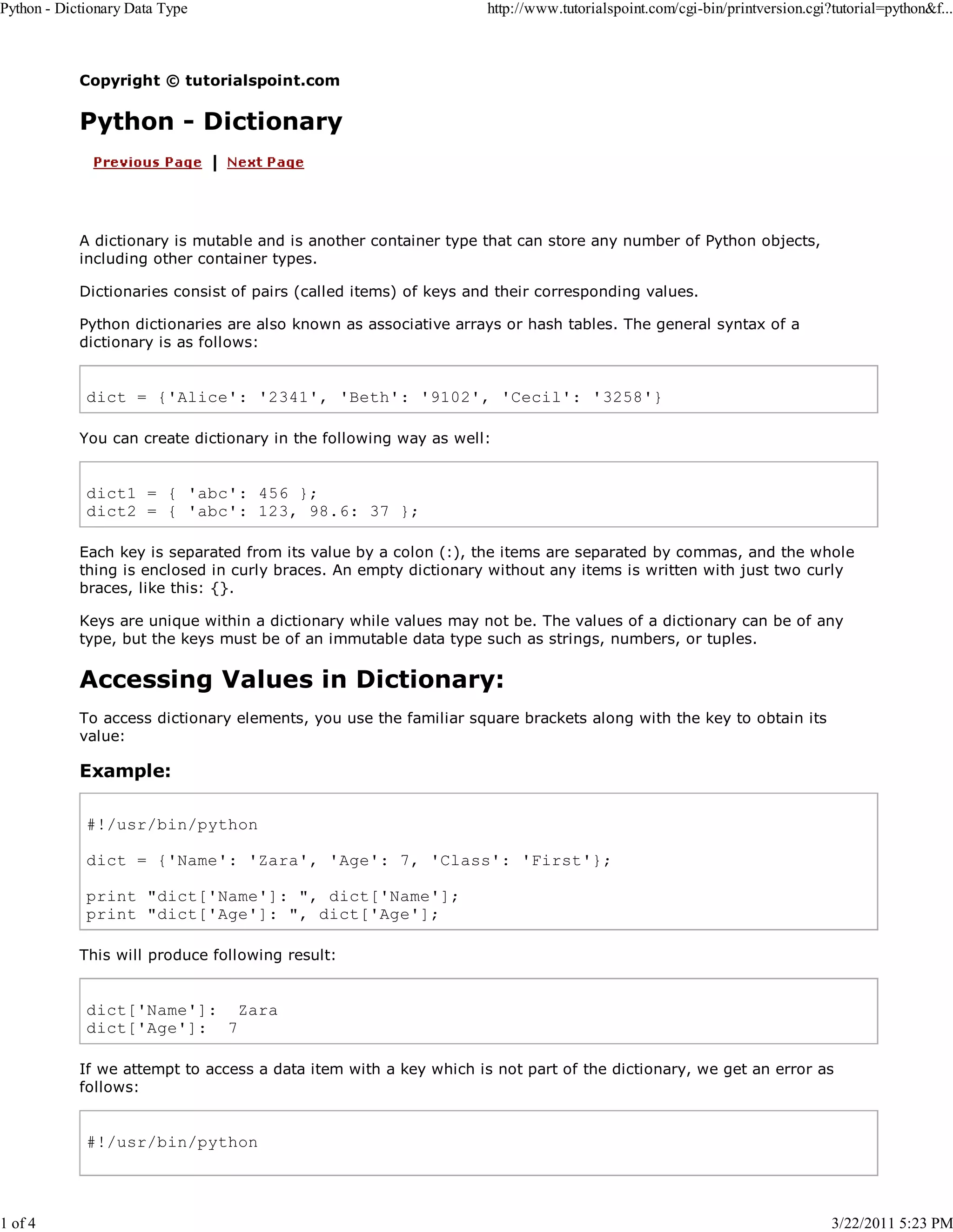 Python - Dictionary Data Type 1 of 4 http://www.tutorialspoint.com/cgi-bin/printversion.cgi?tutorial=python&f... Copyright © tutorialspoint.com Python - Dictionary A dictionary is mutable and is another container type that can store any number of Python objects, including other container types. Dictionaries consist of pairs (called items) of keys and their corresponding values. Python dictionaries are also known as associative arrays or hash tables. The general syntax of a dictionary is as follows: dict = {'Alice': '2341', 'Beth': '9102', 'Cecil': '3258'} You can create dictionary in the following way as well: dict1 = { 'abc': 456 }; dict2 = { 'abc': 123, 98.6: 37 }; Each key is separated from its value by a colon (:), the items are separated by commas, and the whole thing is enclosed in curly braces. An empty dictionary without any items is written with just two curly braces, like this: {}. Keys are unique within a dictionary while values may not be. The values of a dictionary can be of any type, but the keys must be of an immutable data type such as strings, numbers, or tuples. Accessing Values in Dictionary: To access dictionary elements, you use the familiar square brackets along with the key to obtain its value: Example: #!/usr/bin/python dict = {'Name': 'Zara', 'Age': 7, 'Class': 'First'}; print "dict['Name']: ", dict['Name']; print "dict['Age']: ", dict['Age']; This will produce following result: dict['Name']: Zara dict['Age']: 7 If we attempt to access a data item with a key which is not part of the dictionary, we get an error as follows: #!/usr/bin/python 3/22/2011 5:23 PM 