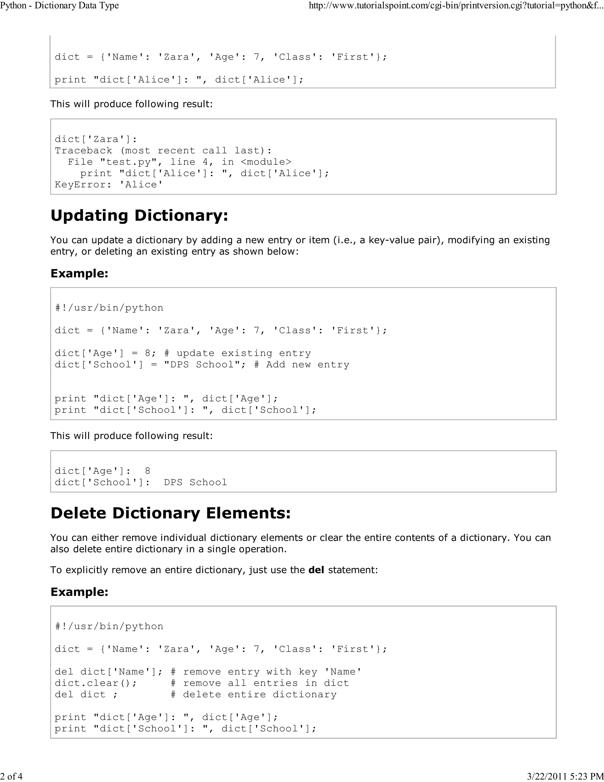 Python - Dictionary Data Type 2 of 4 http://www.tutorialspoint.com/cgi-bin/printversion.cgi?tutorial=python&f... dict = {'Name': 'Zara', 'Age': 7, 'Class': 'First'}; print "dict['Alice']: ", dict['Alice']; This will produce following result: dict['Zara']: Traceback (most recent call last): File "test.py", line 4, in <module> print "dict['Alice']: ", dict['Alice']; KeyError: 'Alice' Updating Dictionary: You can update a dictionary by adding a new entry or item (i.e., a key-value pair), modifying an existing entry, or deleting an existing entry as shown below: Example: #!/usr/bin/python dict = {'Name': 'Zara', 'Age': 7, 'Class': 'First'}; dict['Age'] = 8; # update existing entry dict['School'] = "DPS School"; # Add new entry print "dict['Age']: ", dict['Age']; print "dict['School']: ", dict['School']; This will produce following result: dict['Age']: 8 dict['School']: DPS School Delete Dictionary Elements: You can either remove individual dictionary elements or clear the entire contents of a dictionary. You can also delete entire dictionary in a single operation. To explicitly remove an entire dictionary, just use the del statement: Example: #!/usr/bin/python dict = {'Name': 'Zara', 'Age': 7, 'Class': 'First'}; del dict['Name']; # remove entry with key 'Name' dict.clear(); # remove all entries in dict del dict ; # delete entire dictionary print "dict['Age']: ", dict['Age']; print "dict['School']: ", dict['School']; 3/22/2011 5:23 PM 