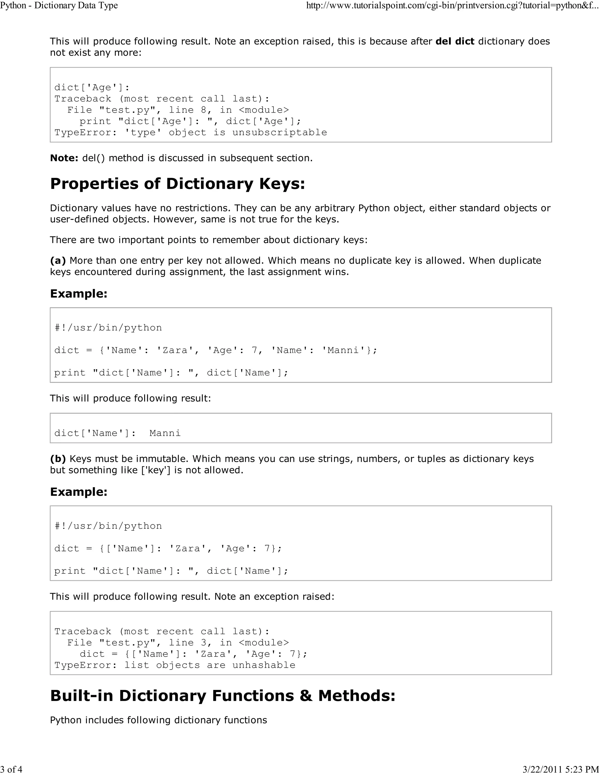 Python - Dictionary Data Type 3 of 4 http://www.tutorialspoint.com/cgi-bin/printversion.cgi?tutorial=python&f... This will produce following result. Note an exception raised, this is because after del dict dictionary does not exist any more: dict['Age']: Traceback (most recent call last): File "test.py", line 8, in <module> print "dict['Age']: ", dict['Age']; TypeError: 'type' object is unsubscriptable Note: del() method is discussed in subsequent section. Properties of Dictionary Keys: Dictionary values have no restrictions. They can be any arbitrary Python object, either standard objects or user-defined objects. However, same is not true for the keys. There are two important points to remember about dictionary keys: (a) More than one entry per key not allowed. Which means no duplicate key is allowed. When duplicate keys encountered during assignment, the last assignment wins. Example: #!/usr/bin/python dict = {'Name': 'Zara', 'Age': 7, 'Name': 'Manni'}; print "dict['Name']: ", dict['Name']; This will produce following result: dict['Name']: Manni (b) Keys must be immutable. Which means you can use strings, numbers, or tuples as dictionary keys but something like ['key'] is not allowed. Example: #!/usr/bin/python dict = {['Name']: 'Zara', 'Age': 7}; print "dict['Name']: ", dict['Name']; This will produce following result. Note an exception raised: Traceback (most recent call last): File "test.py", line 3, in <module> dict = {['Name']: 'Zara', 'Age': 7}; TypeError: list objects are unhashable Built-in Dictionary Functions & Methods: Python includes following dictionary functions 3/22/2011 5:23 PM 