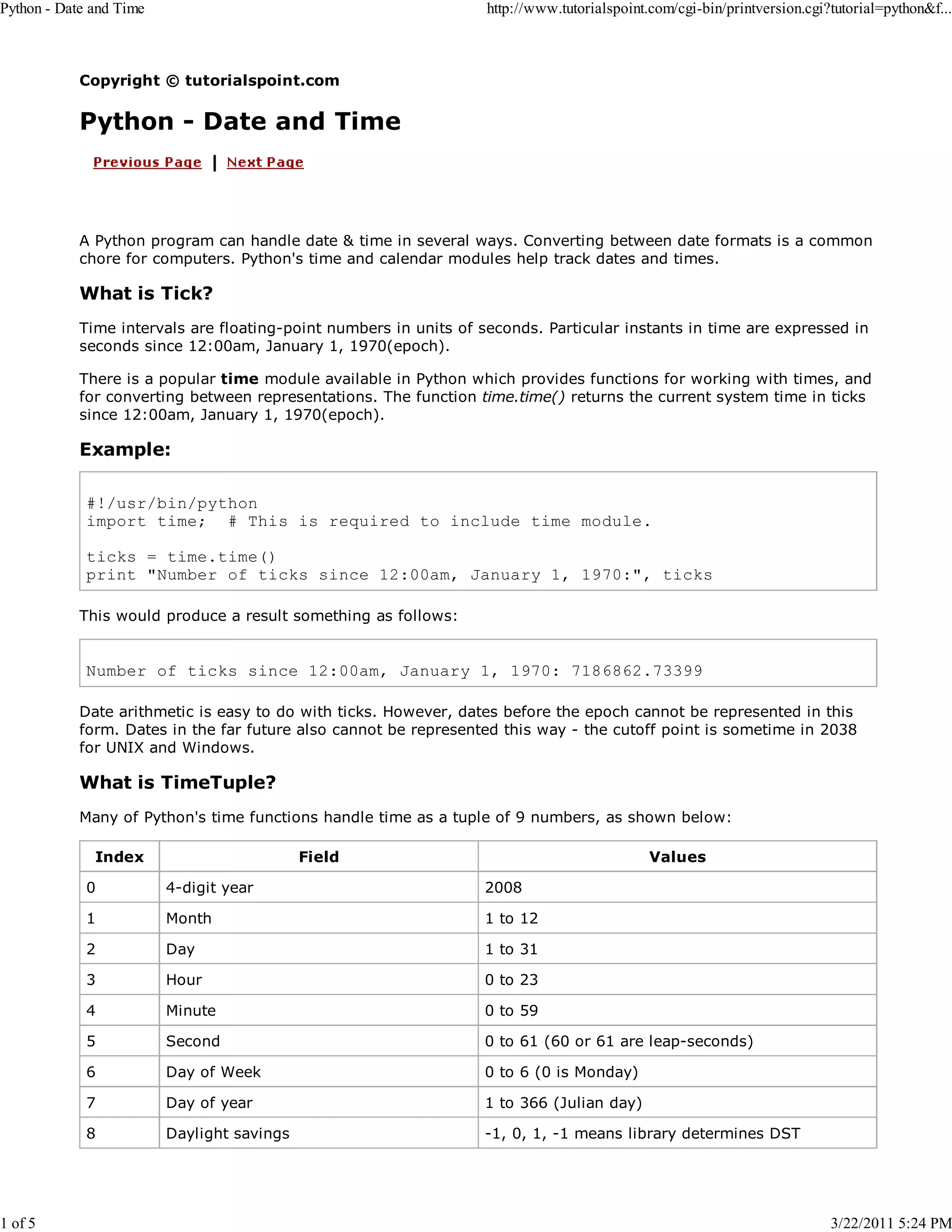 Python - Date and Time 1 of 5 http://www.tutorialspoint.com/cgi-bin/printversion.cgi?tutorial=python&f... Copyright © tutorialspoint.com Python - Date and Time A Python program can handle date & time in several ways. Converting between date formats is a common chore for computers. Python's time and calendar modules help track dates and times. What is Tick? Time intervals are floating-point numbers in units of seconds. Particular instants in time are expressed in seconds since 12:00am, January 1, 1970(epoch). There is a popular time module available in Python which provides functions for working with times, and for converting between representations. The function time.time() returns the current system time in ticks since 12:00am, January 1, 1970(epoch). Example: #!/usr/bin/python import time; # This is required to include time module. ticks = time.time() print "Number of ticks since 12:00am, January 1, 1970:", ticks This would produce a result something as follows: Number of ticks since 12:00am, January 1, 1970: 7186862.73399 Date arithmetic is easy to do with ticks. However, dates before the epoch cannot be represented in this form. Dates in the far future also cannot be represented this way - the cutoff point is sometime in 2038 for UNIX and Windows. What is TimeTuple? Many of Python's time functions handle time as a tuple of 9 numbers, as shown below: Index Field Values 0 4-digit year 2008 1 Month 1 to 12 2 Day 1 to 31 3 Hour 0 to 23 4 Minute 0 to 59 5 Second 0 to 61 (60 or 61 are leap-seconds) 6 Day of Week 0 to 6 (0 is Monday) 7 Day of year 1 to 366 (Julian day) 8 Daylight savings -1, 0, 1, -1 means library determines DST 3/22/2011 5:24 PM 