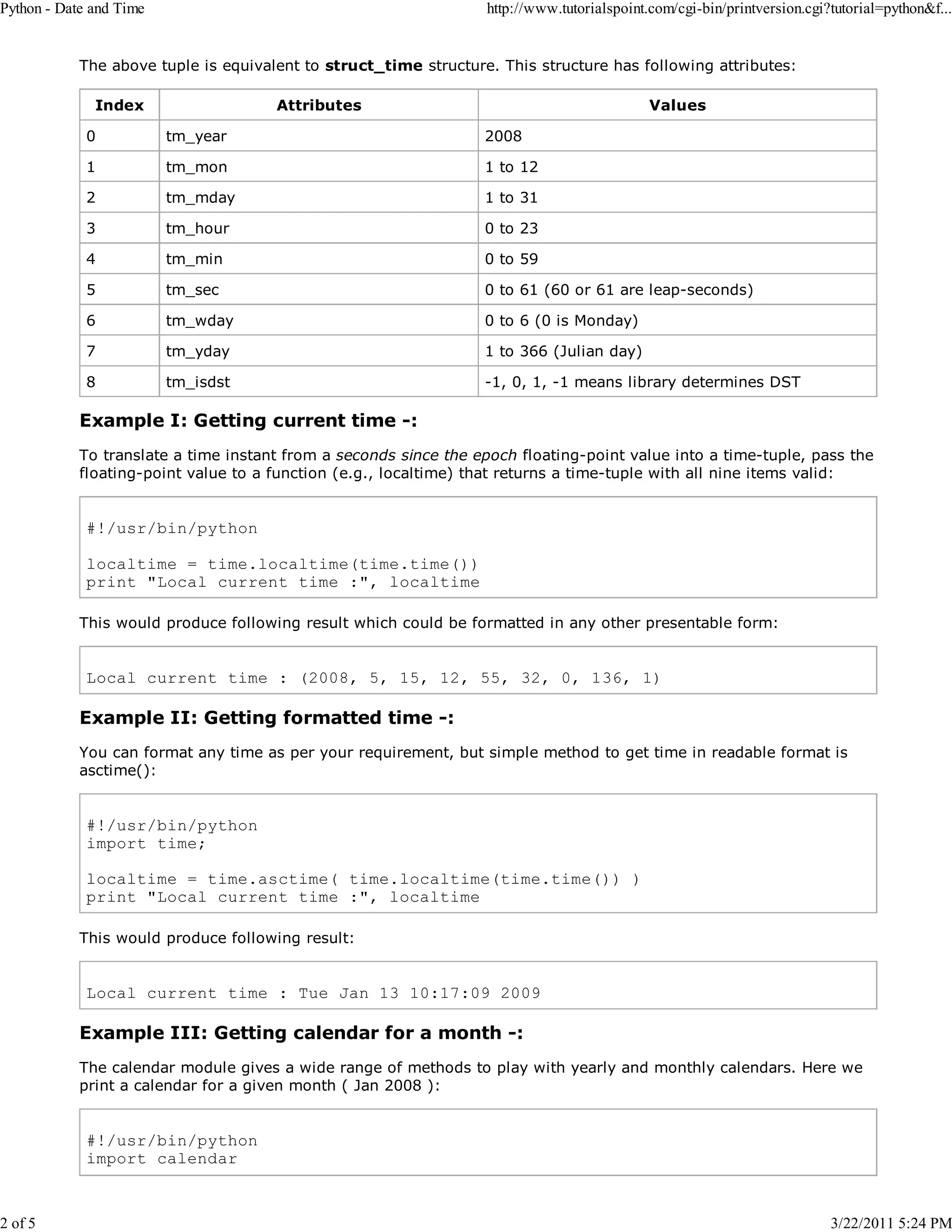 Python - Date and Time 2 of 5 http://www.tutorialspoint.com/cgi-bin/printversion.cgi?tutorial=python&f... The above tuple is equivalent to struct_time structure. This structure has following attributes: Index Attributes Values 0 tm_year 2008 1 tm_mon 1 to 12 2 tm_mday 1 to 31 3 tm_hour 0 to 23 4 tm_min 0 to 59 5 tm_sec 0 to 61 (60 or 61 are leap-seconds) 6 tm_wday 0 to 6 (0 is Monday) 7 tm_yday 1 to 366 (Julian day) 8 tm_isdst -1, 0, 1, -1 means library determines DST Example I: Getting current time -: To translate a time instant from a seconds since the epoch floating-point value into a time-tuple, pass the floating-point value to a function (e.g., localtime) that returns a time-tuple with all nine items valid: #!/usr/bin/python localtime = time.localtime(time.time()) print "Local current time :", localtime This would produce following result which could be formatted in any other presentable form: Local current time : (2008, 5, 15, 12, 55, 32, 0, 136, 1) Example II: Getting formatted time -: You can format any time as per your requirement, but simple method to get time in readable format is asctime(): #!/usr/bin/python import time; localtime = time.asctime( time.localtime(time.time()) ) print "Local current time :", localtime This would produce following result: Local current time : Tue Jan 13 10:17:09 2009 Example III: Getting calendar for a month -: The calendar module gives a wide range of methods to play with yearly and monthly calendars. Here we print a calendar for a given month ( Jan 2008 ): #!/usr/bin/python import calendar 3/22/2011 5:24 PM 