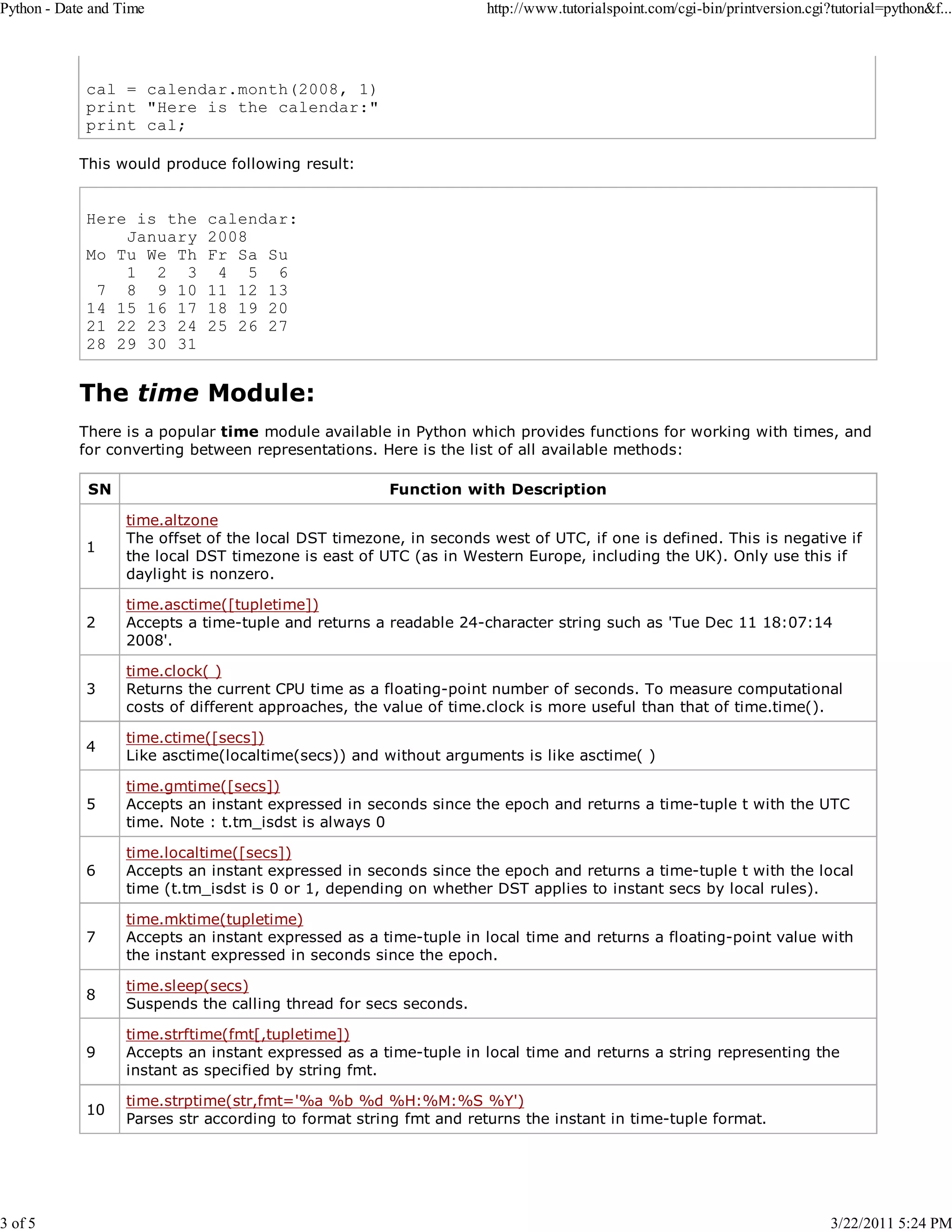 Python - Date and Time 3 of 5 http://www.tutorialspoint.com/cgi-bin/printversion.cgi?tutorial=python&f... cal = calendar.month(2008, 1) print "Here is the calendar:" print cal; This would produce following result: Here is the January Mo Tu We Th 1 2 3 7 8 9 10 14 15 16 17 21 22 23 24 28 29 30 31 calendar: 2008 Fr Sa Su 4 5 6 11 12 13 18 19 20 25 26 27 The time Module: There is a popular time module available in Python which provides functions for working with times, and for converting between representations. Here is the list of all available methods: SN Function with Description 1 time.altzone The offset of the local DST timezone, in seconds west of UTC, if one is defined. This is negative if the local DST timezone is east of UTC (as in Western Europe, including the UK). Only use this if daylight is nonzero. 2 time.asctime([tupletime]) Accepts a time-tuple and returns a readable 24-character string such as 'Tue Dec 11 18:07:14 2008'. 3 time.clock( ) Returns the current CPU time as a floating-point number of seconds. To measure computational costs of different approaches, the value of time.clock is more useful than that of time.time(). 4 time.ctime([secs]) Like asctime(localtime(secs)) and without arguments is like asctime( ) 5 time.gmtime([secs]) Accepts an instant expressed in seconds since the epoch and returns a time-tuple t with the UTC time. Note : t.tm_isdst is always 0 6 time.localtime([secs]) Accepts an instant expressed in seconds since the epoch and returns a time-tuple t with the local time (t.tm_isdst is 0 or 1, depending on whether DST applies to instant secs by local rules). 7 time.mktime(tupletime) Accepts an instant expressed as a time-tuple in local time and returns a floating-point value with the instant expressed in seconds since the epoch. 8 time.sleep(secs) Suspends the calling thread for secs seconds. 9 time.strftime(fmt[,tupletime]) Accepts an instant expressed as a time-tuple in local time and returns a string representing the instant as specified by string fmt. 10 time.strptime(str,fmt='%a %b %d %H:%M:%S %Y') Parses str according to format string fmt and returns the instant in time-tuple format. 3/22/2011 5:24 PM 