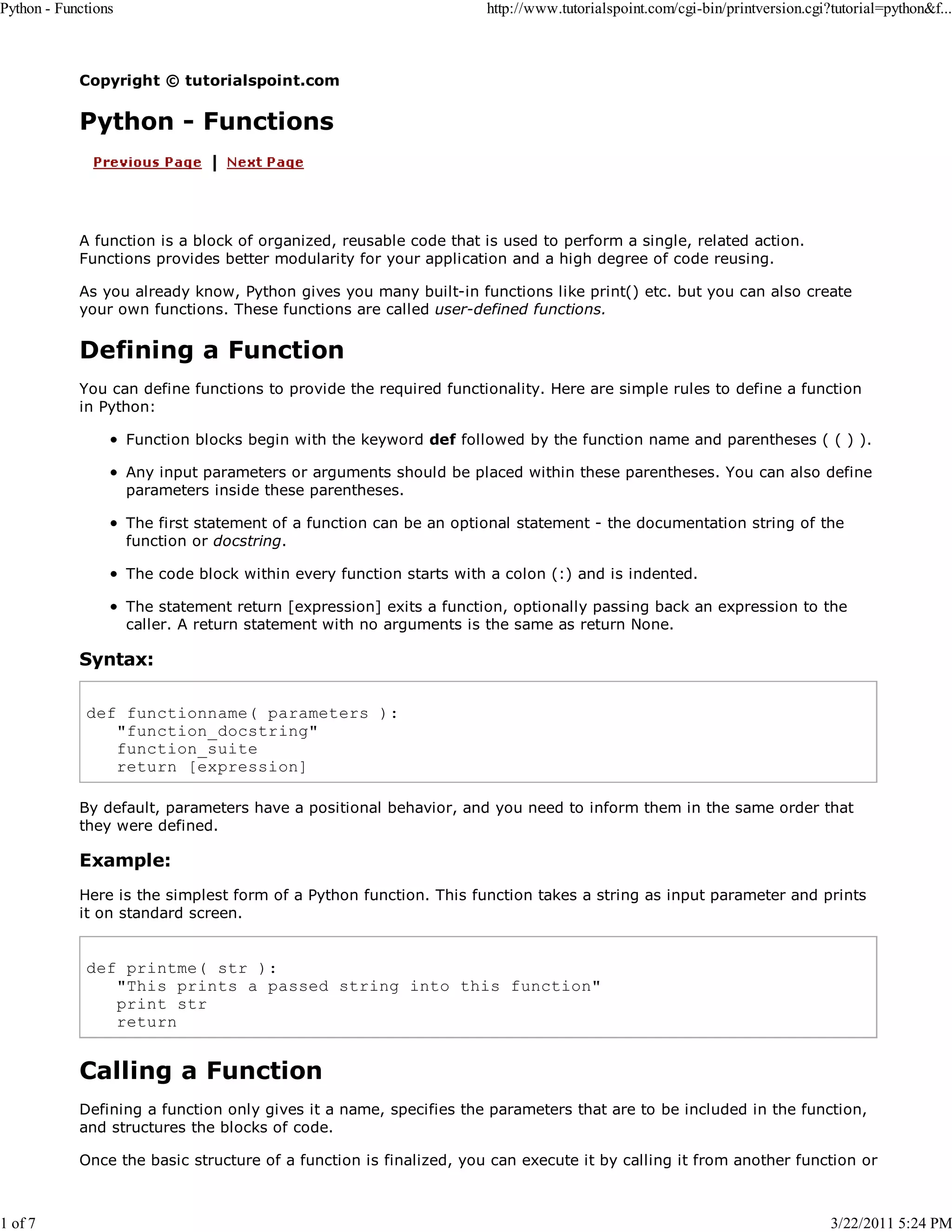 Python - Functions 1 of 7 http://www.tutorialspoint.com/cgi-bin/printversion.cgi?tutorial=python&f... Copyright © tutorialspoint.com Python - Functions A function is a block of organized, reusable code that is used to perform a single, related action. Functions provides better modularity for your application and a high degree of code reusing. As you already know, Python gives you many built-in functions like print() etc. but you can also create your own functions. These functions are called user-defined functions. Defining a Function You can define functions to provide the required functionality. Here are simple rules to define a function in Python: Function blocks begin with the keyword def followed by the function name and parentheses ( ( ) ). Any input parameters or arguments should be placed within these parentheses. You can also define parameters inside these parentheses. The first statement of a function can be an optional statement - the documentation string of the function or docstring. The code block within every function starts with a colon (:) and is indented. The statement return [expression] exits a function, optionally passing back an expression to the caller. A return statement with no arguments is the same as return None. Syntax: def functionname( parameters ): "function_docstring" function_suite return [expression] By default, parameters have a positional behavior, and you need to inform them in the same order that they were defined. Example: Here is the simplest form of a Python function. This function takes a string as input parameter and prints it on standard screen. def printme( str ): "This prints a passed string into this function" print str return Calling a Function Defining a function only gives it a name, specifies the parameters that are to be included in the function, and structures the blocks of code. Once the basic structure of a function is finalized, you can execute it by calling it from another function or 3/22/2011 5:24 PM 