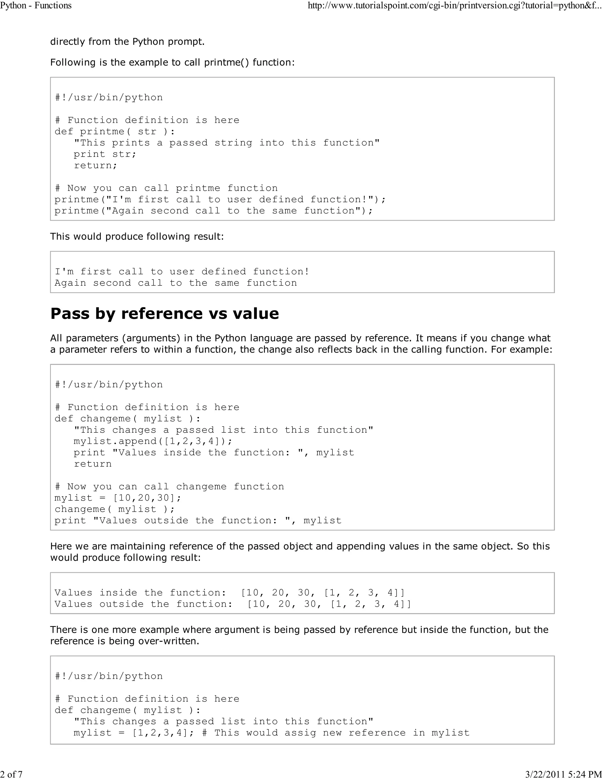 Python - Functions 2 of 7 http://www.tutorialspoint.com/cgi-bin/printversion.cgi?tutorial=python&f... directly from the Python prompt. Following is the example to call printme() function: #!/usr/bin/python # Function definition is here def printme( str ): "This prints a passed string into this function" print str; return; # Now you can call printme function printme("I'm first call to user defined function!"); printme("Again second call to the same function"); This would produce following result: I'm first call to user defined function! Again second call to the same function Pass by reference vs value All parameters (arguments) in the Python language are passed by reference. It means if you change what a parameter refers to within a function, the change also reflects back in the calling function. For example: #!/usr/bin/python # Function definition is here def changeme( mylist ): "This changes a passed list into this function" mylist.append([1,2,3,4]); print "Values inside the function: ", mylist return # Now you can call changeme function mylist = [10,20,30]; changeme( mylist ); print "Values outside the function: ", mylist Here we are maintaining reference of the passed object and appending values in the same object. So this would produce following result: Values inside the function: [10, 20, 30, [1, 2, 3, 4]] Values outside the function: [10, 20, 30, [1, 2, 3, 4]] There is one more example where argument is being passed by reference but inside the function, but the reference is being over-written. #!/usr/bin/python # Function definition is here def changeme( mylist ): "This changes a passed list into this function" mylist = [1,2,3,4]; # This would assig new reference in mylist 3/22/2011 5:24 PM 