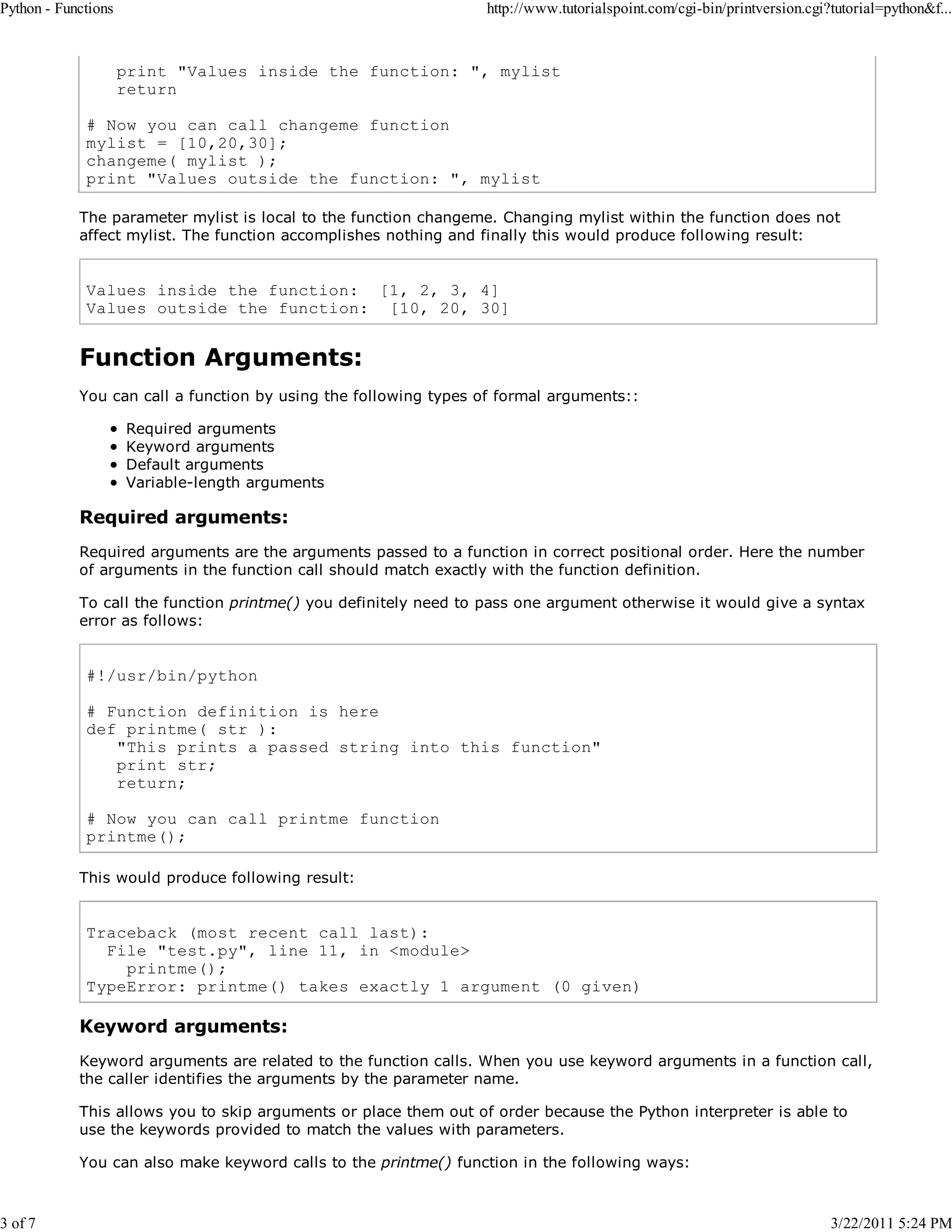 Python - Functions 3 of 7 http://www.tutorialspoint.com/cgi-bin/printversion.cgi?tutorial=python&f... print "Values inside the function: ", mylist return # Now you can call changeme function mylist = [10,20,30]; changeme( mylist ); print "Values outside the function: ", mylist The parameter mylist is local to the function changeme. Changing mylist within the function does not affect mylist. The function accomplishes nothing and finally this would produce following result: Values inside the function: [1, 2, 3, 4] Values outside the function: [10, 20, 30] Function Arguments: You can call a function by using the following types of formal arguments:: Required arguments Keyword arguments Default arguments Variable-length arguments Required arguments: Required arguments are the arguments passed to a function in correct positional order. Here the number of arguments in the function call should match exactly with the function definition. To call the function printme() you definitely need to pass one argument otherwise it would give a syntax error as follows: #!/usr/bin/python # Function definition is here def printme( str ): "This prints a passed string into this function" print str; return; # Now you can call printme function printme(); This would produce following result: Traceback (most recent call last): File "test.py", line 11, in <module> printme(); TypeError: printme() takes exactly 1 argument (0 given) Keyword arguments: Keyword arguments are related to the function calls. When you use keyword arguments in a function call, the caller identifies the arguments by the parameter name. This allows you to skip arguments or place them out of order because the Python interpreter is able to use the keywords provided to match the values with parameters. You can also make keyword calls to the printme() function in the following ways: 3/22/2011 5:24 PM 