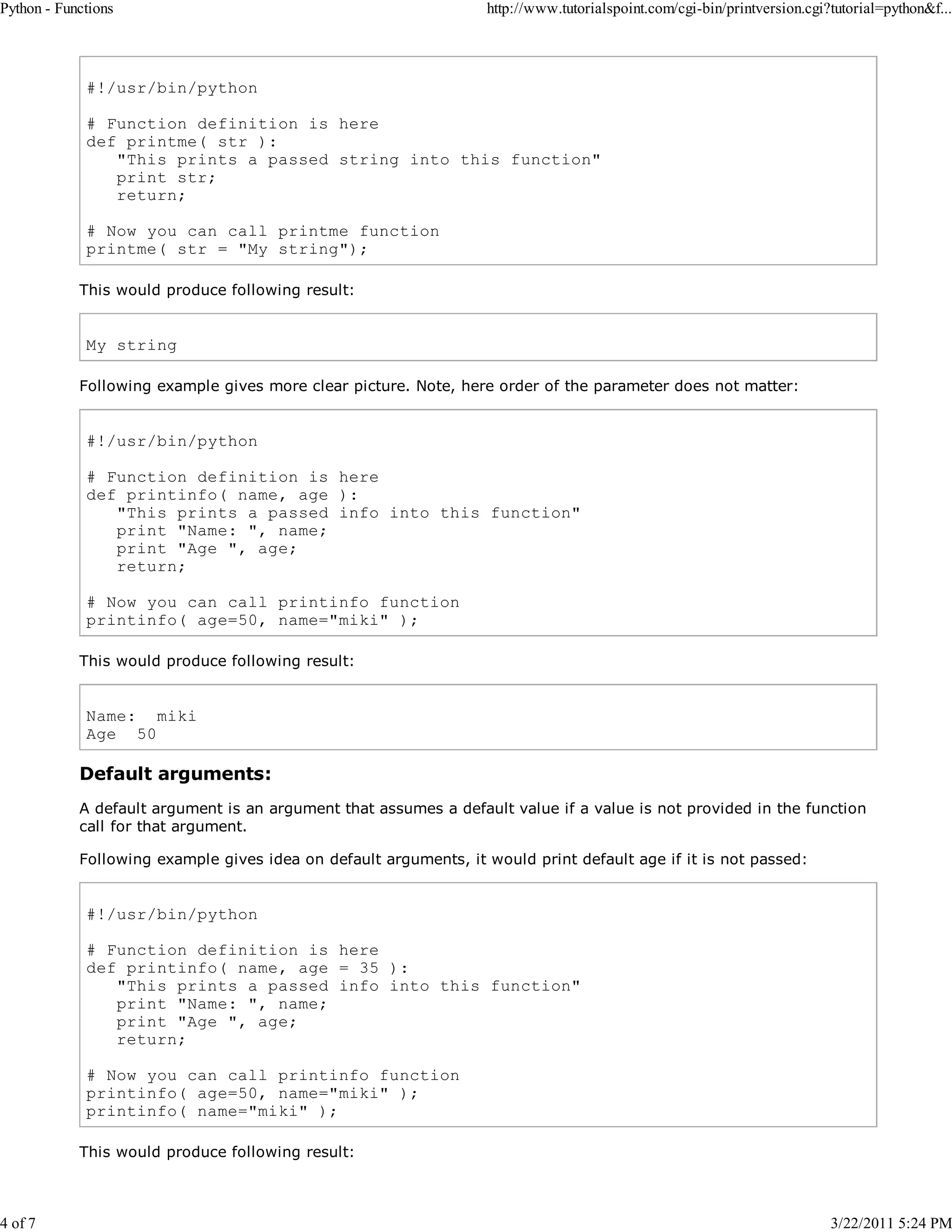 Python - Functions 4 of 7 http://www.tutorialspoint.com/cgi-bin/printversion.cgi?tutorial=python&f... #!/usr/bin/python # Function definition is here def printme( str ): "This prints a passed string into this function" print str; return; # Now you can call printme function printme( str = "My string"); This would produce following result: My string Following example gives more clear picture. Note, here order of the parameter does not matter: #!/usr/bin/python # Function definition is here def printinfo( name, age ): "This prints a passed info into this function" print "Name: ", name; print "Age ", age; return; # Now you can call printinfo function printinfo( age=50, name="miki" ); This would produce following result: Name: miki Age 50 Default arguments: A default argument is an argument that assumes a default value if a value is not provided in the function call for that argument. Following example gives idea on default arguments, it would print default age if it is not passed: #!/usr/bin/python # Function definition is here def printinfo( name, age = 35 ): "This prints a passed info into this function" print "Name: ", name; print "Age ", age; return; # Now you can call printinfo function printinfo( age=50, name="miki" ); printinfo( name="miki" ); This would produce following result: 3/22/2011 5:24 PM 
